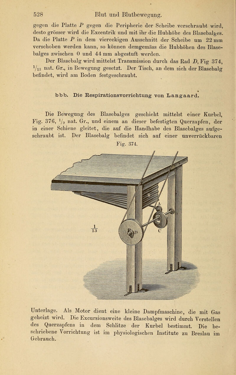 gegen die Platte P gegen die Peripherie der Scheibe verschraiibt wird, desto grösser wird die Excentrik und mit ihr die Hubhöhe des Blasebalges. Da die Platte P in dem viereckigen Ausschnitt der Scheibe um 22 mm verschoben werden kann, so können demgemäss die Hubhöhen des Blase- balges zwischen 0 und 44 mm abgestuft werden. Der Blasebalg wird mittelst Transmission durch das Rad D, Fig 374, Vi3 nat. Gr., in Bewegung gesetzt. Der Tisch, an dem sich der Blasebalg befindet, wird am Boden festgeschraubt. bbb. Die Respirationsvorrichtung von Langaard. Die Bewegung des Blasebalges geschieht mittelst einer Kurbel, Fig. 376, Y9 iiä-t- Gr., und einem an dieser befestigten Querzapfen, der in einer Schiene gleitet, die auf die Handhabe des Blasebalges aufge- schraubt ist. Der Blasebalg befindet sich auf einer unverrückbaren Fig. 374. Unterlage. Als Motor dient eine kleine Dampfmaschine, die mit Gas geheizt wird. Die Excursionsweite des Blasebalges wird durch Verstellen des Querzapfens in dem Schlitze der Kurbel bestimmt. Die be- schriebene Vorrichtung ist im physiologischen Institute zu Breslau im Gebrauch.