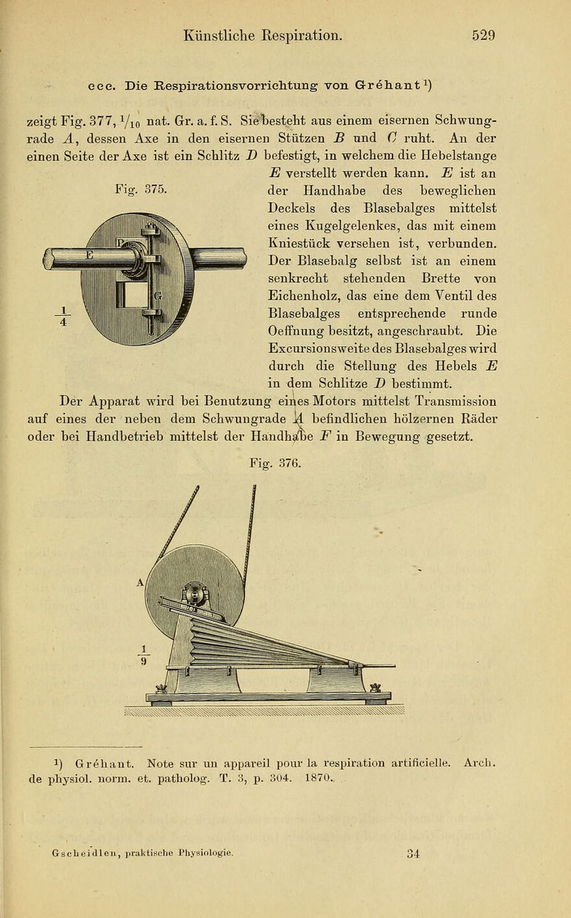 eee. Die Respirationsvorriehtung von Grehant^) zeigt Fig. 377, Yio J^^t. Gr. a. f. S. Sietesteht aus einem eisernen Schwung- rade A, dessen Axe in den eisernen Stützen B und C ruht. An der einen Seite der Axe ist ein Schlitz D befestigt, in welchem die Hebelstange E verstellt werden kann. E ist an Fig. 375. der Handhabe des beweglichen Deckels des Blasebalges mittelst eines Kugelgelenkes, das mit einem Kniestück versehen ist, verbunden. Der Blasebalg selbst ist an einem senkrecht stehenden Brette von Eichenholz, das eine dem Ventil des Blasebalges entsprechende runde Oeffnung besitzt, angeschraubt. Die Excursionsweite des Blasebalges wird durch die Stellung des Hebels E in dem Schlitze D bestimmt. Der Apparat wird bei Benutzung eines Motors mittelst Transmission auf eines der neben dem Schwungrade M befindlichen hölzernen Räder oder bei Handbetrieb mittelst der Handh^e F in Bewegung gesetzt. Fiff. 376. 1) Gr^hant. Note sui* uu appaveil pour la respiration artificielle. Avch. de physiol. norm. et. patholog. T. 3, p. 304. 1870.. Gscbeiilleu, praktische Physiologie.