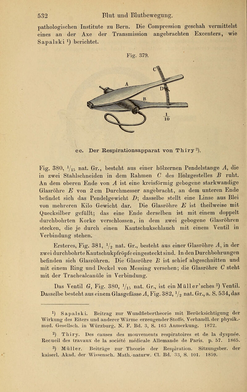 pathologiscten Institute zu Bern. Die Compression geschali vermittelst eines an der Axe der Transmission angebrachten Excenters, wie Sapalski ^) berichtet. Fig. 379. ee. Der Kespirationsapparat von Tliiry^), Fig. 380, Yi5 iiat. Gr., besteht aus einer hölzernen Pendelstange A, die in zwei Stahlschneiden in dem Rahmen C des Holzgestelles B ruht. An dem oberen Ende von Ä ist eine kreisförmig gebogene starkwandige Glasröhre E von 2 cm Durchmesser angebracht, an dem unteren Ende befindet sich das Pendelgewicht D; dasselbe stellt eine Linse aus Blei von mehreren Kilo Gewicht dar. Die Glasröhre E ist theilweise mit Quecksilber gefüllt; das eine Ende derselben ist mit einem doppelt durchbohrten Korke verschlossen, in dem zwei gebogene Glasröhren stecken, die je durch einen Kautschukschlauch mit einem Ventil in Verbindung stehen. Ersteres, Fig. 381, Y2 uat. Gr., besteht aus einer Glasröhre A^ in der zwei durchbohrte Kautschukpfröpfe eingesteckt sind. In den Durchbohrungen befinden sich Glasröhren. Die Glasröhre B ist schief abgeschnitten und mit einem Ring und Deckel von Messing versehen; die Glasröhre C steht mit der Trachealcanüle in Verbindung. Das Ventil G, Fig. 380, V15 «at. Gr., ist einMüller'sches 3) Ventil. Dasselbe besteht aus einem Glasgefässe A, Fig. 382, Y2 ri^t. Gr., a. S. 534, das 1) Sapalski. Beitrag zur Wundfiebertheorie mit Berücksiciltigung der Wirkung des Eiters und anderer Wärme erzeugender Stoffe. Verhandl. der physik.- med. Gesellsch. in Würzburg. N. F. Bd. 3, S. 163 Anmerkung. 1872. 2) Thiry. Des causes des mouvements respiratoires et de la dyspnee. Recueil des travaux de la soci^te mMicale Allemande de Paris, p. 57. 1865. 3) Müller. Beiträge zur Theorie der Respiration. Sitzuugsber. der kaiserl. Akad. der Wissensch. Matb.-naturw. Cl. Bd. 33, S. 101. 1859.