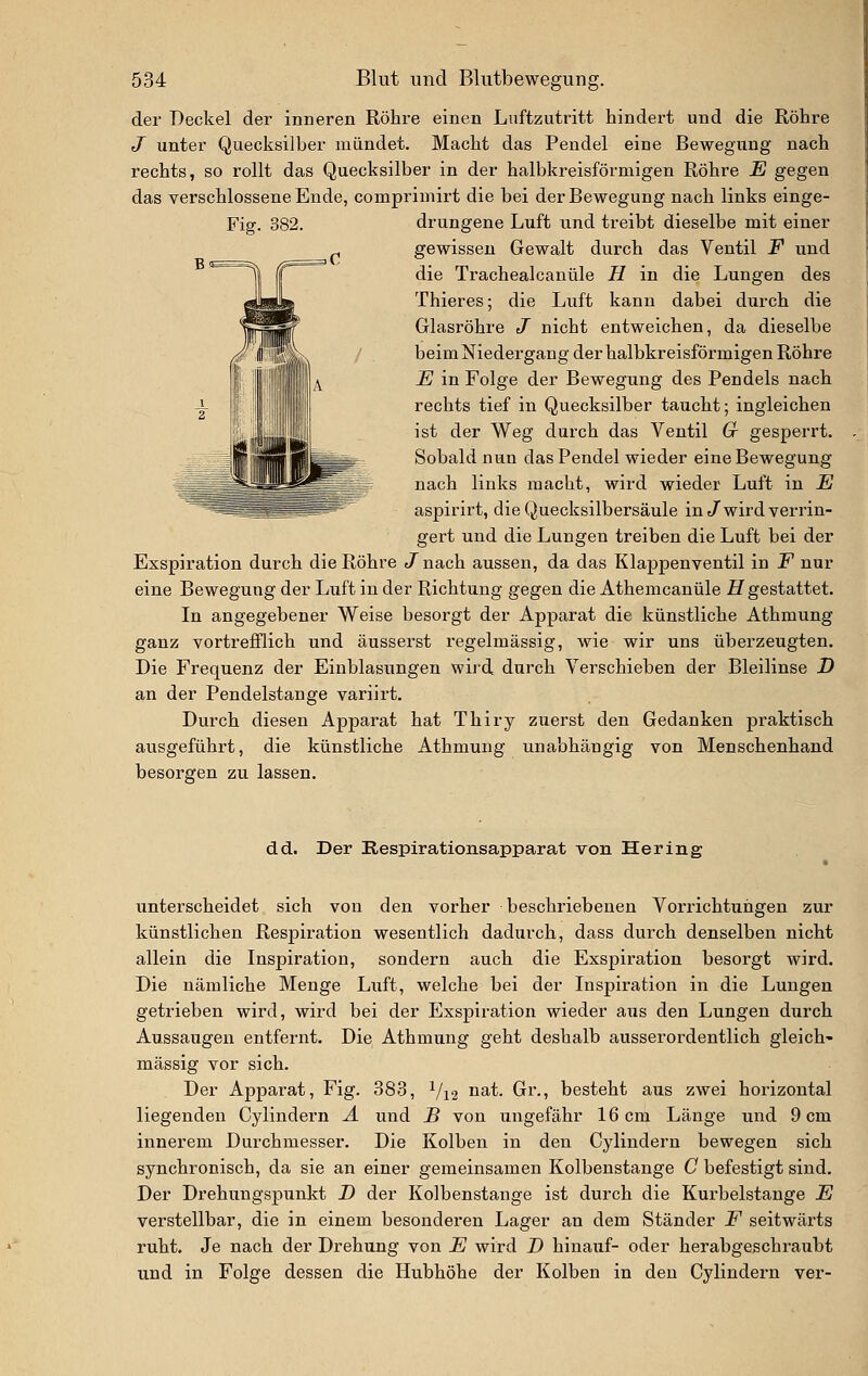 der Deckel der inneren Röhre einen Luftzutritt hindert und die Röhre J unter Quecksilber mündet. Macht das Pendel eine Bewegung nach rechts, so rollt das Quecksilber in der halbkreisförmigen Röhre E gegen das verschlossene Ende, comprimirt die bei der Bewegung nach links einge- Fig. 382. drungene Luft und treibt dieselbe mit einer gewissen Gewalt durch das Ventil F und die Trachealcanüle H in die Lungen des Thieres; die Luft kann dabei duxch die Glasröhre J nicht entweichen, da dieselbe beim Niedergang der halbkreisförmigen Röhi'e E in Folge der Bewegung des Pendels nach rechts tief in Quecksilber taucht; ingleichen ist der Weg durch das Ventil G gesperrt. Sobald nun das Pendel wieder eine Bewegung nach links macht, wird wieder Luft in E aspirirt, die Quecksilbersäule in/wird verrin- gert und die Lungen treiben die Luft bei der Exspiration durch die Röhre t/nach aussen, da das Klappenventil in i^ nur eine Bewegung der Luft in der Richtung gegen die Athemcanüle Z7 gestattet. In angegebener Weise besorgt der Apparat die künstliche Athmung ganz vortrefflich und äusserst regelmässig, wie wir uns überzeugten. Die Frequenz der Einblasungen wij-d durch Verschieben der Bleilinse D an der Pendelstange variirt. Durch diesen Apparat hat Thiry zuerst den Gedanken pi-aktisch ausgeführt, die künstliche Athmung unabhängig von Menschenhand besorgen zu lassen. dd. Der Respirationsapparat von Hering unterscheidet sich von den vorher beschriebenen Vorrichtungen zur künstlichen Respiration wesentlich dadurch, dass durch denselben nicht allein die Inspiration, sondern auch die Exspiration besorgt wird. Die nämliche Menge Luft, welche bei der Inspiration in die Lungen getrieben wird, wird bei der Exspiration wieder aus den Lungen durch Aussaugen entfernt. Die Athmung geht deshalb ausserordentlich gleich- massig vor sich. Der Apparat, Fig. 383, Vi'2 i^^t. Gr., besteht aus zwei horizontal liegenden Cylindern A und B von ungefähr 16 cm Länge und 9 cm innerem Durchmesser. Die Kolben in den Cylindern bewegen sich synchronisch, da sie an einer gemeinsamen Kolbenstange C befestigt sind. Der Drehungspunkt D der Kolbenstange ist durch die Kurbelstange E verstellbar, die in einem besonderen Lager an dem Ständer F seitwärts ruht. Je nach der Drehung von E wird D hinauf- oder herabgeschraubt und in Folge dessen die Hubhöhe der Kolben in den Cylindern ver-