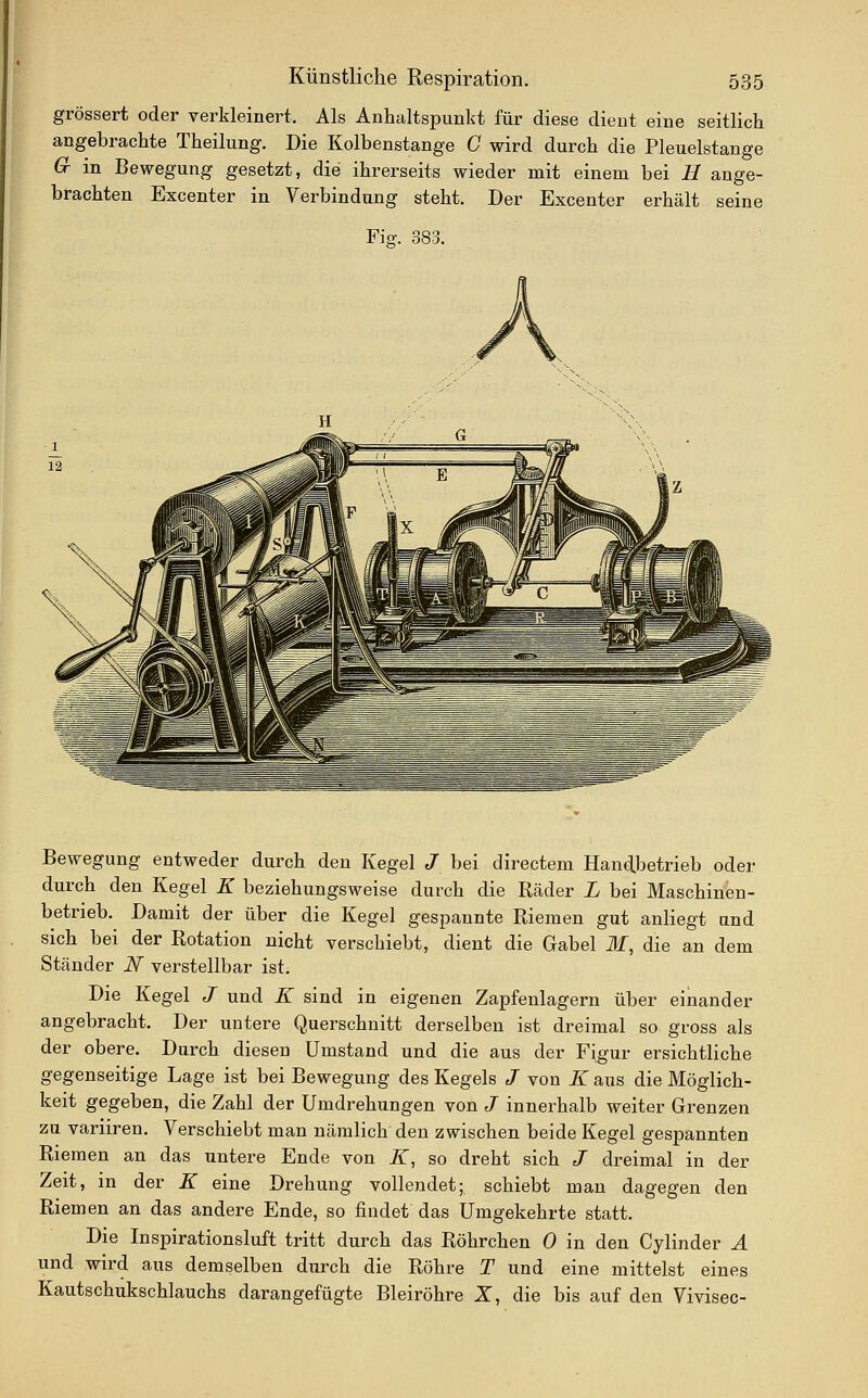 grössert oder verkleinert. Als Anhaltspunkt für diese dient eine seitlich angebrachte Theilung. Die Kolbenstange C wird durch die Pleuelstange Cr in Bewegung gesetzt, die ihrerseits wieder mit einem bei B ange- brachten Excenter in Verbindung steht. Der Excenter erhält seine Fiff. 383. Bewegung entweder durch den Kegel J bei directem Handbetrieb oder durch den Kegel K beziehungsweise durch die Räder L bei Maschinen- betrieb. Damit der über die Kegel gespannte Riemen gut anliegt and sich bei der Rotation nicht verschiebt, dient die Gabel M, die an dem Ständer N verstellbar ist. Die Kegel J und K sind in eigenen Zapfenlagern über einander angebracht. Der untere Querschnitt derselben ist dreimal so gross als der obere. Durch diesen Umstand und die aus der Fi,gur ersichtliche gegenseitige Lage ist bei Bewegung des Kegels J von K aus die Möglich- keit gegeben, die Zahl der Umdrehungen von J innerhalb weiter Grenzen zu variiren. Verschiebt man nämlich den zwischen beide Kegel gespannten Riemen an das untere Ende von K, so dreht sich J dreimal in der Zeit, in der K eine Drehung vollendet; schiebt man dagegen den Riemen an das andere Ende, so findet das Umgekehrte statt. Die Inspirationsluft tritt durch das Röhrchen 0 in den Cylinder Ä und wird aus demselben durch die Röhre T und eine mittelst eines Kautschukschlauchs darangefügte Bleiröhre Z, die bis auf den Vivisec-
