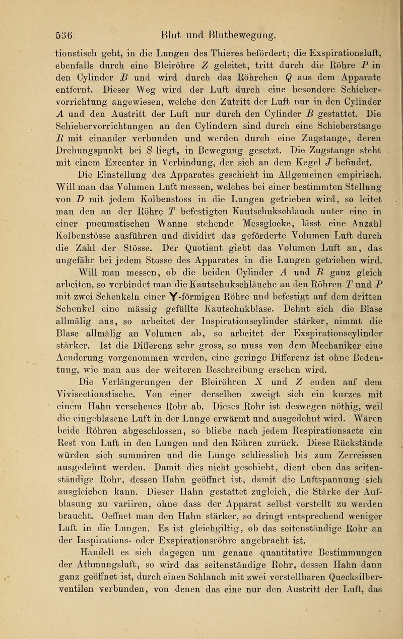 tionstisch geht, in die Lungen des Tliieres befördert; die Exspirationsluft, ebenfalls durch eine Bleiröhre Z geleitet, tritt durch die Röhre P in den Cylinder H und wird durch das Röhrchen Q aus dem Apparate entfernt. Dieser Weg wird der Luft durch eine besondere Schieber- vorrichtung angewiesen, welche den Zutritt der Luft nur in den Cylinder A und den Austritt der Luft nur durch den Cylinder J5 gestattet. Die Schiebervorrichtungen an den Cylindern sind durch eine Schieberstange H mit einander verbunden und werden durch eine Zugstange, deren Drehungspunkt bei S liegt, in Bewegung gesetzt. Die Zugstange steht mit einem Excenter in Verbindung, der sich an dem Kegel J befindet. Die Einstellung des Apparates geschieht im Allgemeinen empirisch. Will man das Volumen Luft messen, welches bei einer bestimmten Stellung von D mit jedem Kolbenstoss in die Lungen getrieben wird, so leitet man den an der Röhr^ T befestigten Kautschukschlauch unter eine in einer pneumatischen Wanne stehende Messglocke, lässt eine Anzahl Kolbenstösse ausführen und dividirt das geförderte Volumen Lnft durch die Zahl der Stösse. Der Quotient giebt das Volumen Luft an, das ungefähr bei jedem Stosse des Apparates in die Lungen getrieben wird. Will man messen, ob die beiden Cylinder A und _B ganz gleich arbeiten, so verbindet man die Kaxitschukschläuche an den Röhren T und P mit zwei Schenkeln einer Y'förmigen Röhre und befestigt auf dem dritten Schenkel eine massig gefüllte Kautschukblase. Dehnt sich die Blase allmälig aus, so arbeitet der Inspirationscylinder stärker, nimmt die Blase allmälig an Volumen ab, so arbeitet der Exspirationscylinder stärker. Ist die Differenz sehr gross, so muss von dem Mechaniker eine Aenderung vorgenommen werden, eine geringe Differenz i?t ohne Bedeu- tung, wie man aus der weiteren Beschreibung ersehen wird. Die Verlängerungen der Bleiröhren X und Z enden auf dem Vivisectionstische. Von einer derselben zweigt sich ein kurzes mit einem Hahn versehenes Rohr ab. Dieses Rohr ist deswegen nöthig, weil die eingeblasene Luft in der Lunge erwärmt und ausgedehnt wird. Wären beide Röhren abgeschlossen, so bliebe nach jedem Respirationsacte ein Rest von Luft in den Lungen und den Röhren zurück. Diese Rückstände würden sich summiren und die Lunge schliesslich bis zum Zerreissen ausgedehnt werden. Damit dies nicht geschieht, dient eben das seiten- ständige Rohr, dessen Hahn geöffnet ist, damit die Luftspannung sich ausgleichen kann. Dieser Hahn gestattet zugleich, die Stärke der Auf- blasung zu variiren, ohne dass der xYpparat selbst verstellt zu werden braucht. Oeffnet man den Hahn stärker, so dringt entsprechend weniger Luft in die Lungen. Es ist gleichgiltig, ob das seitenständige Rohr an der Inspirations- oder Exspirationsröhre angebracht ist. Handelt es sich dagegen um genaue quantitative Bestimmungen der xlthmungsluft, so wird das seitenständige Rohr, dessen Hahn dann ganz geöffnet ist, durch einen Schlauch mit zwei verstellbaren Quecksilber- ventilen verbunden, von denen das eine nur den Austritt der Luft, das