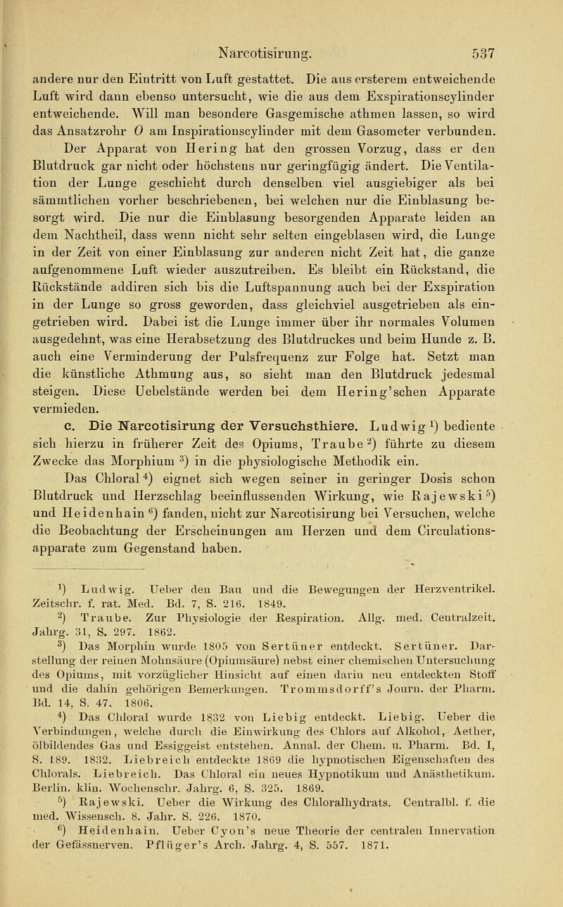 andere nur den Eintritt von Luft gestattet. Die ans ersterem entweichende Liift wird dann ebenso untersucht, wie die aus dem Exspirationscylinder entweichende. Will man besondere Gasgemische athmen lassen, so wird das Ansatzrohr 0 am Inspirationscylinder mit dem Gasometer verbunden. Der Apparat von Hering hat den grossen Vorzug, dass er den Blutdruck gar nicht oder höchstens nur geringfügig ändert. Die Ventila- tion der Lunge geschieht durch denselben viel ausgiebiger als bei sämmtlichen vorher beschriebenen, bei welchen nur die Einblasung be- sorgt wird. Die nur die Einblasung besorgenden Apparate leiden an dem Nachtheil, dass wenn nicht sehr selten eingeblasen wird, die Lunge in der Zeit von einer Einblasung zur anderen nicht Zeit hat, die ganze aufgenommene Luft wieder auszutreiben. Es bleibt ein Rückstand, die Rückstände addiren sich bis die Luftspannung auch bei der Exspiration in der Lunge so gross geworden, dass gleichviel ausgetrieben als ein- getrieben wird. Dabei ist die Lunge immer über ihr normales Volumen ausgedehnt, was eine Herabsetzung des Blutdruckes und beim Hunde z. B. auch eine Verminderung der Pulsfrequenz zur Folge hat. Setzt man die künstliche Athmung aus, so sieht man den Blutdruck jedesmal steigen. Diese Uebelstände werden bei dem Hering'sehen Apparate vermieden. c. Die Narcotisirung der Versuehsthiere. Ludwig i) bediente sich hierzu in früherer Zeit des Opiums, Traube^) führte zu diesem Zwecke das Morphium ^) in die physiologische Methodik ein. Das Chloral *) eignet sich wegen seiner in geringer Dosis schon Blutdruck und Herzschlag beeinflussenden Wirkung, wie Rajewski'^) und Heidenhain ^) fanden, nicht zur Narcotisirung bei Versuchen, welche die Beobachtung der Erscheinungen am Herzen und dem Circulations- apparate zum Gegenstand haben. ^) Ludwig. Ueber den Bau und die Bewegungen der Herzventrikel. Zeitschr. f. rat. Med. Bd. 7, S. 216. 1849. ^) Traube. Zur Physiologie der Eespiration. Allg. med. Centralzeit, Jahrg. 31, S. 297. 1862. ^) Das Mori^hiu Avurde 1805 von Sertüner entdeckt. Sertüner. Dar- stellung der reinen Mobnsäure (Opiumsäure) uebst einer chemischen Untersuchung des Opiums, mit vorzüglicher Hinsicht auf einen darin neu entdeckten Stoff und die dahin gehörigen Bemerkungen. Trommsdorff s Journ. der Pharm. Bd. 14, S. 47. 1806. *) Das Chloral wurde 1832 von Liebig entdeckt. Lieb ig. Ueber die Yei-bindungen, welche durch die Einwirkung des Chlors auf Alkohol, Aether, ölbiidendes Gas und Essiggeist entstehen. Annal. der Cliem. u. Pharm. Bd. I, S. 189. 1832. Liebreich entdeckte 1869 die hypnotischen Eigenschaften des Clilorals. Liebreich. Das Chloral ein neues Hj'puotikum und Anästhetikum. Berlin, klin. Wochenschr. Jahrg. 6, S. 325. 1869. ^) Eajewski. Ueber die Wirkung des Chloralhydrats. Centralbl. f. die med. Wissensch. 8. Jahr. S. 226. 1870. ^) Heidenliain. Ueber Cyon's neue Theorie der centralen Innervation der Gefässuerven. Pflüger's Arch. Jahrg. 4, S. 557. 1871.