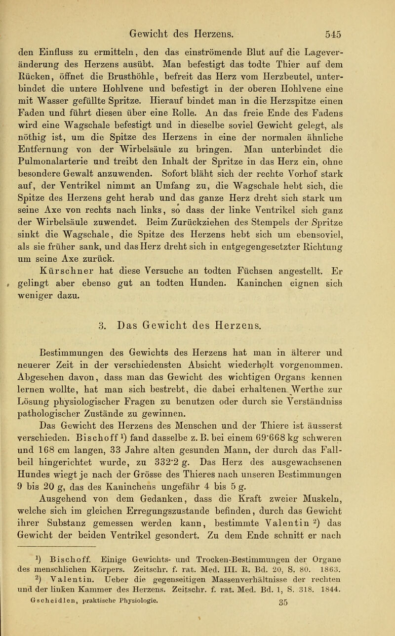 den Einfluss zu ermitteln, den das einströmende Blut auf die Lagever- änderung des Herzens ausübt. Man befestigt das todte Thier auf dem Rücken, öffnet die Brusthöhle, befreit das Herz vom Herzbeutel, unter- bindet die untere Hohlvene und befestigt in der oberen Hohlvene eine mit Wasser gefüllte Spritze. Hierauf bindet man in die Herzspitze einen Faden und führt diesen über eine Rolle. An das freie Ende des Fadens wird eine Wagschale befestigt und in dieselbe soviel Gewicht gelegt, als nöthig ist, um die Spitze des Herzens in eine der normalen ähnliche Entfernung von der Wirbelsäule zu bringen. Man unterbindet die Pulmonalarterie und treibt den Inhalt der Spritze in das Herz ein, ohne besondere Gewalt anzuwenden. Sofort bläht sich der rechte Vorhof stark auf, der Ventrikel nimmt an Umfang zu, die Wagschale hebt sich, die Spitze des Herzens geht herab und das ganze Herz dreht sich stark um seine Axe von rechts nach links, so dass der linke Ventrikel sich ganz der Wirbelsäule zuwendet. Beim Zurückziehen des Stempels der Spritze sinkt die Wagschale, die Spitze des Herzens hebt sich um ebensoviel, als sie früher sank, und das Herz dreht sich in entgegengesetzter Richtung um seine Axe zurück. Kürschner hat diese Versuche an todten Füchsen angestellt. Er gelingt aber ebenso gut an todten Hunden. Kaninchen eignen sich weniger dazu. 3. Das Gewicht des Herzens. Bestimmungen des Gewichts des Herzens hat man in älterer und neuerer Zeit in der verschiedensten Absicht wiederhplt vorgenommen. Abgesehen davon, dass man das Gewicht des wichtigen Organs kennen lernen wollte, hat man sich bestrebt, die dabei erhaltenen Werthe zur Lösung physiologischer Fragen zu benutzen oder durch sie Verständniss pathologischer Zustände zu gewinnen. Das Gewicht des Herzens des Menschen und der Thiere ist äusserst verschieden. Bischoff ^) fand dasselbe z.B. bei einem 69'668kg schweren und 168 cm langen, 33 Jahre alten gesunden Mann, der durch das Fall- beil hingerichtet wurde, zu 332'2 g. Das Herz des ausgewachsenen Hundes wiegt je nach der Grösse des Thieres nach unseren Bestimmungen 9 bis 20 g, das des Kaninchens ungefähr 4 bis 5 g. Ausgehend von dem Gedanken, dass die Kraft zweier Muskeln, welche sich im gleichen Erregungszustande befinden, durch das Gewicht ihrer Substanz gemessen werden kann, bestimmte Valentin ^) das Gewicht der beiden Ventrikel gesondert. Zu dem Ende schnitt er nach 1) Bischoff. Einige Gewiclits- und Trocken-Bestimmungen der Organe des menschlichen Körpers. Zeitschr. f. rat. Med. III. E. Bd. 20, S. 80. 1863. 2) Valentin. Ueber die gegenseitigen Massenverhältnisse der rechten und der unten Kammer des Herzens. Zeitschr. f. rat. Med. Bd. 1, S. 318. 1844. Gscheidlen, praktische Physiologie. gg