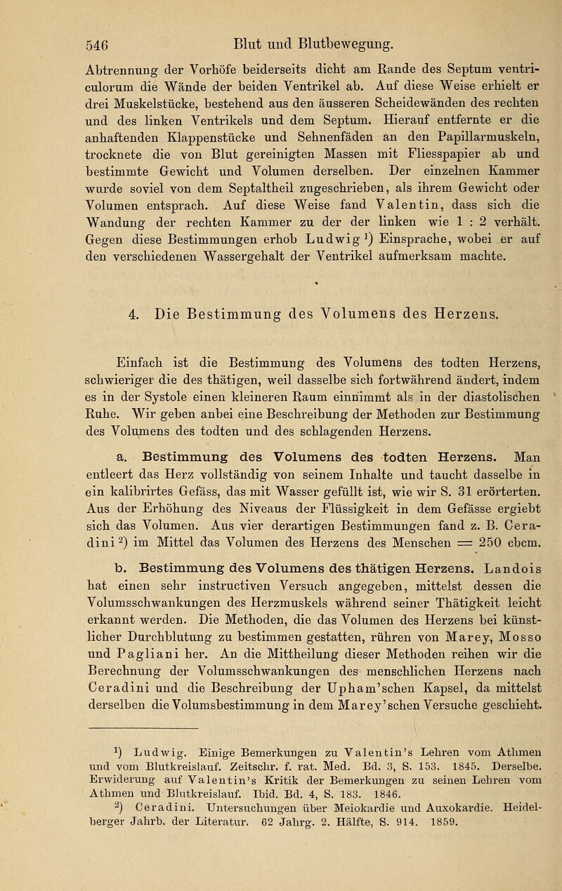 Abtrennung der Vorböfe beiderseits dicbt am Rande des Septum ventri- culorum die Wände der beiden Ventrikel ab. Auf diese Weise erhielt er drei Muskelstücke, bestehend aus den äusseren Scheidewänden des rechten und des linken Ventrikels und dem Septum. Hierauf entfernte er die anhaftenden Klappenstücke und Sehnenfäden an den Papillarmuskeln, trocknete die von Blut gereinigten Massen mit Fliesspapier ab und bestimmte Gewicht und Volumen derselben. Der einzelnen Kammer wurde soviel von dem Septaltheil zugeschrieben, als ihrem Gewicht oder Volumen entsprach. Auf diese Weise fand Valentin, dass sich die Wandung der rechten Kammer zu der der linken wie 1 : 2 verhält. Gegen diese Bestimmungen erhob Ludwig^) Einsprache, wobei er auf den verschiedenen Wassergehalt der Ventrikel aufmerksam machte. 4. Die Bestimmung des Volumens des Herzens. Einfach ist die Bestimmung des Volumens des todten Herzens, schwieriger die des thätigen, weil dasselbe sich fortwährend ändert, indem es in der Systole einen kleineren Raum einnimmt als in der diastolischen Ruhe. Wir geben anbei eine Beschreibung der Methoden zur Bestimmung des Volumens des todten und des schlagenden Herzens. a. Bestimmung des Volumens des todten Herzens. Man entleert das Herz vollständig von seinem Inhalte und taucht dasselbe in ein kalibrirtes Gefäss, das mit Wasser gefüllt ist, wie wir S. 31 erörterten. Aus der Erhöhung des Niveaus der Flüssigkeit in dem Gefässe ergiebt sich das Volumen. Aus vier derartigen Bestimmungen fand z. B. Cera- dini^) im Mittel das Volumen des Herzens des Menschen = 250 cbcm. b. Bestimmung des Volumens des thätigen Herzens. Landois hat einen sehr instructiven Versuch angegeben, mittelst dessen die Volumsschwankungen des Herzmuskels während seiner Thätigkeit leicht erkannt werden. Die Methoden, die das Volumen des Herzens bei künst- licher Durchblutung zu bestimmen gestatten, rühren von Marey, Mosso und Pagliani her. An die Mittheilung dieser Methoden reihen wir die Berechnung der Volumsschwankungen des menschlichen Herzens nach Ceradini und die Beschreibung der Upham'schen Kapsel, da mittelst derselben die Volumsbestimmung in dem Marey'sehen Versuche geschieht. ^) Ludwig. Einige Bemerkungen zu Valentiu's Lehren vom Athmen und vom Blutkreislauf. Zeitschr. f. rat. Med. Bd. 3, S. 153. 1845. Derselbe. Erwiderung auf Valentin's Kritik der Bemerkungen zu seinen Lehren vom Athmen und Blutkreislauf. Ibid. Bd. 4, S. 183. 1846. 2) Ceradini. Untersuchungen über Meiokardie und Auxokardie. Heidel- berger Jahrb. der Literatur, 62 Jahrff. 2. Hälfte, S. 914. 1859.