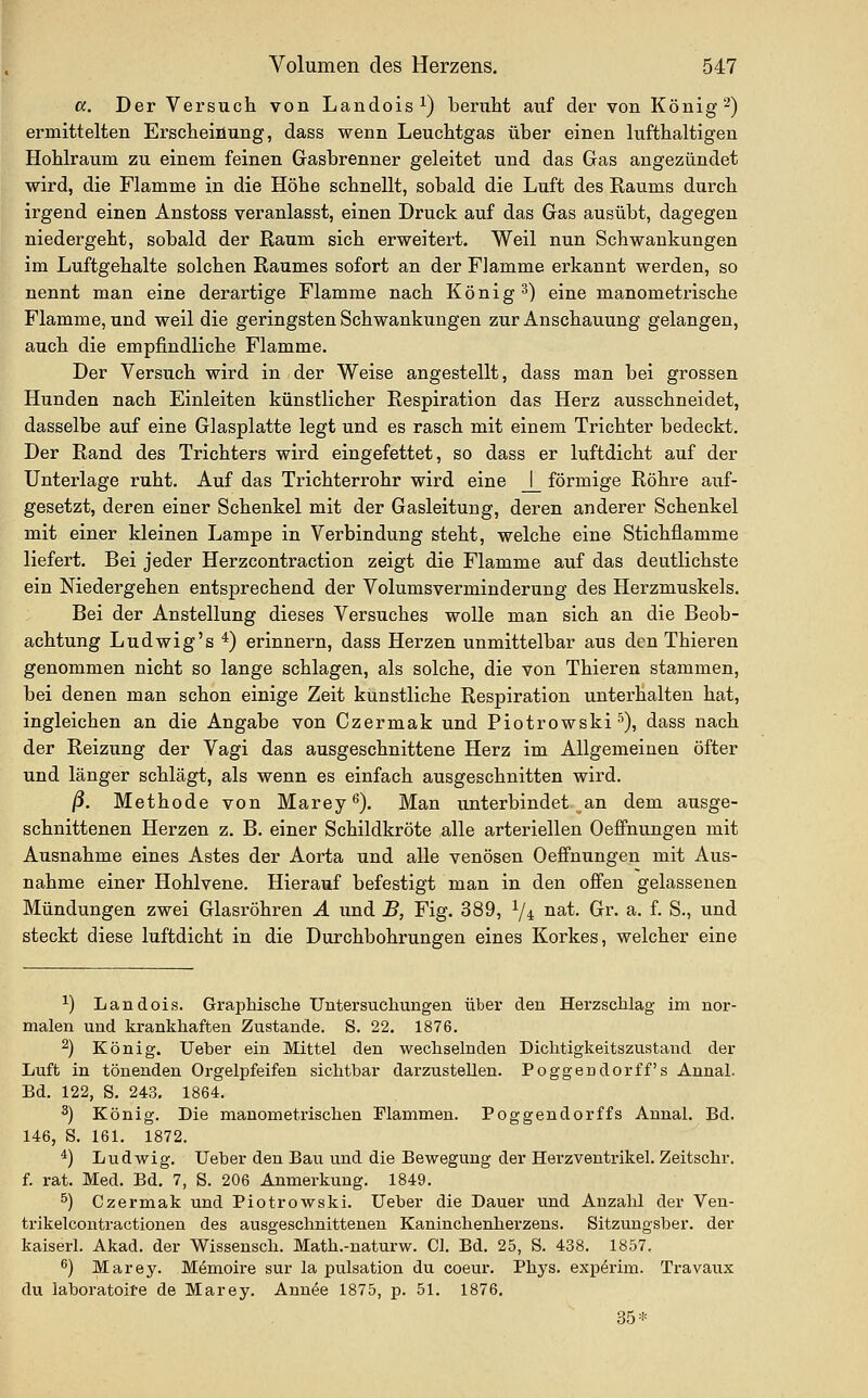 cc. Der Versuch von Landois^) beruht auf der von König 2) ermittelten Erscheinung, dass wenn Leuchtgas über einen lufthaltigen Hohlraum zu einem feinen Gasbrenner geleitet und das Gas augezündet wird, die Flamme in die Höhe schnellt, sobald die Luft des Raums durch irgend einen Anstoss veranlasst, einen Druck auf das Gas ausübt, dagegen niedergeht, sobald der Raum sich erweitert. Weil nun Schwankungen im Luftgehalte solchen Raumes sofort an der Flamme erkannt werden, so nennt man eine derartige Flamme nach König 3) eine manometrische Flamme, und weil die geringsten Schwankungen zur Anschauung gelangen, auch die empfindliche Flamme. Der Versuch wird in der Weise angestellt, dass man bei grossen Hunden nach Einleiten künstlicher Respiration das Herz ausschneidet, dasselbe auf eine Glasplatte legt und es rasch mit einem Trichter bedeckt. Der Rand des Trichters wird eingefettet, so dass er luftdicht auf der Unterlage ruht. Auf das Trichterrohr wird eine _j_ förmige Röhre auf- gesetzt, deren einer Schenkel mit der Gasleitung, deren anderer Schenkel mit einer kleinen Lampe in Verbindung steht, welche eine Stichflamme liefert. Bei jeder Herzcontraction zeigt die Flamme auf das deutlichste ein Niedergehen entsprechend der Volumsverminderung des Herzmuskels. Bei der Anstellung dieses Versuches wolle man sich an die Beob- achtung Ludwig's *) erinnern, dass Herzen unmittelbar aus den Thieren genommen nicht so lange schlagen, als solche, die von Thieren stammen, bei denen man schon einige Zeit kunstliche Respiration unterhalten hat, ingleichen an die Angabe von Czermak und Piotrowski^), dass nach der Reizung der Vagi das ausgeschnittene Herz im Allgemeinen öfter und länger schlägt, als wenn es einfach ausgeschnitten wird. ß. Methode von Marey^). Man unterbindet an dem ausge- schnittenen Herzen z, B. einer Schildkröte alle arteriellen Oeffnungen mit Ausnahme eines Astes der Aorta und alle venösen Oeflfnimgen mit Aus- nahme einer Hohlvene. Hierauf befestigt man in den offen gelassenen Mündungen zwei Glasröhren A und B, Fig. 389, ^/i nat. Gr. a. f. S., und steckt diese luftdicht in die Durchbohrungen eines Korkes, welcher eine ^) Landois. Graphische Untersuchungen über den Herzschlag im nor- malen und krankhaften Zustande. S. 22. 1876. ^) König. lieber ein Mittel den wechselnden Dichtigkeitszustand der Luft in tönenden Orgelpfeifen sichtbar darzustellen. Poggendorff's Annal. Bd. 122, S, 243. 1864. 2) König. Die manometrischen Mammen. Poggendorffs Annal. Bd. 146, S. 161. 1872. *) Ludwig, lieber den Bau und die Bewegung der Herzventrikel. Zeitschr. f. rat. Med. Bd. 7, S. 206 Anmerkung. 1849. ^) Czermak und Piotrowski. Ueber die Dauer und Anzahl der Ven- trikelcontractionen des ausgeschnittenen Kaninchenherzens. Sitzungsber. der kaiserl. Akad. der Wissensch. Math.-naturw. Cl. Bd. 25, S. 438. 1857, ^) Marey. Memoire sur la pulsation du coeur. Phys. exp^rim. Travaux du laboratoire de Marey. Annee 1875, p. 51. 1876. 35*