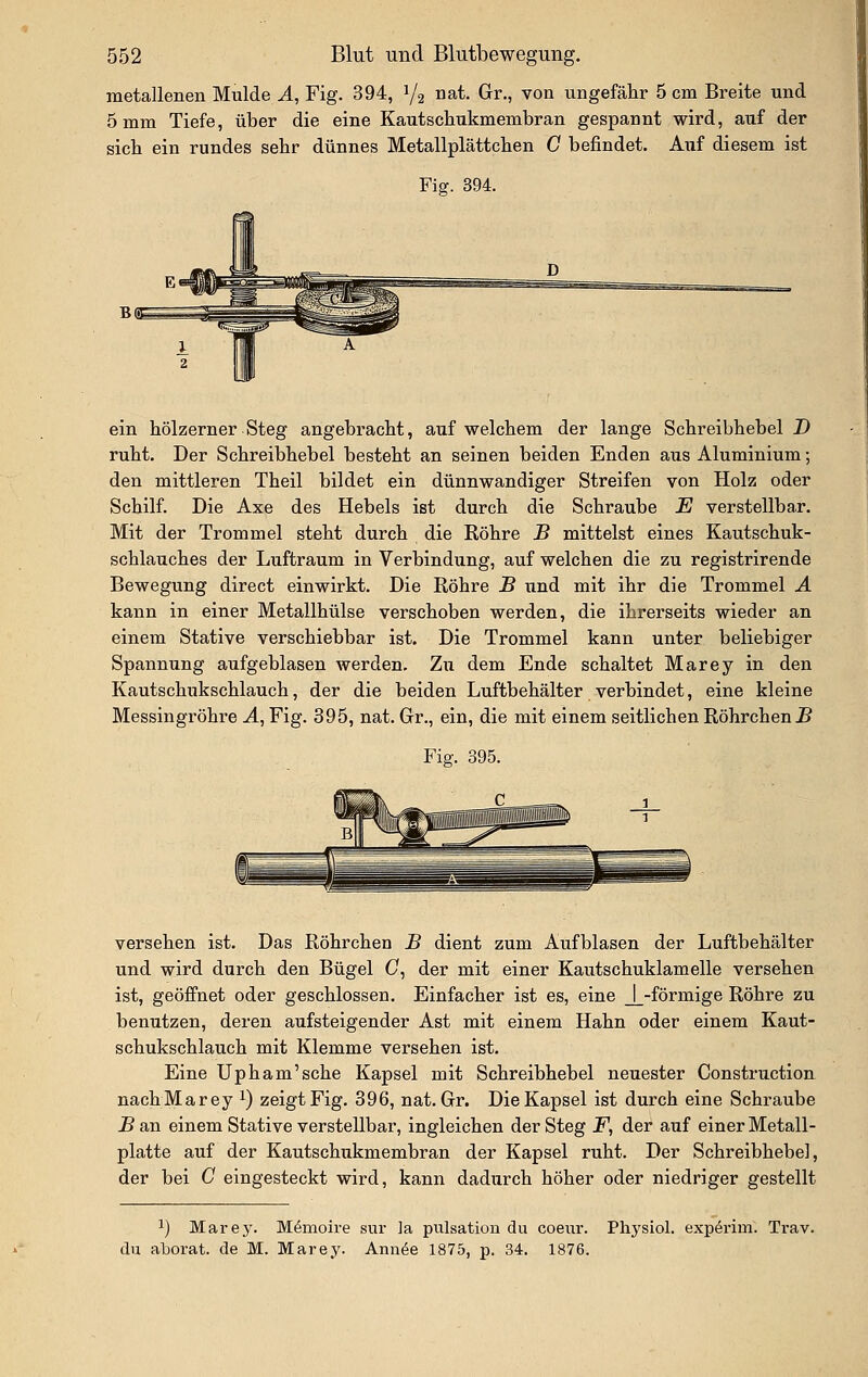 metallenen Mulde A, Fig. 394, 1/2 uat. Gr., von ungefähr 5 cm Breite und 5 mm Tiefe, über die eine Kautscbukmembran gespannt wird, auf der sieb ein rundes sehr dünnes Metallplättcben C befindet. Auf diesem ist Yigr. 394. ein hölzerner Steg angebracht, auf welchem der lange Schreibhebel D ruht. Der Schreibhebel besteht an seinen beiden Enden aus Aluminium; den mittleren Theil bildet ein dünnwandiger Streifen von Holz oder Schilf. Die Axe des Hebels ist durch die Schraube E verstellbar. Mit der Trommel steht durch die Röhre B mittelst eines Kautschuk- schlauches der Luftraum in Verbindung, auf welchen die zu registrirende Bewegung direct einwirkt. Die Röhre B und mit ihr die Trommel A kann in einer Metallhülse verschoben werden, die ihrerseits wieder an einem Stative verschiebbar ist. Die Trommel kann unter beliebiger Spannung aufgeblasen werden. Zu dem Ende schaltet Marey in den Kautschukschlauch, der die beiden Luftbehälter verbindet, eine kleine Messingröhre A, Fig. 395, nat. Gr., ein, die mit einem seitlichen Röhrchen J5 Fier. 395. versehen ist. Das Röhrchen B dient zum Aufblasen der Luftbehälter und wird durch den Bügel (7, der mit einer Kautschuklamelle versehen ist, geöffnet oder geschlossen. Einfacher ist es, eine J_-förmige Röhre zu benutzen, deren aufsteigender Ast mit einem Hahn oder einem Kaut- schukschlauch mit Klemme versehen ist. Eine Upham'sche Kapsel mit Schreibhebel neuester Construction nachMarey ^) zeigt Fig. 396, nat. Gr. Die Kapsel ist durch eine Schraube B an einem Stative verstellbar, ingleichen der Steg F, der auf einer Metall- platte auf der Kautschukmembran der Kapsel ruht. Der Schreibhebel, der bei C eingesteckt wird, kann dadurch höher oder niedriger gestellt 1) Marey. Memoire sur ]a pulsation du coeur. Physiol. expörim. Trav. du aborat. de M. Marey. Ann^e 1875, p. 34. 1876.