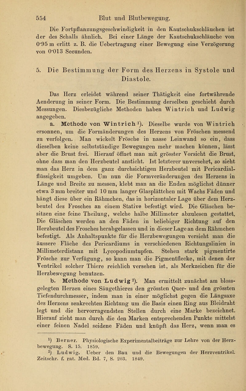 Die Fortpflanzungsgescliwindigkeit in den Kaxitschukscliläuclien ist der des Schalls ähnlicli. Bei einer Länge der Kautschnkscliläuclie von 0*95 m erlitt z. B. die Uebeitragiing einer Bewegung eine Verzögerung von 0'013 Secunden. 5. Die Bestimmung der Form des Herzens in Systole und Diastole. Das Herz erleidet während seiner Thätigkeit eine fortwährende Aenderung in seiner Form. Die Bestimmung derselben geschieht durch Messungen. Diesbezügliche Methoden haben Wintrich und Ludwig angegeben. a. Methode von Wintricli J). Dieselbe wurde von Wintrich ersonnen, um die Formänderungen des Herzens von Fröschen messend zu verfolgen. Man wickelt Frösche in nasse Leinwand so ein, dass dieselben keine selbstständige Bewegungen mehr machen können, lässt aber die Brust frei. Hierauf öffnet man mit grösster Vorsicht die Brust, ohne dass man den Herzbeutel ansticht. Ist letzterer unversehrt, so sieht man das Herz in dem ganz durchsichtigen Herzbeutel mit Pericardial- flüssigkeit umgeben. Um nun die Formveränderungen des Herzens in Länge und Breite zu messen, klebt man an die Enden möglichst dünner etwa 3 mm breiter und 10 mm langer Glasplättchen mit Wachs Fäden und hängt diese über ein Rähmchen, das in horizontaler Lage über dem Herz- beutel des Frosches an einem Stative befestigt wird. Die Gläschen be- sitzen eine feine Theilung, welche halbe Millimeter abzulesen gestattet. Die Gläschen werden an den Fäden in beliebiger Richtung auf den Herzbeutel des Frosches herabgelassen und in dieser Lage an dem Rähmchen befestigt. Als Anhaltspunkte für die Herzbewegungen versieht man die äussere Fläche des Pericardiums in verschiedenen Richtungslinien in Millimeterdistanz mit Lycopodiumtupfen. Stehen stark pigmentirte Frösche zur Verfügung, so kann man die Pigmentflecke, mit denen der Ventrikel solcher Thiere reichlich versehen ist, als Merkzeichen für die Herzbewegung benutzen. b. Methode von Ludwig 2). Man ermittelt zunächst am bloss- gelegten Herzen eines Säugethieres den grössten Quer- und den grössten Tiefendurchmesser, indem man in einer möglichst gegen die Längsaxe des Herzens senkrechten Richtung um die Basis einen Ring aus Bleidraht legt und die hervorragendsten Stellen durch eine Marke bezeichnet. Hierauf zieht man durch die den Marken entsprechenden Punkte mittelst einer feinen Nadel seidene Fäden und knüpft das Herz, wenn man es 1) Berner. Physiologische Experimeutalbeiträge zur Lehre von der Herz- hewegung. S. 15. 1859. 2) Ludwig, lieber den Bau und die Bewegungen der Herzventrikel. Zeitschr. f. rat. Med. Bd. 7, S. 203. 1849.