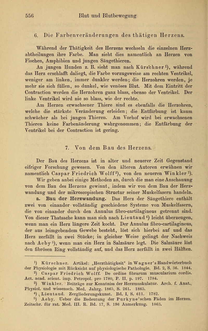 6. Die Farbenveränderungen des tliätigen Herzens. Während der Thätigkeit des Herzens wechseln die einzelnen Herz- abtheilungen ihre Farbe, Man sieht dies namentlich an Herzen von Fischen, Amphibien und jungen Säiigethieren. An jungen Hunden z. B. sieht man nach Kürs'chner i), während das Herz erschlafft daliegt, die Farbe vorzugsweise am rechten Ventrikel, weniger am linken, immer dunkler werden; die Herzohren werden, je mehr sie sich füllen, so dunkel, wie venöses Blut. Mit dem Eintritt der Contraction werden die Herzohren ganz blass, ebenso der Ventrikel. Der linke Ventrikel wird nie so blass, wie der rechte. Am Herzen erwachsener Thiere sind es ebenfalls die Herzohren, welche die stärkste Veränderung erleiden; die Entfärbung ist kaum schwächer als bei jungen Thieren. Am Vorhof wird bei erwachsenen Thieren keine Farbenänderung wahrgenommen; die Entfärbung der Ventrikel bei der Contraction ist gering. 7. Von dem Bau des Herzens. Der Bau des Herzens ist in alter und neuerer Zeit Gegenstand eifriger Forschung gewesen. Von den älteren Aii^oren erwähnen wir namentlich Caspar Friedrich Wolff^), von den neueren Winkler 3), Wir geben anbei einige Methoden an, durch die man eine Anschauung von dem Bau des Herzens gewinnt, indem wir von dem Bau der Herz- wandung und der mikroscopischen Structur seiner Muskelfasern handeln. a. Bau der Herzwandung. Das Herz der Säugethiere enthält zwei von einander vollständig geschiedene Systeme von Muskelfasern, die von einander durch den Annulus fibro-cartilagineus getrennt sind. Von dieser Thatsache kann man sich nach Lieutaud*) leicht überzeugen, wenn man ein Herz längere Zeit kocht. Der Annulus fibro-cartilagineus, der aus leimgebendem Gewebe besteht, löst sich hierbei auf und das Herz zerfällt in zwei Stücke; in gleicher Weise gelingt der Nachweis nach Aeby^), wenn man ein Herz in Salzsäure legt. Die Salzsäure löst den fibrösen Ring vollständig auf, und das Herz zerfällt in zwei Hälften. ') Kürschner. Artikel: „Herzthätigkeit in Wagner's Handwörterbuch der Physiologie mit Rücksicht auf physiologische Pathologie. Bd. 2, S. 36. 1844. 2) Caspar Friedrich Wolf f. De ordine fibrarum muscularium cordis. Act. acad. scient. imp. Petropol. pro 1780, P. II, p. 197. 1784. 3) Win kl er. Beiträge zur Kenntniss der Herzmuskulatur. Arch. f. Anat., Physiol. und wissensch. Med. Jahrg. 1865, S. 261. 1865. *)^Lieutaud. Zerghederungsktinst. Bd. I, S. 611. 1782. 5) Aeby. lieber die Bedeutung der Purkyne'sehen Fäden im Herzen. Zeitschr. für rat. Med. III. B. Bd. 17, S. 196 Anmerkung. 1863.