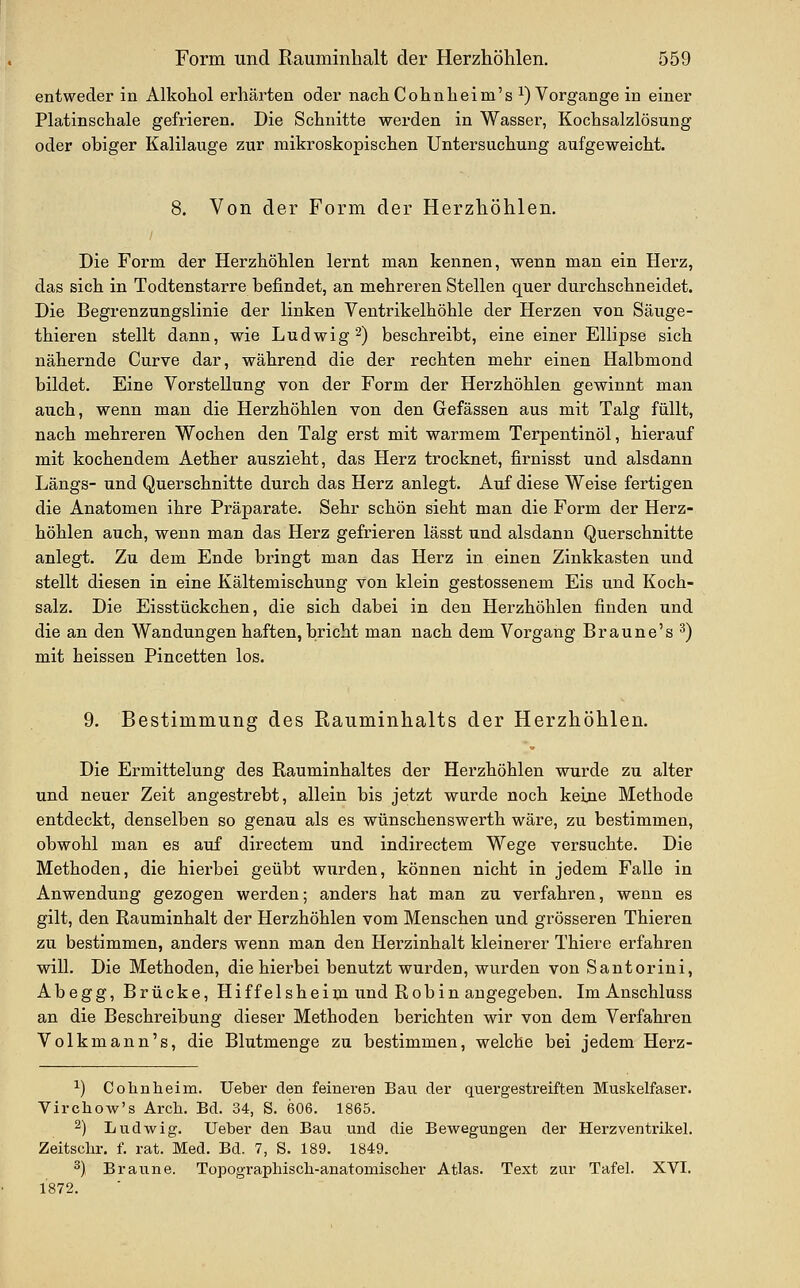 entweder in Alkohol erhärten oder nach Cohnbeim's i) Vorgange in einer Platinschale gefrieren. Die Schnitte werden in Wasser, Kochsalzlösung oder obiger Kalilauge zur naikroskopischen Untersuchung aufgeweicht. 8. Von der Form der Herzhöhlen. Die Form der Herzhöhlen lernt man kennen, wenn man ein Herz, das sich in Todtenstarre befindet, an mehreren Stellen quer durchschneidet. Die Begrenzungslinie der linken Ventrikelhöhle der Herzen von Säuge- thieren stellt dann, wie Ludwig 2) beschreibt, eine einer Ellipse sich nähernde Curve dar, während die der rechten mehr einen Halbmond bildet. Eine Vorstellung von der Form der Herzhöhlen gewinnt man aiich, wenn man die Herzhöhlen von den Gefässen aus mit Talg füllt, nach mehreren Wochen den Talg erst mit warmem Terpentinöl, hierauf mit kochendem Aether auszieht, das Herz trocknet, firnisst und alsdann Längs- und Querschnitte durch das Herz anlegt. Auf diese Weise fertigen die Anatomen ihre Präparate. Sehr schön sieht man die Form der Herz- höhlen auch, wenn man das Herz gefrieren lässt und alsdann Querschnitte anlegt. Zu dem Ende bringt man das Herz in einen Zinkkasten und stellt diesen in eine Kältemischung von klein gestossenem Eis und Koch- salz. Die Eisstückchen, die sich dabei in den Herzhöhlen finden und die an den Wandungen haften, bricht man nach dem Vorgang Braune's ^) mit heissen Pincetten los. 9. Bestimmung des Rauminhalts der Herzhöhlen. Die Ermittelung des Rauminhaltes der Herzhöhlen wurde zu alter und neuer Zeit angestrebt, allein bis jetzt wurde noch keine Methode entdeckt, denselben so genau als es wünschenswerth wäre, zu bestimmen, obwohl man es auf directem und indirectem Wege versuchte. Die Methoden, die hierbei geübt wurden, können nicht in jedem Falle in Anwendung gezogen werden; anders hat man zu verfahren, wenn es gilt, den Rauminhalt der Herzhöhlen vom Menschen und grösseren Thieren zu bestimmen, anders wenn man den Herzinhalt kleinerer Thiere erfahren will. Die Methoden, die hierbei benutzt wurden, wurden von Santorini, Abegg, Brücke, Hiffelsheiiji und Robin augegeben. Im Anschluss an die Beschreibung dieser Methoden berichten wir von dem Verfahren Volkmann's, die Blutmenge zu bestimmen, welche bei jedem Herz- ^) Cohnheim. lieber den feineren Bau der quergestreiften Muskelfaser. Virchow's Arch. Bd. 34, S. 606. 1865. 2) Ludwig. Ueber den Bau und die Bewegungen der Herzventrikel. Zeitschr. f. rat. Med. Bd. 7, S. 189. 1849. ^) Braune. Topographiscli-anatomischer Atlas. Text zur Tafel. XVI. 1872.