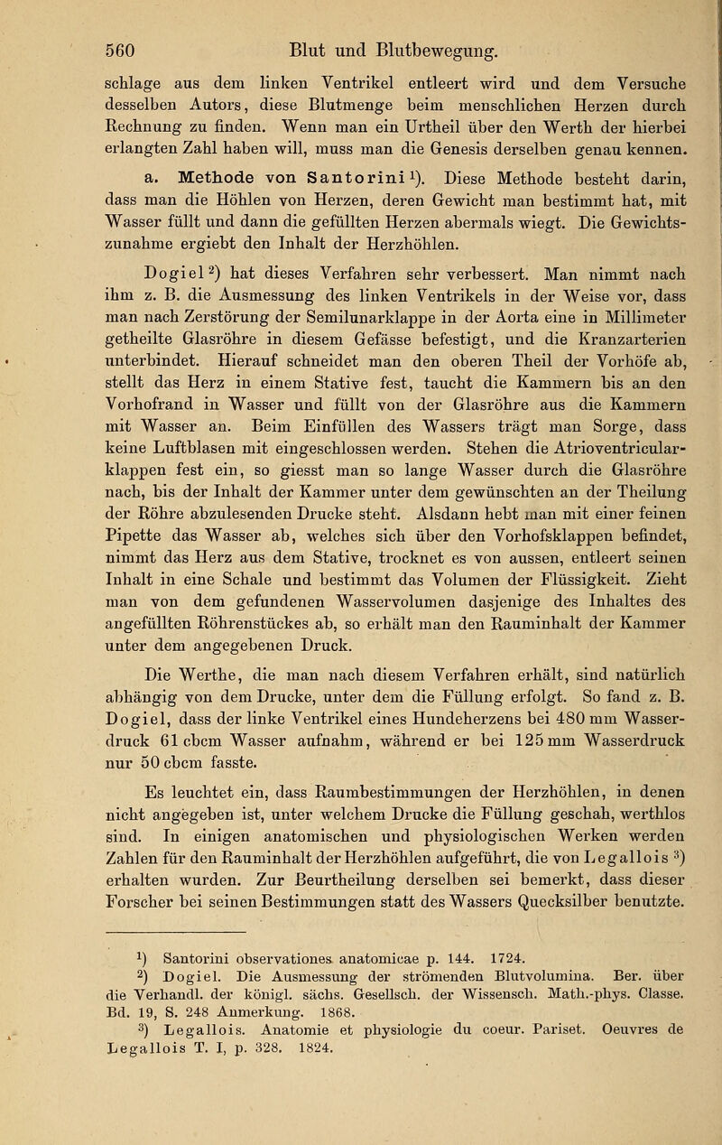 schlage aus dem linken Ventrikel entleert wird und dem Versuche desselben Autors, diese Blutmenge beim menschlichen Herzen durch Rechnung zu finden. Wenn man ein Urtheil über den Werth der hierbei erlangten Zahl haben will, muss man die Genesis derselben genau kennen. a. Methode von Santorinii). Diese Methode besteht darin, dass man die Höhlen von Herzen, deren Gewicht man bestimmt hat, mit Wasser füllt und dann die gefüllten Herzen abermals wiegt. Die Gewichts- zunahme ergiebt den Inhalt der Herzhöhlen. DogieP) hat dieses Verfahren sehr verbessert. Man nimmt nach ihm z. B. die Ausmessung des linken Ventrikels in der Weise vor, dass man nach Zerstörung der Semilunarklappe in der Aorta eine in Millimeter getheilte Glasröhre in diesem Gefässe befestigt, und die Kranzarterien unterbindet. Hierauf schneidet man den oberen Theil der Vorhöfe ab, stellt das Herz in einem Stative fest, taucht die Kammern bis an den Vorhofrand in Wasser und füllt von der Glasröhre aus die Kammern mit Wasser an. Beim Einfüllen des Wassers trägt man Sorge, dass keine Luftblasen mit eingeschlossen werden. Stehen die Atrioventricular- klappen fest ein, so giesst man so lange Wasser durch die Glasröhre nach, bis der Inhalt der Kammer unter dem gewünschten an der Theilung der Eöhre abzulesenden Drucke steht. Alsdann hebt man mit einer feinen Pipette das Wasser ab, welches sich über den Vorhofsklappen befindet, nimmt das Herz aus dem Stative, trocknet es von aussen, entleert seinen Inhalt in eine Schale und bestimmt das Volumen der Flüssigkeit. Zieht man von dem gefundenen Wasservolumen dasjenige des Inhaltes des angefüllten Röhrenstückes ab, so erhält man den Rauminhalt der Kammer unter dem angegebenen Druck. Die Werthe, die man nach diesem Verfahren erhält, sind natürlich abhängig von dem Drucke, unter dem die Füllung erfolgt. So fand z. B. Dogiel, dass der linke Ventrikel eines Hundeherzens bei 480 mm Wasser- druck 61 cbcm Wasser aufnahm, während er bei 125mm Wasserdruck nur 60 cbcm fasste. Es leuchtet ein, dass Raumbestimmungen der Herzhöhlen, in denen nicht angegeben ist, unter welchem Drucke die Füllung geschah, werthlos sind. In einigen anatomischen und physiologischen Werken werden Zahlen für den Rauminhalt der Herzhöhlen aufgeführt, die von Legallois '^) erhalten wurden. Zur Beurtheilung derselben sei bemerkt, dass dieser Forscher bei seinen Bestimmungen statt des Wassers Quecksilber benutzte. 1) Santorini observationes anatomicae p. 144. 1724. 2) Dogiel. Die Ausmessung der strömenden Blutvolumina. Ber. über die Verhandl. der königl. säcbs. Gresellscli. der Wissensch. Matli.-pbys. Classe. Bd. 19, S. 248 Anmerkung. 1868. 3) Legallois. Anatomie et physiologie du coeur. Pariset. Oeuvres de Legallois T. I, p. 328. 1824.