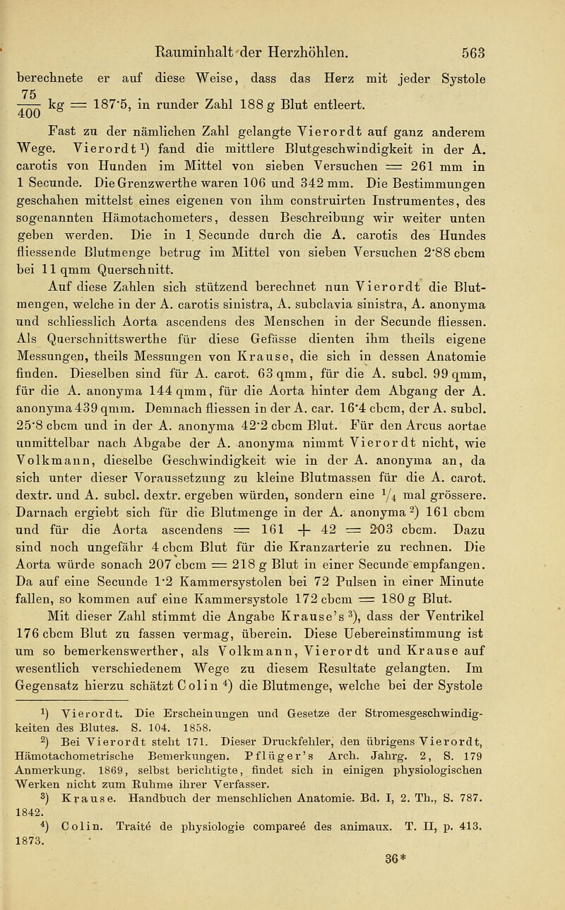 bereclinete er auf diese Weise, dass das Herz mit jeder Systole 75 —— kff = 1875, in runder Zahl 188 ff Blut entleert. 400 Fast zu der nämlichen Zahl gelangte Yierordt auf ganz anderem Wege. Vierordt^) fand die mittlere Blutgeschwindigkeit in der A. carotis von Hunden im Mittel von sieben Versuchen = 261 mm in 1 Secunde. Die Grenzwerthe waren 106 und 342 mm. Die Bestimmungen geschahen mittelst eines eigenen von ihm construirten Instrumentes, des sogenannten Hämotachometers, dessen Beschreibung wir weiter unten geben werden. Die in 1 Secunde durch die A. carotis des Hundes fliessende Blutmenge betrug im Mittel von sieben Versuchen 2'88 cbcm bei 11 qmm Querschnitt. Auf diese Zahlen sich stützend berechnet nun Vierordt die Blut- mengen, welche in der A. carotis sinistra, A. subclavia sinistra, A. anonyma und schliesslich Aorta ascendens des Menschen in der Secunde fliessen. Als Querschnittswerthe für diese Gefässe dienten ihm theils eigene Messungen, theils Messungen von Krause, die sich in dessen Anatomie finden. Dieselben sind für A. carot. 63 qmm, für die A. subcl. 99 qmm, für die A. anonyma 144 qmm, für die Aorta hinter dem Abgang der A. anonyma 439 qmm. Demnach fliessen in der A. car. 16'4 cbcm, der A. subcl. 25*8 cbcm und in der A. anonyma 42'2 cbcm Blut. P^ür den Arcus aortae unmittelbar nach Abgabe der A. anonyma nimmt Vierordt nicht, wie Volkmann, dieselbe Geschwindigkeit wie in der A. anonyma an, da sich unter dieser Voraussetzung zu kleine Blutmassen für die A. carot. dextr. und A. subcl. dextr. ergeben würden, sondern eine Y^ mal grössere. Darnach ergiebt sich für die Blutmenge in der A. anonyma 2) 161 cbcm und für die Aorta ascendens = 161 -f 42 = 203 cbcm. Dazu sind noch ungefähr 4 cbcm Blut für die Kranzarterie zu rechnen. Die Aorta würde sonach 207 cbcm = 218 g Blut in einer Secunde empfangen. Da auf eine Secunde 1'2 Kamm er Systolen bei 72 Pulsen in einer Minute fallen, so kommen auf eine Kammersystole 172 cbcm = 180 g Blut. Mit dieser Zahl stimmt die Angabe Krause's ^), dass der Ventrikel 176 cbcm Blut zu fassen vermag, überein. Diese Uebereinstimmung ist um so bemerkenswerther, als Volkmann, Vierordt und Krause auf wesentlich verschiedenem Wege zu diesem Resultate gelangten. Im Gegensatz hierzu schätzt Colin *) die Blutmenge, welche bei der Systole 1) Vierordt. Die Erscheinungen und Gesetze der Stromesgescliwindig- keiten des Blutes. S. 104. 1858. 2) Bei Yierordt steht 171. Dieser Druckfehler, den übrigens Vierordt, Hämotachometrische Bemerkungen. Pflüg er's Arch. Jahrg. 2, S. 179 Anmerkung. 1869, selbst berichtigte, findet sich in einigen physiologischen Werken nicht zum Ruhme ihrer Verfasser. 2) Krause. Handbuch der menschlichen Anatomie. Bd. I, 2. Th., S. 787. 1842. 1873. Colin. Trait^ de physiologie compare^ des animaux. T. II, p. 413. 36*