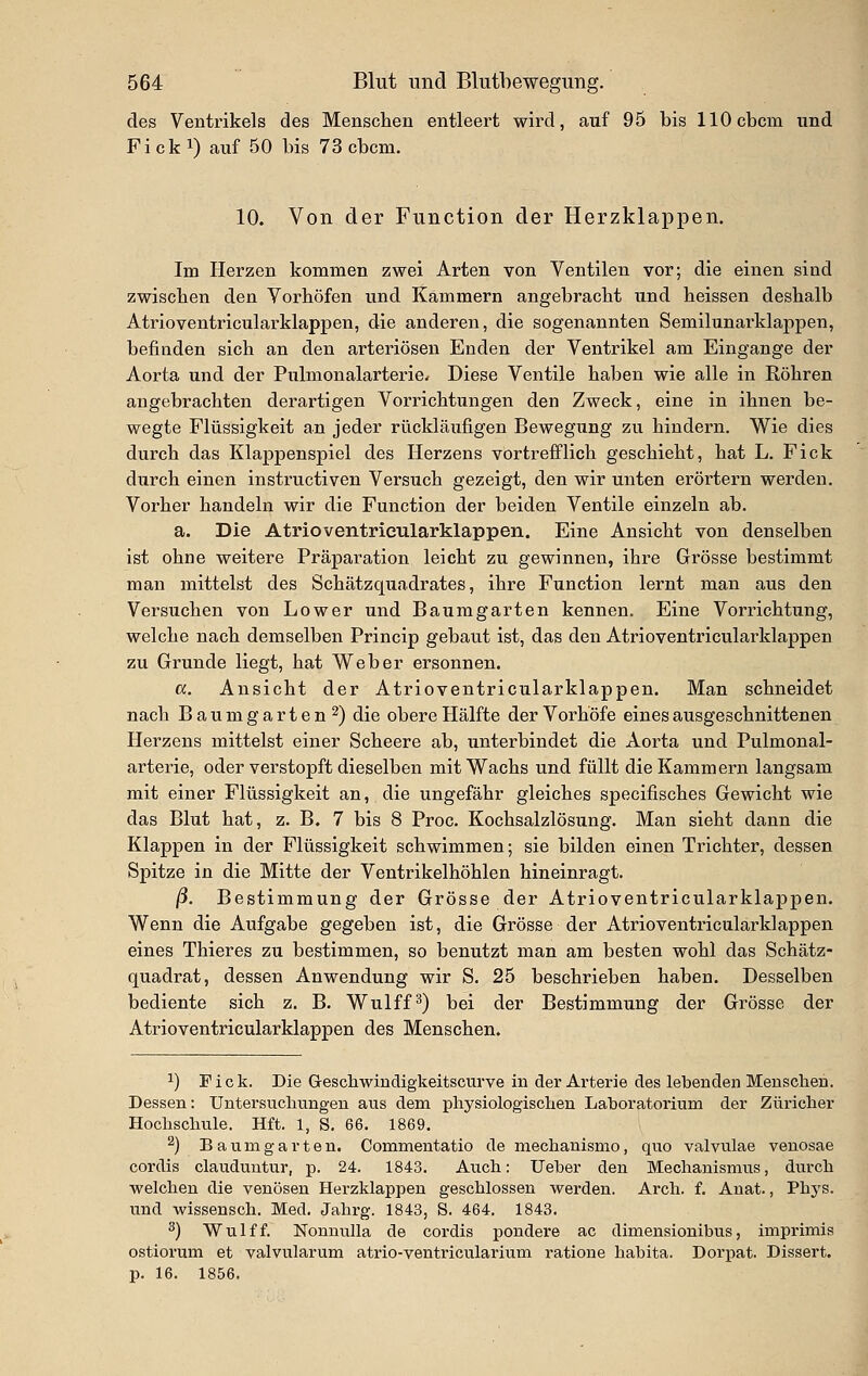 des Ventrikels des Mensclien entleert wird, auf 96 bis llOcbcm und Ficki) auf 50 bis 73 cbcm. 10. Von der Function der Herzklappen. Im Herzen kommen zwei Arten von Ventilen vor; die einen sind zwischen den Vorhöfen und Kämmern angebracht und heissen deshalb Atrioventricularklappeu, die anderen, die sogenannten Semilunarklappen, befinden sich an den arteriösen Enden der Ventrikel am Eingange der Aorta und der Pulmonalarterie. Diese Ventile haben wie alle in Röhren angebrachten derartigen Vorrichtungen den Zweck, eine in ihnen be- wegte Flüssigkeit an jeder rückläufigen Bewegung zu hindern. Wie dies durch das Klappenspiel des Herzens vortrefflich geschieht, hat L. Fick durch einen instructiven Versuch gezeigt, den wir unten erörtern werden. Vorher handeln wir die Function der beiden Ventile einzeln ab. a. Die Atrioventrieularklappen. Eine Ansicht von denselben ist ohne weitere Präparation leicht zu gewinnen, ihre Grösse bestimmt man mittelst des Schätzquadrates, ihre Function lernt man aus den Versuchen von Lower und Baumgarten kennen. Eine Vorrichtung, welche nach demselben Princip gebaut ist, das den Atrioventrieularklappen zu Grunde liegt, hat Weber ersonnen. a. Ansicht der Atrioventrieularklappen. Man schneidet nach Baum garten 2) die obere Hälfte der Vorhofe eines ausgeschnittenen Herzens mittelst einer Scheere ab, unterbindet die Aorta und Pulmonal- arterie, oder verstopft dieselben mit Wachs und füllt die Kammern langsam mit einer Flüssigkeit an, die ungefähr gleiches specifisches Gewicht wie das Blut hat, z. B. 7 bis 8 Proc. Kochsalzlösung. Man sieht dann die Klappen in der Flüssigkeit schwimmen; sie bilden einen Trichter, dessen Spitze in die Mitte der Ventrikelhöhlen hineinragt. ß. Bestimmung der Grösse der Atrioventrieularklappen. Wenn die Aufgabe gegeben ist, die Grösse der Atrioventrieularklappen eines Thieres zu bestimmen, so benutzt man am besten wohl das Schätz- quadrat, dessen Anwendung wir S. 25 beschrieben haben. Desselben bediente sich z. B. Wulffs) bei der Bestimmung der Grösse der Atrioventrieularklappen des Menschen. ^) Fick. Die Gescliwincligkeitscm've in der Arterie des lebenden Mensclien. Dessen: Untersuchungen aus dem physiologischen Laboratorium der Züi'icher Hochschule. Hft. 1, S. 66. 1869. ''^) B a u m g a r t e n. Commeutatio de mechanismo, quo valvulae venosae cordis clauduntur, p. 24. 1843. Auch: lieber den Mechanismus, durch welchen die venösen Herzklappen geschlossen werden. Arch. f. Anat., Phys. und wissensch. Med. Jahrg. 1843, S. 464. 1843. ^) Wulff. Nounulla de cordis pondere ac dimensionibus, imprimis ostiorum et valvularum atrio-ventricularium ratione habita. Dorpat. Dissert. p. 16. 1856.