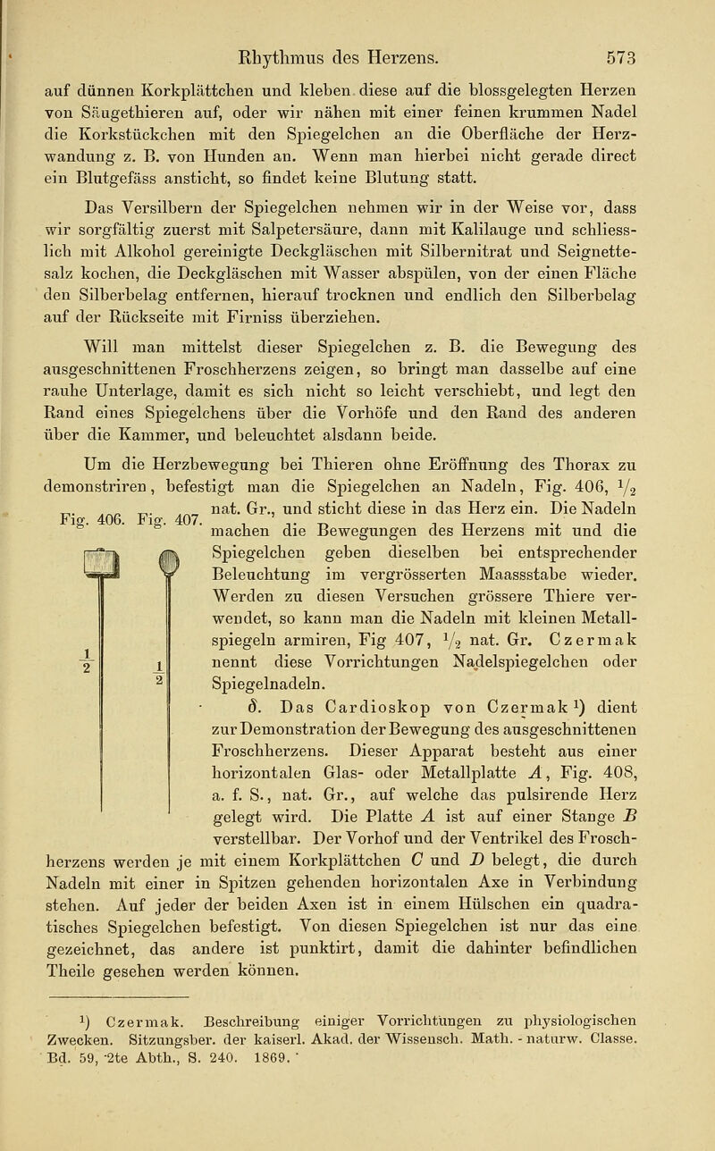 auf dünnen Korkplättchen und kleben diese auf die blossgelegten Herzen von Säugethieren auf, oder wir nähen mit einer feinen krummen Nadel die Korkstückchen mit den Spiegelchen an die Oberfläche der Herz- wandung z. B. von Hunden an. Wenn man hierbei nicht gerade direct ein Blutgefäss ansticht, so findet keine Blutung statt. Das Versilbern der Spiegelchen nehmen wir in der Weise vor, dass wir sorgfältig zuerst mit Salpetersäure, dann mit Kalilauge und schliess- lich mit Alkohol gereinigte Deckgläschen mit Silbernitrat und Seignette- salz kochen, die Deckgläschen mit Wasser abspülen, von der einen Fläche den Silberbelag entfernen, hierauf trocknen und endlich den Silberbelag auf der Rückseite mit Firniss überziehen. Will man mittelst dieser Spiegelchen z. B. die Bewegung des ausgeschnittenen Froschherzens zeigen, so bringt man dasselbe auf eine rauhe Unterlage, damit es sich nicht so leicht verschiebt, und legt den Rand eines Spiegelchens über die Vorhöfe und den Rand des anderen über die Kammer, und beleuchtet alsdann beide. Um die Herzbewegung bei Thieren ohne Eröffnung des Thorax zu demonstriren, befestigt man die Spiegelchen an Nadeln, Fig. 406, Y2 nat. Gr., und sticht diese in das Herz ein. Die Nadeln machen die Bewegungen des Herzens mit und die Spiegelchen geben dieselben bei entsprechender Beleiichtung im vergrösserten Maassstabe wieder. Werden zu diesen Versuchen grössere Thiere ver- wendet, so kann man die Nadeln mit kleinen Metall- spiegeln armiren, Fig 407, V2 ^^^- Gri» C z e r m a k nennt diese Vorrichtungen Naclelspiegelchen oder Spiegelnadeln. 8. Das Cardioskop von Czermak ^) dient zur Demonstration der Bewegung des ausgeschnittenen Froschherzens. Dieser Apparat besteht aus einer horizontalen Glas- oder Metallplatte A, Fig. 408, a. f. S., nat. Gr., auf welche das pulsirende Herz gelegt wird. Die Platte A ist auf einer Stange B verstellbar. Der Vorhof und der Ventrikel des Frosch- herzens werden je mit einem Korkplättchen C und D belegt, die durch Nadeln mit einer in Spitzen gehenden horizontalen Axe in Verbindung stehen. Auf jeder der beiden Axen ist in einem Hülschen ein quadra- tisches Spiegelchen befestigt. Von diesen Spiegelchen ist nur das eine gezeichnet, das andere ist punktirt, damit die dahinter befindlichen Theile gesehen werden können. Fm. 406. Fiff. 407. ^) Czermak. Beschreibung einiger Vorrichtungen zu physiologischen Zwecken. Sitzungsber. der kaiserl. Akad. der Wisseusch. Math. - naturw. Classe. Bd. 59, -2te Abth., S. 240. 1869. 