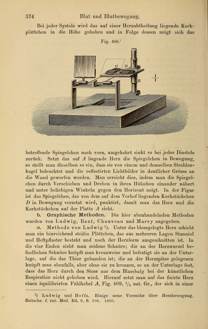 Bei jeder Systole wird das auf einer Herzabtheilung liegende Kork- plättchen in die Höhe gehoben und in Folge dessen neigt sieb das Fig. 408.' betreflfende Spiegelcben nach vorn, umgekehrt sinkt es bei jeder Diastole zurück. Setzt das auf Ä liegende Herz die Spiegelchen in Bewegung, so stellt man dieselben so ein, dass sie von einem und demselben Strahlen- kegel beleuchtet und die reflectirten Lichtbilder in deutlicher Grösse an die Wand geworfen werden. Man erreicht dies, indem man die Spiegel- chen durch Verschieben und Drehen in ihren Hülschen einander nähert und unter beliebigen Winkeln gegen den Horizont neigt. In der Figur ist das Spiegelchen, das von dem auf dem Vorhof liegenden Korkstückchen D in Bewegung versetzt wird, punktirt, damit man das Herz und die Korkstückchen auf der Platte Ä sieht. b. Graphische Methoden. Die.hier abzuhandelnden Methoden wurden von Ludwig, Baxt, Chauveau und Marey angegeben. a. Methode von Ludwig i). Unter das blossgelegte Herz schiebt man ein hinreichend steifes Plättchen, das aus mehreren Lagen Stanniol und Heftpflaster besteht und nach der Herzform ausgeschnitten ist. In die vier Enden zieht man seidene Schnüre; die an der Herzwurzel be- findlichen Schnüre knüpft man kreuzweise und befestigt sie an der Unter- lage, auf die das Thier gebunden ist; die an der Herzspitze gelegenen knüpft man ebenfalls, aber ohne sie zu kreuzen, so an der Unterlage fest, dass das Herz durch den Stoss aus dem Blasebalg bei der künstlichen Respiration nicht gehoben wird. Hierauf setzt man auf das fixirte Herz einen äquilibrirten Fühlhebel Ä, Fig. 409, Y4 nat. Gr., der sich in einer ^) Ludwig und Hoffa. Einige neue Versuche über Hevzbewegung. Zeitschr. f. rat. Med. Bd. 9, S. 108. 1850.