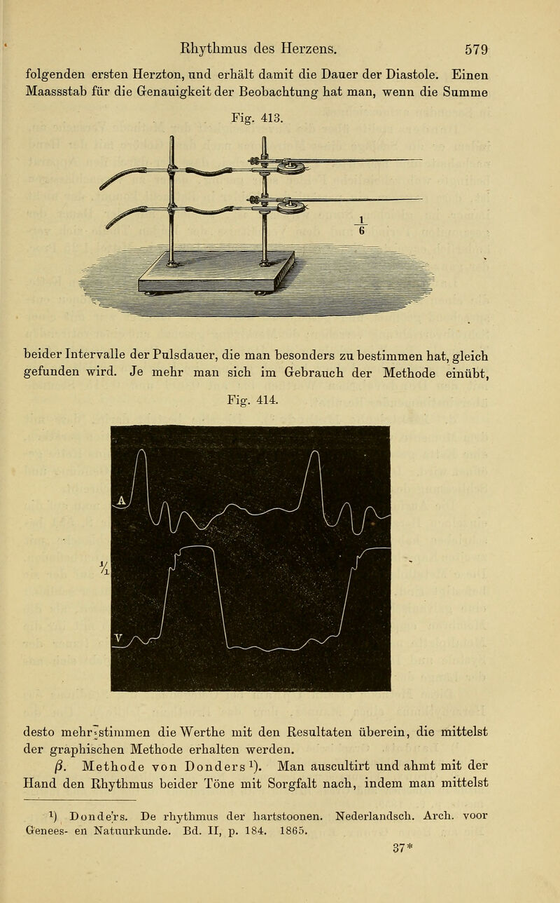 folgenden ersten Herzton, und erhält damit die Dauer der Diastole. Einen Maassstab für die Genauigkeit der Beobachtung hat man, wenn die Summe Fig. 413. beider Intervalle der Pulsdauer, die man besonders zu bestimmen hat, gleich gefunden wird. Je mehr man sich im Gebrauch der Methode einübt, Fig. 414. desto mehr^stimmen die Werthe mit den Resultaten überein, die mittelst der graphischen Methode erhalten werden. ß. Methode von Donders^). Man auscultirt und ahmt mit der Hand den Rhythmus beider Töne mit Sorgfalt nach, indem man mittelst ^) Donde'rs. De rhythmus der hartstoonen. Genees- en Natuurkunde. Bd. II, p. 184. 1865. Nederlandscli. Arch. voor 37*