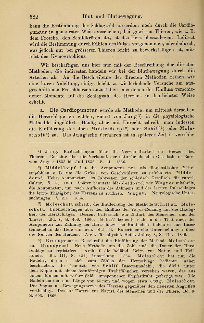 kann die Bestimmung der Schlagzahl ausserdem noch durch die Cardio- punctur in genauester Weise geschehen; bei gewissen Thieren, wie z. B. dem Frosche, den Schildkröten etc., ist das Herz blosszulegen. Indirect wird die Bestimmung durch Fühlen des Pulses vorgenommen, oder dadurch, was jedoch nur bei grösseren Thieren leicht zu bewerkstelligen ist, mit- telst des Kymographions. Wir beschäftigen uns hier nur mit der Beschreibung der directen Methoden, die indirecten handeln wir bei der Blutbewegung durch die Arterien ab. An die Beschreibung der directen Methoden reihen wir eine kurze Anleitung, einige leicht zu wiederholende Versuche am aus- geschnittenen Froschherzen anzustellen, aus denen der Einfluss verschie- dener Momente auf die Schlagzahl des Herzens in deutlichster Weise erhellt. a. Die Cardiopunctur wurde als Methode, um mittelst derselben die Herzschläge zu zählen, zuerst von Jung^) in die physiologische Methodik eingeführt. Häufig aber mit Unrecht schreibt man indessen die Einführung derselben Middeldorpf2) oder Schifft) oder Mole- schott*) zu. Das Jung'sche Verfahren ist in späterer Zeit in verschie- 1) Jung. Beobachtimgen über die Verwundbarkeit des Herzens bei Thieren. Berichte über die Verhandl. der naturforschenden Gesellsch. in Basel vom August 1835 bis Juli 1836. S. 14. 1336. 2) Middeldorpf hat die Aciipunctur nur als diagnostisches Mittel empfohlen, z. B. um die Grösse von Grescliwülsten zu prüfen etc. Middel- dorpf. Ueber Acupunctur. 29. Jahresber. der schlesisch. Gesellsch. für vaterl. Cultur. S. 97. 1851. Später benutzte Middeldorpf, wie Wagner mittheilt, die Acupunctur, um nach Aufliören des Athmens und des letzten Pulsschlages die letzte Thätigkeit des Herzens zu studiren. Wagner. Neurologische Unter- suchungen. S. 215. 1854. 3) Moleschott schreibt die Entdeckung der Methode Schiff zu. Mole- schott. Untersuchungen über den Einfluss der Vagus-Eeizung auf die Häufig- keit des Herzschlages. Dessen: Untersuch, zur Naturl. des Menschen und der Thiere. Bd. 7, S. 408. 1860. Schiff bediente sich in der That auch der Acupunctur zur Zählung der Herzschläge bei Kaninchen, indem er eine Insec- tennadel in das Herz einstach. Schiff. Experimentelle Untersuchungen über die Nerven des Herzens. Arch. für physiol. Heilk. Jahrg. 8, S. 174. 1849. *) Brondgeest z. B. schreibt die Einführung der Methode Moleschott zu. Brondgeest. Neue Methode um die Zahl und die Dauer der Herz- schläge zu registriren. Arch. f. die holländ. Beitr. zur Natur- und Heil- kunde. Bd. III, S. 431, Anmerkung. 1864. Moleschott hat nur die Nadeln, deren er sich zum Zählen der Herzschläge bediente, näher beschrieben. Er benutzte wie Schiff Insectennadeln, die dicht unter dem Kopfe mit einem ösenförmigen Drahtfähuchen versehen waren, das aus einem dünnen mit rother Seide umsponnenen Kupferdraht gefertigt war. Die Nadeln hatten eine Länge von 55 mm und Avogen etwa 0*33 g. Moleschott. Der Vagus als Bewegungsnerve des Herzens gegenüber den neuesten Angriffen vertheidigt. Dessen: Unters, zur Naturl. des Menschen und der Thiere. Bd. 8, S. 603. 1862,