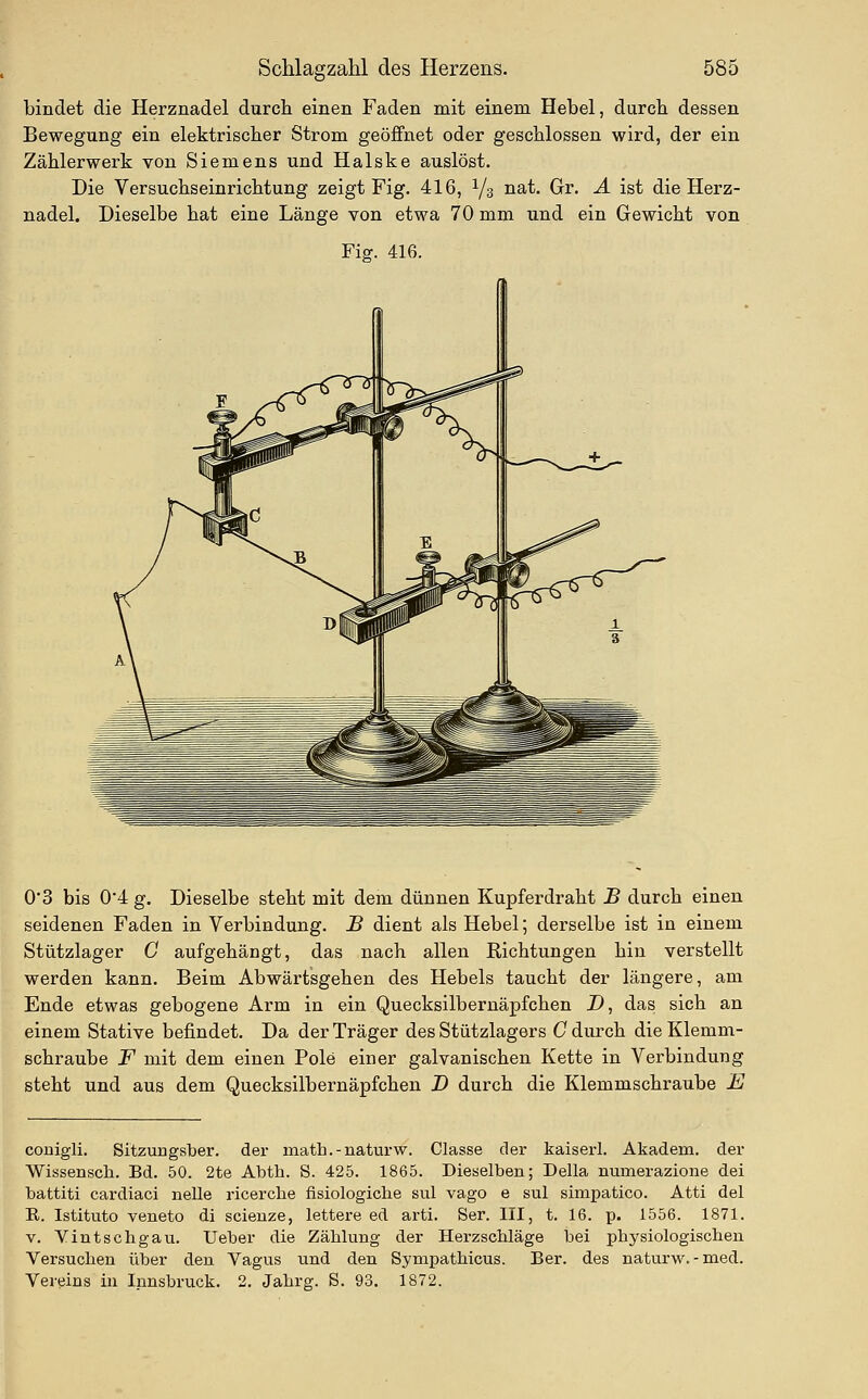 bindet die Herznadel durch einen Faden mit einem Hebel, durch dessen Bewegung ein elektrischer Strom geöffnet oder geschlossen wird, der ein Zählerwerk von Siemens und Halske auslöst. Die Versuchseinrichtung zeigt Fig. 416, Y3 nat. Gr. A ist die Herz- nadel. Dieselbe hat eine Länge von etwa 70 mm und ein Gewicht von Fig. 416. 03 bis 0'4 g. Dieselbe steht mit dem dünnen Kupferdraht .B durch einen seidenen Faden in Verbindung. J5 dient als Hebel; derselbe ist in einem Stützlager C aufgehängt, das nach allen Richtungen hin verstellt werden kann. Beim Abwärtsgehen des Hebels taucht der längere, am Ende etwas gebogene Arm in ein Quecksilbernäpfchen D, das sich an einem Stative befindet. Da der Träger des Stützlagers G durch die Klemm- schraube F mit dem einen Pole einer galvanischen Kette in Verbindung steht und aus dem Quecksilbernäpfchen D durch die Klemmschraube E couigli. Sitzungsber. der math.-naturw. Classe der kaiserl. Akadem. der Wissenscli. Bd. 50. 2te Abth. S. 425. 1865. Dieselben; Della numerazione dei battiti cardiaci nelle ricerche fisiologicbe sul vago e sul simpatico. Atti del R. Istituto veneto di scieuze, lettere ed arti. Ser. III, t. 16. p. 1556. 1871. V. Yintschgau. Ueber die Zählung der HerzscMäge bei physiologischen Versuchen über deu Vagus und den Sympathicus. Ber. des naturw.-med. Vereins in Innsbruck. 2. Jahrg. S. 93. 1872.