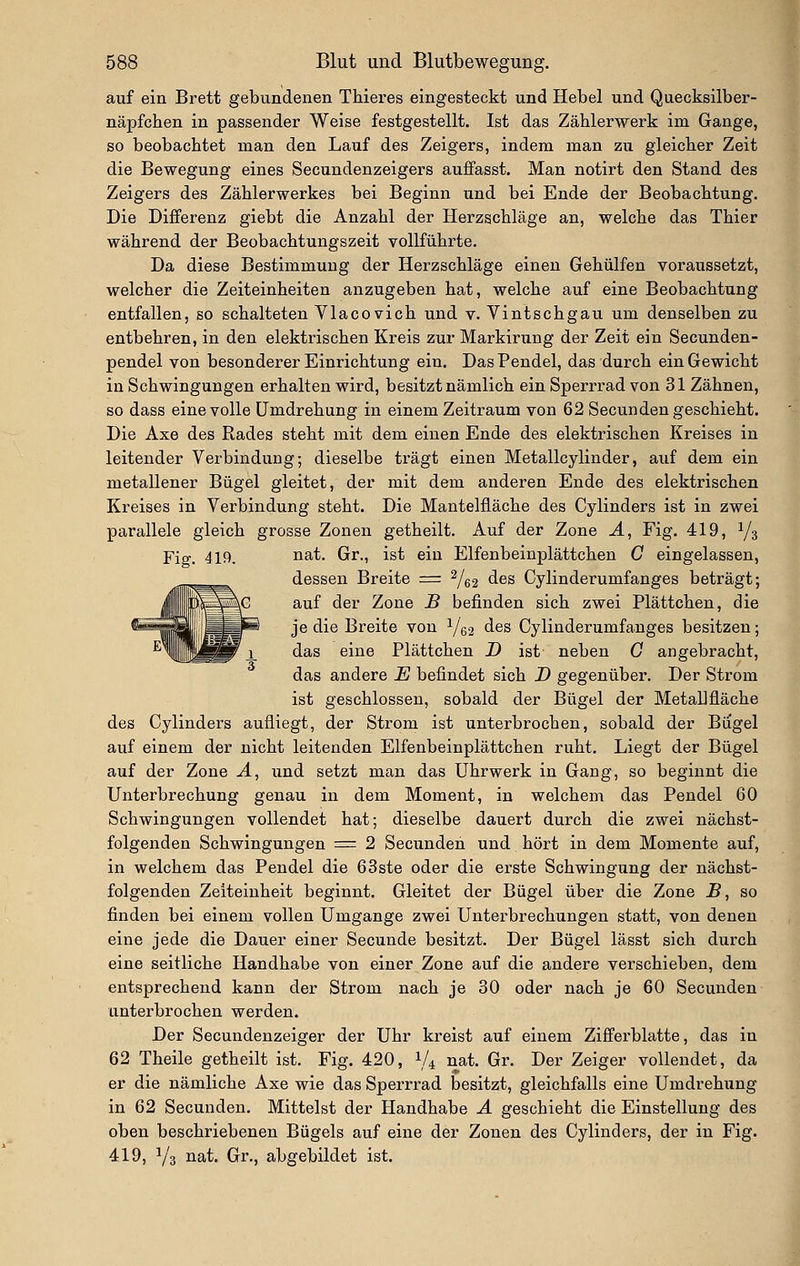 auf ein Brett gebundenen Tbieres eingesteckt und Hebel und Quecksilber- näpfeben in passender Weise festgestellt. Ist das Zäblerwerk im Gange, so beobachtet man den Lauf des Zeigers, indem man zu gieicber Zeit die Bewegung eines Secundenzeigers auffasst. Man notirt den Stand des Zeigers des Zäblerwerkes bei Beginn und bei Ende der Beobachtung. Die Differenz giebt die Anzahl der Herzschläge an, welche das Thier während der Beobachtungszeit vollführte. Da diese Bestimmung der Herzschläge einen Gehülfen voraussetzt, welcher die Zeiteinheiten anzugeben hat, welche auf eine Beobachtung entfallen, so schalteten Vlacovich und v. Vintschgau um denselben zu entbehren, in den elektrischen Kreis zur Markirung der Zeit ein Secunden- pendel von besonderer Einrichtung ein. Das Pendel, das durch ein Gewicht in Schwingungen erhalten wird, besitzt nämlich ein Sperrrad von 31 Zähnen, so dass eine volle Umdrehung in einem Zeitraum von 62 Secunden geschieht. Die Axe des Rades steht mit dem einen Ende des elektrischen Kreises in leitender Verbindung; dieselbe trägt einen Metallcylinder, auf dem ein metallener Bügel gleitet, der mit dem anderen Ende des elektrischen Kreises in Verbindung steht. Die Mantelfläche des Cylinders ist in zwei parallele gleich grosse Zonen getheilt. Auf der Zone Ä, Fig. 419, Y3 Fig. 419. ii^t- Grr., ist ein Elfenbeinplättchen C eingelassen, dessen Breite = ^/^^ des Cylinderumfanges beträgt; auf der Zone B befinden sich zwei Plättchen, die je die Breite von Y62 des Cylinderumfanges besitzen; das eine Plättchen D ist neben C angebracht, das andere E befindet sich D gegenüber. Der Strom ist geschlossen, sobald der Bügel der Metallfläche des Cylinders aufliegt, der Strom ist unterbrochen, sobald der Biigel auf einem der nicht leitenden Elfenbeinplättchen ruht. Liegt der Bügel auf der Zone Ä, und setzt man das Uhrwerk in Gang, so beginnt die Unterbrechung genau in dem Moment, in welchem das Pendel 60 Schwingungen vollendet hat; dieselbe dauert durch die zwei nächst- folgenden Schwingungen = 2 Secunden und hört in dem Momente auf, in welchem das Pendel die 63ste oder die erste Schwingung der nächst- folgenden Zeiteinheit beginnt. Gleitet der Bügel über die Zone JB, so finden bei einem vollen Umgange zwei Unterbrechungen statt, von denen eine jede die Dauer einer Secunde besitzt. Der Bügel lässt sich durch eine seitliche Handhabe von einer Zone auf die andere verschieben, dem entsprechend kann der Strom nach je 30 oder nach je 60 Secunden unterbrochen werden. Der Secundenzeiger der Uhr kreist auf einem Zifi'erblatte, das in 62 Theile getheilt ist. Fig. 420, V4 nat. Gr. Der Zeiger vollendet, da er die nämliche Axe wie das Sperrrad besitzt, gleichfalls eine Umdrehung in 62 Secunden, Mittelst der Handhabe Ä geschieht die Einstellung des oben beschriebenen Bügels auf eine der Zonen des Cylinders, der in Fig. 419, V3 nat. Gr., abgebildet ist.