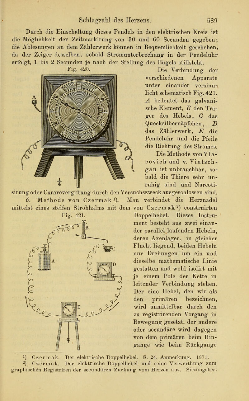 Fig. 420. Durch die Einschaltung dieses Pendels in den elektrischen Kreis ist die Möglichkeit der Zeitmarkirung von 30 und 60 Secunden gegeben; die Ablesungen an dem Zählerwerk können in Bequemlichkeit geschehen, da der Zeiger desselben, sobald Stromunterbrechung in der Pendeluhr erfolgt, 1 bis 2 Secunden je nach der Stellung des Bügels stillsteht. Die Verbindung der verschiedenen Apparate unter einander versinn-s licht schematisch Fig. 421. A bedeutet das galvani- sche Element, B den Trä- ger des Hebels, C das Quecksilbernäpfchen, D das Zählerwerk, E die Pendeluhr und die Pfeile die Richtung des Stromes. Die Methode von VIa- covich und v. Vintsch- gau ist unbrauchbar, so- bald die Thiere sehr un- ruhig sind und Narcoti- sirungoder Curare Vergiftung durch den Versuchszweck ausgeschlossen sind. 8. Methode von Czermak^). Man verbindet die Herznadel mittelst eines steifen Strohhalms mit dem von Czermak^) construirten Fig. 421. Doppelhebel. Dieses Instru- ment besteht aus zwei einan- der parallel laufenden Hebeln, deren Axenlager, in gleicher Flucht liegend, beiden Hebeln nur Drehungen um ein und dieselbe mathematische Linie gestatten und wohl isolirt mit je einem Pole der Kette in leitender Verbindung stehen. Der eine Hebel, den wir als den primären bezeichnen, wird unmittelbar durch den zu registrirenden Vorgang in Bewegung gesetzt, der andere oder secundäre wird dagegen von dem primären beim Hin- gange wie beim Rückgange ^) Czermak. Der elektrische Doppelhebel. S. 24. Anmerkung. 1871. 2) Czermak. Der elektrische Doppelhebel und seine Verwerthung ziim graphischen Eegistriren der secundären Zuckung vom Herzen aus. Sitzungsber.