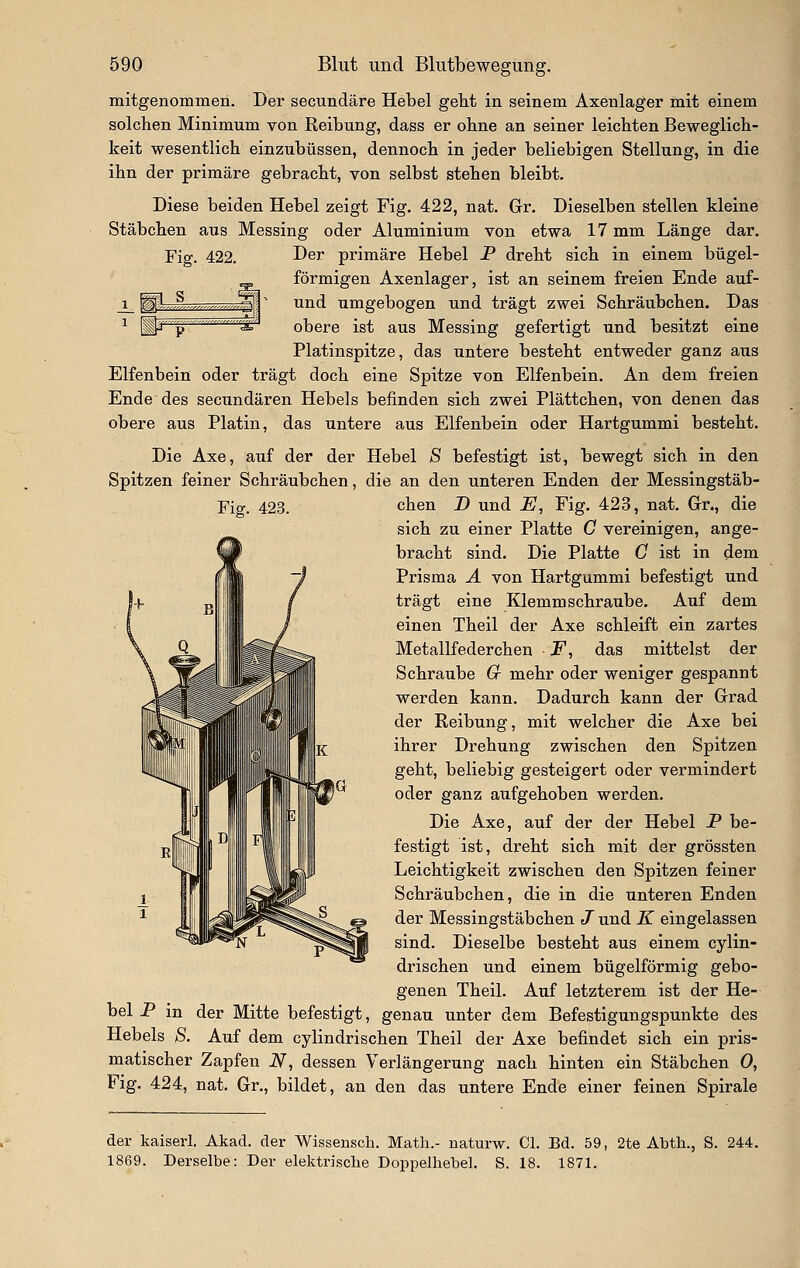 mitgenommen. Der secundäre Hebel gebt in seinem Axenlager mit einem solcben Minimum von Reibung, dass er obne an seiner leicbten Beweglicb- keit wesentlicb einzubüssen, dennocb in jeder beliebigen Stellung, in die ibn der primäre gebracht, von selbst stehen bleibt. Diese beiden Hebel zeigt Fig. 422, nat. Gr. Dieselben stellen kleine Stäbchen aus Messing oder Aluminium von etwa 17 mm Länge dar. Fig. 422. DeJ primäre Hebel P dreht sich in einem bügel- förmigen Axenlager, ist an seinem freien Ende auf- j_ ^,-,.,L,—„.,„.^^' und umgebogen und trägt zwei Schräubchen. Das 1 g^,,.„„, ,„„,,„,,^a obere ist aus Messing gefertigt und besitzt eine Platinspitze, das untere besteht entweder ganz aiis Elfenbein oder trägt doch eine Spitze von Elfenbein. An dem freien Ende des secundären Hebels befinden sich zwei Plättchen, von denen das obere aus Platin, das untere aus Elfenbein oder Hartgummi besteht. Die Axe, auf der der Hebel S befestigt ist, bewegt sich in den Spitzen feiner Schräubchen, die an den unteren Enden der Messingstäb- Fig. 423. eben D und jE, Fig. 423, nat. Gr., die sich zu einer Platte C vereinigen, ange- bracht sind. Die Platte G ist in dem Prisma A von Hartgummi befestigt und trägt eine Klemmschraube. Auf dem einen Theil der Axe schleift ein zartes Metallfeder eben F, das mittelst der Schraube (x mehr oder weniger gespannt werden kann. Dadurch kann der Grad der Reibung, mit welcher die Axe bei ihrer Drehung zwischen den Spitzen geht, beliebig gesteigert oder vermindert oder ganz aufgehoben werden. Die Axe, auf der der Hebel P be- festigt ist, dreht sich mit der grössten Leichtigkeit zwischen den Spitzen feiner Schräubchen, die in die unteren Enden der Messingstäbchen J und K eingelassen sind. Dieselbe besteht aus einem cylin- drischen und einem bügeiförmig gebo- genen Theil. Auf letzterem ist der He- bel P in der Mitte befestigt, genau unter dem Befestigungspunkte des Hebels S. Auf dem cylindrischen Theil der Axe befindet sich ein pris- matischer Zapfen iV, dessen Verlängerung nach hinten ein Stäbchen 0, Fig. 424, nat. Gr., bildet, an den das untere Ende einer feinen Spirale der kaiserl. Akad. der Wissensch. Math.- naturw. Cl. Bd. 59, 2te Abth., S. 244. 1869. Derselbe: Der elektrische Doppelhebel. S. 18. 1871.