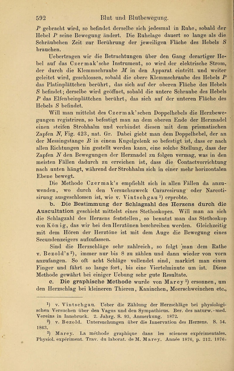 P gebracht wird, so befindet derselbe sieb jedesmal in Rübe, sobald der Hebel P seine Bewegung ändert. Die Ruhelage dauert so lange als die Schräubchen Zeit zur Berührung der jeweiligen Fläche des Hebels S brauchen. Uebertragen wir die Betrachtungen über den Gang derartiger He- bel auf das Czermak'sche Instrument, so wird der elektrische Strom, der durch die Klemmschraube M in den Apparat eintritt und weiter geleitet wird, geschlossen, sobald die obere Klemmschraube des Hebels P das Platinplättchen berührt, das sich auf der oberen Fläche des Hebels S befindet; derselbe wird geöffnet, sobald die untere Schraube des Hebels P das Elfenbeinplättchen berührt, das sich auf der unteren Fläche des Hebels S befindet. Will man mittelst des Czermak'sehen Doppelhebels die Herzbewe- gungen registriren, so befestigt man an dem oberen Ende der Herznadel einen steifen Strohhalm und verbindet diesen mit dem prismatischen Zapfen N, Fig. 423, nat. Gr. Dabei giebt man dem Doppelhebel, der an der Messingstange B in einem Kugelgelenk so befestigt ist, dass er nach allen Richtungen hin gestellt werden kann, eine solche Stellung, dass der Zapfen N den Bewegungen der Herznadel zu folgen vermag, was in den meisten Fällen dadurch zu erreichen ist, dass die Contactvorrichtiing nach unten hängt, während der Strohhalm sich in einer mehr horizontalen Ebene bewegt. Die Methode Czermak's empfiehlt sich in allen Fällen da anzu- wenden , wo durch den Versuchszweck Curaresirung oder Narcoti- sirung ausgeschlossen ist, wie v. Vintschgau^) erprobte. b. Die Bestimmung der Schlagzahl des Herzens durch die Auscultation geschieht mittelst eines Stethoskopes. Will man an sich die Schlagzahl des Herzens feststellen, so benutzt man das Stethoskop von König, das wir bei den Herztönen beschreiben werden. Gleichzeitig mit dem Hören der Herztöne ist mit dem Auge die Bewegung eines Secundenzeigers aufzufassen. Sind die Herzschläge sehr zahlreich, so folgt man dem Rathe V. Bezold's^), immer nur bis 8 zu zählen und dann wieder von vorn anzufangen. So oft acht Schläge vollendet sind, markirt man einen Finger imd fährt so lange fort, bis eine Viertelminute um ist. Diese Methode gewährt bei einiger Hebung sehr gute Resultate. c. Die graphische Methode wurde von Marey^) ersonnen, um den Herzschlag bei kleineren Thieren, Kaninchen, Meerschweinchen etc., 1) V. V int selig au. Ueber die Zählung der Herzschläge bei physiologi- schen Versuchen über den Vagus und den Sympathicus. Ber. des natiu'w. - med. Vereins in Innsbruck. 2. Jahrg. S. 93, Anmerkung. 1872, ^) V. Bezold. Untersuchungen über die Innervation des Herzens. S. 54. 1863. ^) Marey. La m^thode graphique dans les scienoes exp^rimentales. Physiol. expöriment. Trav. du laborat. de M. Marey. Ann^e 1876, p. 212. 1876.