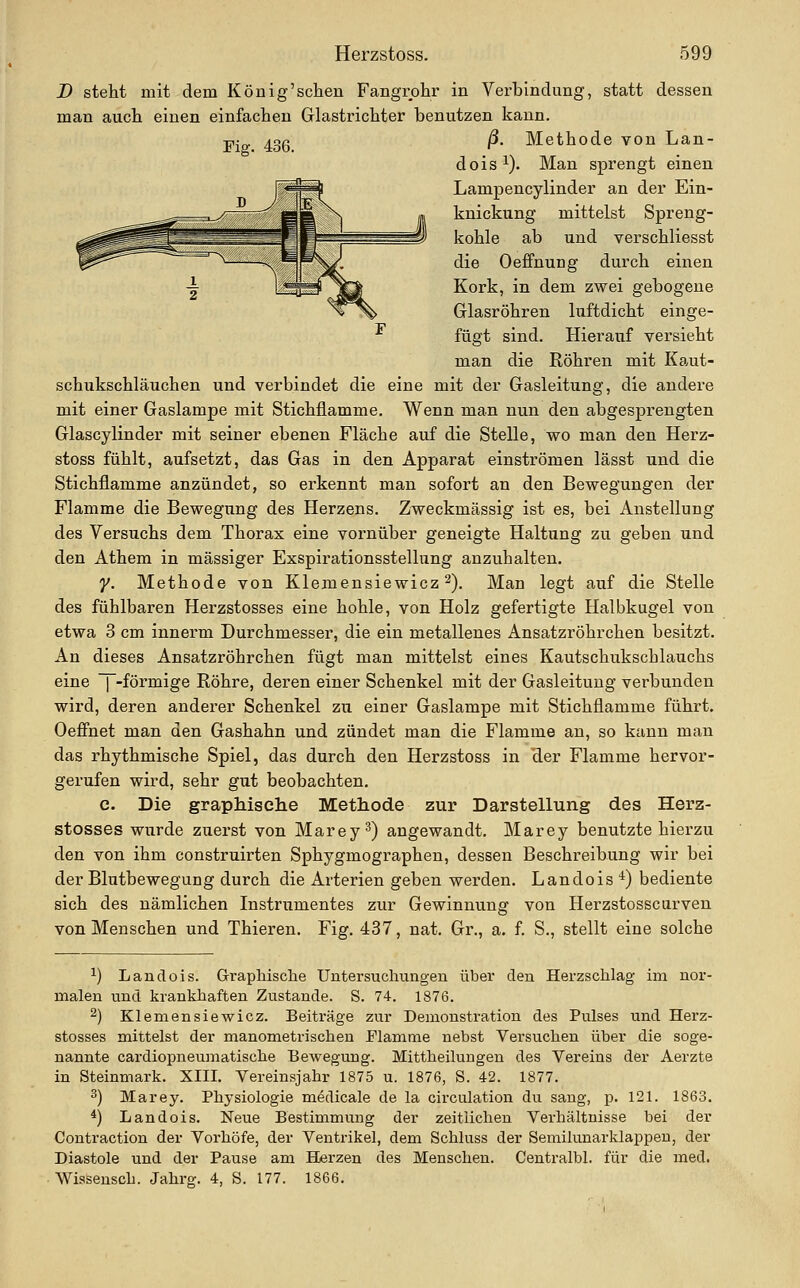 D steht mit dem König'schen Fangrohr in Verbindung, statt dessen man aucli einen einfachen Glastrichter benutzen kann. Fiff. 436. ^- Methode von Lan- dois^). Man sprengt einen Lampencylinder an der Ein- knickung mittelst Spreng- kohle ab und verschliesst die Oeffnung durch einen Kork, in dem zwei gebogene Glasröhren luftdicht einge- fügt sind. Hierauf versieht man die Röhren mit Ka,ut- schukschläuchen und verbindet die eine mit der Gasleitung, die andere mit einer Gaslampe mit Stichflamme. Wenn man nun den abgesprengten Glascylinder mit seiner ebenen Fläche auf die Stelle, wo man den Herz- stoss fühlt, aufsetzt, das Gas in den Apparat einströmen lässt und die Stichflamme anzündet, so erkennt man sofort an den Bewegungen der Flamme die Bewegung des Herzens. Zweckmässig ist es, bei Anstellung des Versuchs dem Thorax eine vornüber geneigte Haltung zu geben und den Athem in massiger Exspirationsstellung anzuhalten. y. Methode von Klemensiewicz 2). Man legt auf die Stelle des fühlbaren Herzstosses eine hohle, von Holz gefertigte Halbkugel von etwa 3 cm innerm Durchmesser, die ein metallenes Ansatzröhrchen besitzt. An dieses Ansatzröhrchen fügt man mittelst eines Kautschukschlauchs eine f-förmige Röhre, deren einer Schenkel mit der Gasleitung verbunden wird, deren anderer Schenkel zu einer Gaslampe mit Stichflamme führt. Oeffnet man den Gashahn und zündet man die Flamme an, so kann man das rhythmische Spiel, das durch den Herzstoss in 'der Flamme hervor- gerufen wird, sehr gut beobachten. c. Die graphische Methode zur Darstellung des Herz- stosses wurde zuerst von Marey^) angewandt. Marey benutzte hierzu den von ihm construirten Sphygmographen, dessen Beschreibung wir bei der Blutbewegung durch die Arterien geben werden. Landois ■*) bediente sich des nämlichen Instrumentes zur Gewinnung von Herzstosscurven von Menschen und Thieren. Fig. 437, nat. Gr., a. f. S., stellt eine solche ^) Land eis. Gri'aphisclie Untersuchungen über den Herzschlag nn nor- malen find krankhaften Zustande. S. 74. 1876. 2) Klemensiewicz. Beiträge zur Demonstration des Pulses und Herz- stosses mittelst der manometrischen Flamme nebst Versuchen über die soge- nannte cardiopneumatische Bewegung. Mittheilungen des Vereins der Aerzte in Steinmark. XIII. Vereinsjahr 1875 u. 1876, S. 42. 1877. 3) Marey. Physiologie medicale de la circulation du sang, p. 121. 1863. *) Landois. Neue Bestimmung der zeitlichen Verhältnisse bei der Contraction der Vorhöfe, der Ventrikel, dem Schluss der Semilunarklappen, der Diastole und der Pause am Herzen des Menschen. Centralbl. für die med. Wissensch. Jahrg. 4, S. 177. 1866.