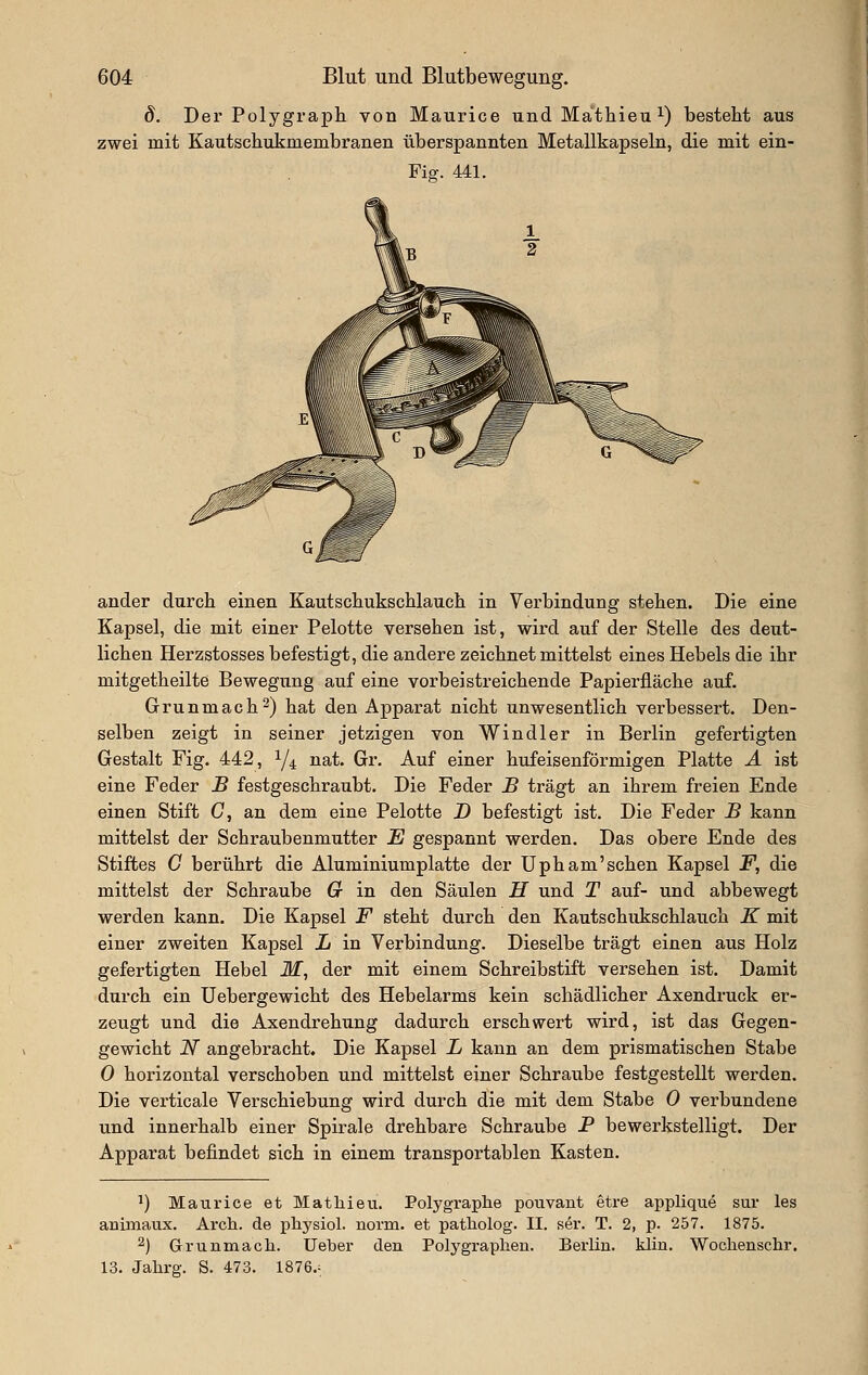 d. Der Polygraph von Maurice und Mathieu i) besteht aus zwei mit Kautschiikmembranen überspannten Metallkapseln, die mit ein- Fiff. 441. ( ander durch einen Kautschukschlauch in Verbindung stehen. Die eine Kapsel, die mit einer Pelotte versehen ist, wird auf der Stelle des deut- lichen Herzstosses befestigt, die andere zeichnet mittelst eines Hebels die ihr mitgetheilte Bewegung auf eine vorbeistreichende Papierfläche auf. Grunmach^) hat den Apparat nicht unwesentlich verbessert. Den- selben zeigt in seiner jetzigen von Windler in Berlin gefertigten Gestalt Fig. 442, 1/4 nat. Gr. Auf einer hufeisenförmigen Platte Ä ist eine Feder B festgeschraubt. Die Feder B trägt an ihrem freien Ende einen Stift C, an dem eine Pelotte D befestigt ist. Die Feder B kann mittelst der Schraubenmutter E gespannt werden. Das obere Ende des Stiftes G berührt die Aluminiumplatte der Upham'sehen Kapsel F, die mittelst der Schraube G in den Säulen H und T auf- und abbewegt werden kann. Die Kapsel F steht durch den Kautschukschlauch K mit einer zweiten Kapsel L in Verbindung. Dieselbe trägt einen aus Holz gefertigten Hebel M, der mit einem Schreibstift versehen ist. Damit durch ein Uebergewicht des Hebelarms kein schädlicher Axendruck er- zeugt und die Axendrehung dadurch erschwert wird, ist das Gegen- gewicht N angebracht. Die Kapsel L kann an dem prismatischen Stabe 0 horizontal verschoben und mittelst einer Schraube festgestellt werden. Die verticale Verschiebung wird durch die mit dem Stabe 0 verbundene und innerhalb einer Spirale drehbare Schraube P bewerkstelligt. Der Apparat befindet sich in einem transportablen Kasten. ^) Maurice et Mathieu. Polygraphe pouvant etre applique sur las animaux. Ai-ch. de physiol. norm, et patliolog. II. ser. T. 2, p. 257. 1875. 2) Grunmach. Ueber den Polygraphen. Berlin, klin. Wochenscbr. 13. Jahrg. S. 473. 1876.^