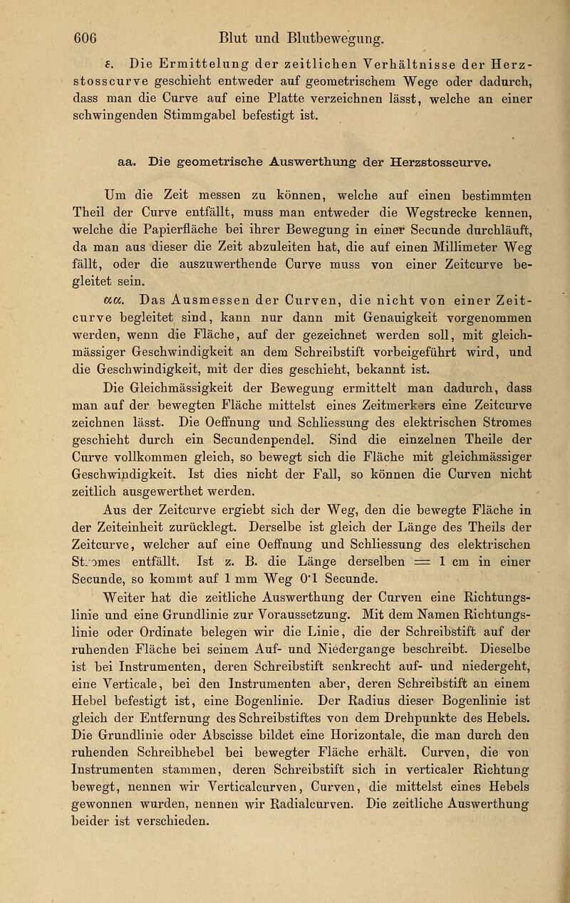 f. Die Ermittelung der zeitlichen Verhältnisse der Herz- stosscurve geschieht entweder auf geometrischem Wege oder dadurch, dass man die Curve auf eine Platte verzeichnen lässt, welche an einer schwingenden Stimmgabel befestigt ist. aa. Die geometrische Auswerthung der Herzstosseurve. Um die Zeit messen zu können, welche auf einen bestimmten Theil der Curve entfällt, muss man entweder die Wegstrecke kennen, welche die Papierfläche bei ihrer Bewegung in einer Secunde durchläuft, da man aus dieser die Zeit abzuleiten hat, die auf einen Millimeter Weg fällt, oder die auszuwerthende Curve muss von einer Zeitcurve be- gleitet sein, a«. Das Ausmessen der Curven, die nicht von einer Zeit- curve begleitet sind, kann nur dann mit Genauigkeit vorgenommen werden, wenn die Fläche, auf der gezeichnet werden soll, mit gleich- massiger Geschwindigkeit an dem Schreibstift vorbeigeführt wird, und die Geschwindigkeit, mit der dies geschieht, bekannt ist. Die Gleichmässigkeit der Bewegung ermittelt man dadurch, dass man auf der bewegten Fläche mittelst eines Zeitmerkers eine Zeitcurve zeichnen lässt. Die Oeffnung und Schliessung des elektrischen Stromes geschieht durch ein Secundenpendel. Sind die einzelnen Theile der Curve vollkommen gleich, so bewegt sich die Fläche mit gleichmässiger Geschwindigkeit. Ist dies nicht der Fall, so können die Curven nicht zeitlich ausgewerthet werden. Aus der Zeitcurve ergiebt sich der Weg, den die bewegte Fläche in der Zeiteinheit zurücklegt. Derselbe ist gleich der Länge des Theils der Zeitcurve, welcher auf eine Oeffnung und Schliessung des elektrischen St-omes entfällt. Ist z. B. die Länge derselben = 1 cm in einer Secunde, so kommt auf 1 mm Weg O'l Secunde. Weiter hat die zeitliche Auswerthung der Curven eine Richtungs- linie und eine Grundlinie zur Voraussetzung. Mit dem Namen Richtungs- linie oder Ordinate belegen wir die Linie, die der Schreibstift auf der ruhenden Fläche bei seinem Auf- und Niedergange beschreibt. Dieselbe ist bei Instrumenten, deren Schreibstift senkrecht auf- und niedergeht, eine Verticale, bei den Instrumenten aber, deren Schreibstift an einem Hebel befestigt ist, eine Bogenlinie. Der Radius dieser Bogenlinie ist gleich der Entfernung des Schreibstiftes von dem Drehpunkte des Hebels. Die Grundlinie oder Abscisse bildet eine Horizontale, die man durch den ruhenden Schreibhebel bei bewegter Fläche erhält. Curven, die von Instrumenten stammen, deren Schreibstift sich in verticaler Richtung bewegt, nennen wir Verticalcurven, Curven, die mittelst eines Hebels gewonnen wurden, nennen wir Radialcurven. Die zeitliche Auswerthung beider ist verschieden.