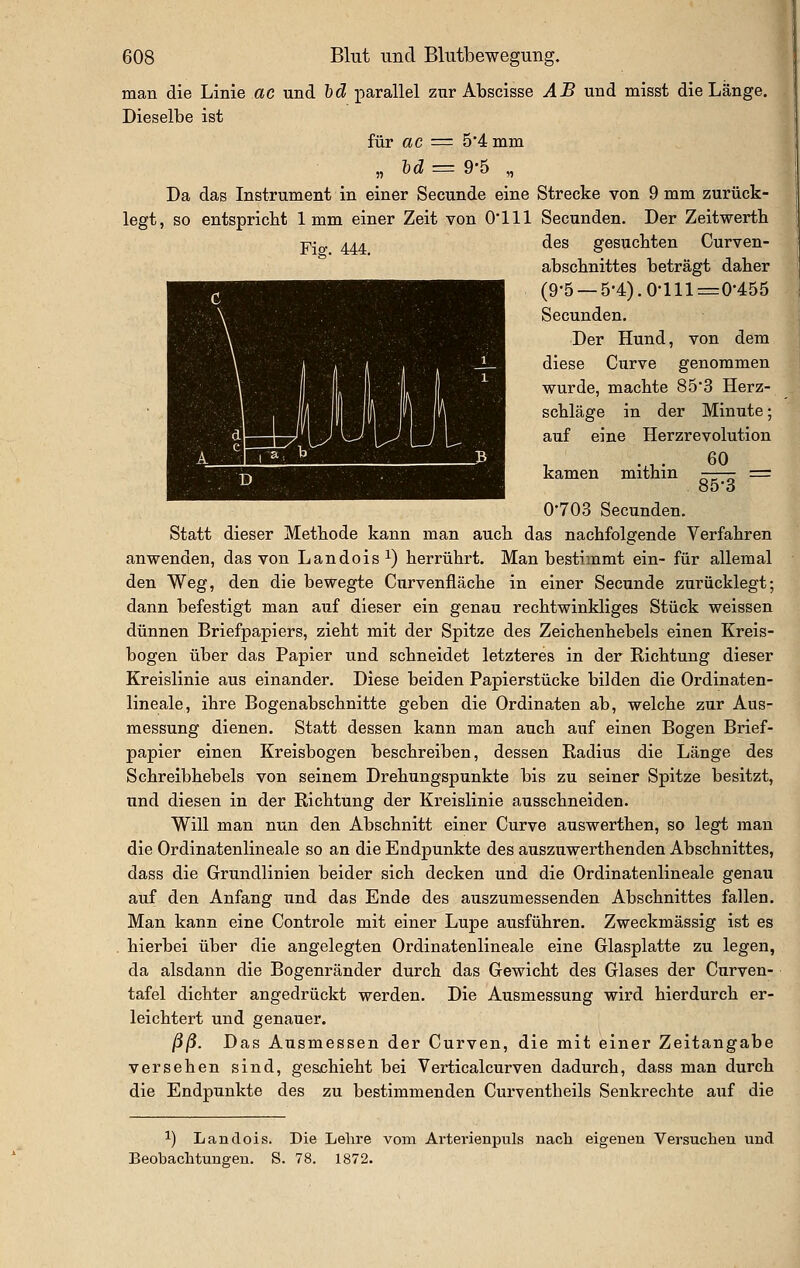 man die Linie ac und Id parallel zur Abscisse AB und misst die Länge. Dieselbe ist für ac = 5'4 mm „ lid ■= 9*5 „ Da das Instrument in einer Secunde eine Strecke von 9 mm zurück- legt, so entspricht 1mm einer Zeit von 0111 Secunden. Der Zeitwerth Fio- 444 ^^^ gesuchten Curven- abscbnittes beträgt daher (9-5 —5-4).0-lll=0-455 Secunden. Der Hund, von dem diese Curve genommen wurde, machte 85*3 Herz- schläge in der Minute; auf eine Herzrevolution kamen mithin -—— = 85-3 0-703 Secunden. Statt dieser Methode kann man auch das nachfolgende Verfahren anwenden, das von Landois^) herrührt. Man bestimmt ein- für allemal den Weg, den die bewegte Curvenfläche in einer Secunde zurücklegt; dann befestigt man aiif dieser ein genau rechtwinkliges Stück weissen dünnen Briefpapiers, zieht mit der Spitze des Zeichenhebels einen Kreis- bogen über das Papier und schneidet letzteres in der Richtung dieser Kreislinie aus einander. Diese beiden Papierstücke bilden die Ordinaten- lineale, ihre Bogenabschnitte geben die Ordinaten ab, welche zur Aus- messung dienen. Statt dessen kann man auch auf einen Bogen Brief- papier einen Kreisbogen beschreiben, dessen Radius die Länge des Schreibhebels von seinem Drehungspunkte bis zu seiner Spitze besitzt, und diesen in der Richtung der Kreislinie ausschneiden. Will man nun den Abschnitt einer Curve auswerthen, so legt man die Ordinatenlineale so an die Endpunkte des auszuwerthenden Abschnittes, dass die Grundlinien beider sich decken und die Ordinatenlineale genau auf den Anfang und das Ende des auszumessenden Abschnittes fallen. Man kann eine Controle mit einer Lupe ausführen. Zweckmässig ist es hierbei über die angelegten Ordinatenlineale eine Glasplatte zu legen, da alsdann die Bogenränder durch das Gewicht des Glases der Curven- tafel dichter angedrückt werden. Die Ausmessung wird hierdurch er- leichtert und genauer. /3/3. Das Ausmessen der Curven, die mit einer Zeitangabe versehen sind, geschieht bei Verticalcurven dadurch, dass man durch die Endpunkte des zu bestimmenden Curventheils Senkrechte auf die 1) Landois. Die Lehre vom Arterienpuls nach eigenen Versuchen und Beobachtungen. S. 78. 1872.