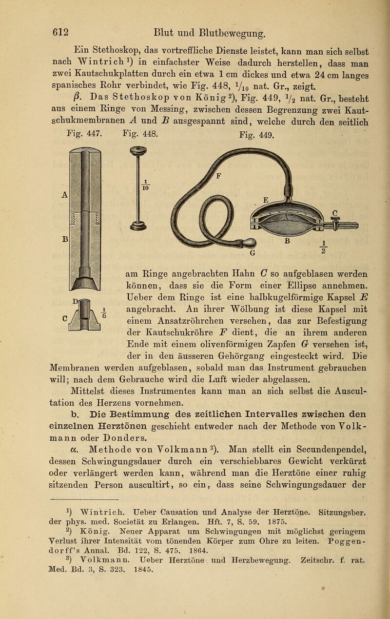 Ein Stethoskop, das vortreffliche Dienste leistet, kann man sich selbst nach Wintrichi) in einfachster Weise dadurch herstellen, dass man zwei Kautschukplatten durch ein etwa 1 cm dickes und etwa 24 cm langes spanisches Rohr verbindet, wie Fig. 448, Viq nat. Gr., zeigt. ß. Das Stethoskop von König2), Fig. 449, 1/2 »at. Gr., besteht aus einem Ringe von Messing, zwischen dessen Begrenzung zwei Kaut- schukmembranen Ä und B ausgespannt sind, welche durch den seitlich Fig. 447. Fig. 448. Fig. 449. A LJ am Ringe angebrachten Hahn G so aufgeblasen werden ß J können, dass sie die Form einer Ellipse annehmen. Ueber dem Ringe ist eine halbkugelförmige Kapsel E 1. angebracht. An ihrer Wölbung ist diese Kapsel mit einem Ansatzröhrchen versehen, das zur Befestigung der Kautschukröhre F dient, die an ihrem anderen Ende mit einem olivenförmigen Zapfen G versehen ist, der in den äusseren Gehörgang eingesteckt wird. Die Membranen werden aufgeblasen, sobald man das Instrument gebrauchen will; nach dem Gebrauche wird die Luft wieder abgelassen. Mittelst dieses Instrumentes kann man an sich selbst die Auscul- tation des Herzens vornehmen. b. Die Bestimmung des zeitlichen Intervalles zwisclien den einzelnen Herztönen geschieht entweder nach der Methode von Volk- mann oder Donders. ci. Methode von Volkmann s). Man stellt ein Secundenpendel, dessen Schwingungsdauer durch ein verschiebbares Gewicht verkürzt oder verlängert werden kann, während man die Herztöne einer ruhig sitzenden Person auscultirt, so ein, dass seine Schwingungsdauer der 1) Wintrich. lieber Causation und Analyse der Herztöne. Sitzungsber. der phys. med. Societät zu Erlangen. Hft. 7, S. 59. 1875. 2) König. Neuer Apparat um Schwingungen mit möglichst geringem Verlust ihrer Intensität vom tönenden Körper zum Ohre zu leiten. Poggen- dorff s Aanal. Bd. 122, S. 475. 1864. 3) Volkmann. Ueher Herztöne und Herzbewegung. Zeitschr. f. rat. Med. Bd. 3, S. 323. 1845. 1