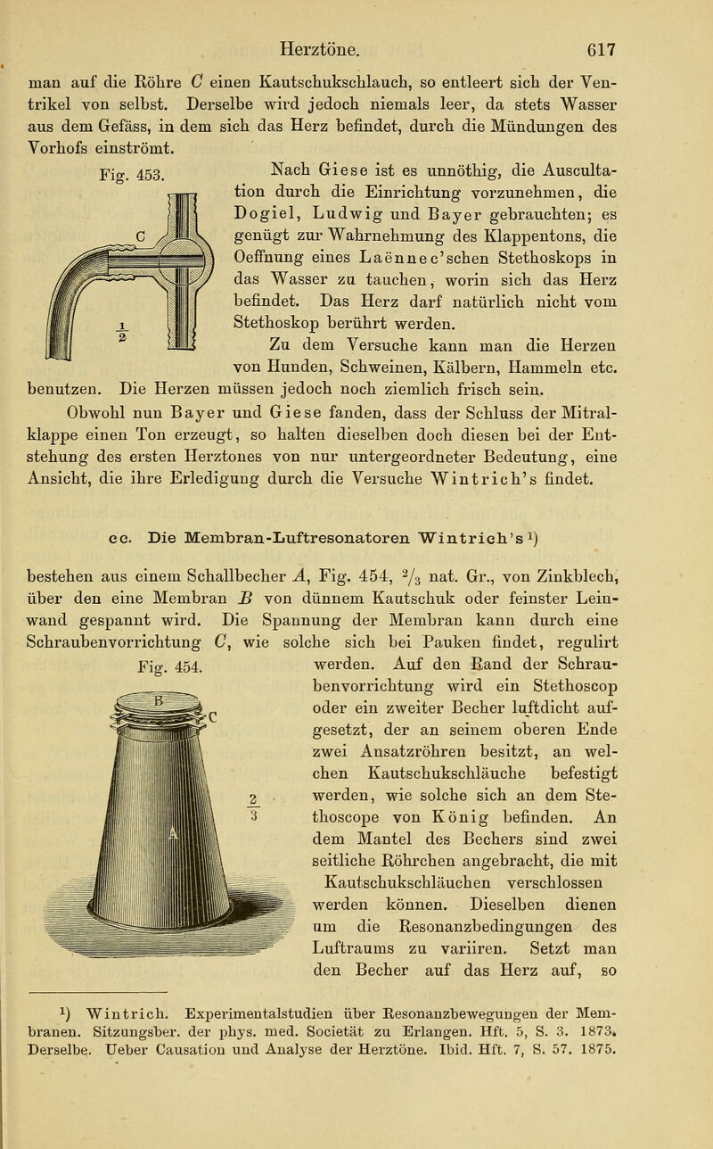 Fig. 453. man auf die Röhre C einen Kautscliuksclilauch, so entleert sieht der Ven- trikel von selbst. Derselbe wird jedoch niemals leer, da stets Wasser aus dem Gefäss, in dem sich das Herz befindet, durch die Mündungen des Yorhofs einströmt. Nach Giese ist es unnöthig, die Ausculta- tion durch die Einrichtung vorzunehmen, die Dogiel, Ludwig und Bayer gebrauchten; es genügt zur Wahrnehmung des Klappentons, die Oeffnung eines Laennec'schen Stethoskops in das Wasser zu tauchen, worin sich das Herz befindet. Das Herz darf natüi-lich nicht vom Stethoskop berührt werden. Zu dem Versuche kann man die Herzen von Hunden, Schweinen, Kälbern, Hammeln etc. benutzen. Die Herzen müssen jedoch noch ziemlich frisch sein. Obwohl nun Bayer und Giese fanden, dass der Schluss der Mitral- klappe einen Ton erzeugt, so halten dieselben doch diesen bei der Ent- stehung des ersten Herztones von nur untergeordneter Bedeutung, eine Ansicht, die ihre Erledigung durch die Versuche Wintrich's findet. ec. Die Membran-Luftresonatoren Wintrich's i) bestehen aus einem Schallbecher Ä, Fig. 454, 2/3 nat. Gr., von Zinkblech, über den eine Membran B von dünnem Kautschuk oder feinster Lein- wand gespannt wird. Die Spannung der Membran kann durch eine Schraubenvorrichtung C, wie solche sich bei Pauken findet, regulirt Fig. 454. werden. Auf den Band der Schrau- benvorrichtung wird ein Stethoscop oder ein zweiter Becher luftdicht auf- gesetzt, der an seinem oberen Ende zwei Ansatzröhren besitzt, an wel- chen Kautschukschläuche befestigt werden, wie solche sich an dem Ste- thoscope von König befinden. An dem Mantel des Bechers sind zwei seitliche Röhrchen angebracht, die mit Kautschukschläuchen verschlossen werden können. Dieselben dienen um die Resonanzbedingungen des Luftraums zu variiren. Setzt man den Becher auf das Herz auf, so ^) Win trieb. Experimentalstudien über Besonanzbewegungen der Mem- branen. Sitzungsber. der pbys. med. Societät zu Erlangen. Hft. 5, S. 3. 1873» Derselbe, üeber Causation und Analyse der Herztöne. Ibid. Hft. 7, S. 57. 1875.