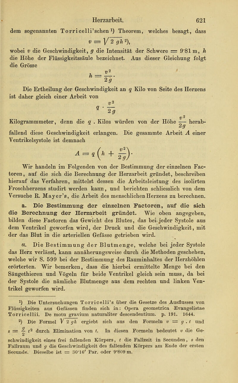 dem sogenannten Torricelli'schen i) Theorem, welches besagt, dass V = I/TTä 2), wobei V die Geschwindigkeit, g die Intensität der Schwere = 9*81 m, h die Höhe der Flüssigkeitssäule bezeichnet. Aus dieser Gleichung folgt die Grösse — 21. Die Ertheilung der Geschwindigkeit an q Kilo von Seite des Herzens ist daher gleich einer Arbeit von Kilogrammmeter, denn die q . Kilos würden von der Höhe ■— herab- fallend diese Geschwindigkeit erlangen. Die gesammte Arbeit A einer Ventrikelsystole ist demnach = .( Ji + Wir handeln im Folgenden von der Bestimmung der einzelnen Fac- toren, auf die sich die Berechnung der Herzarbeit gründet, beschreiben hierauf das Verfahren, mittelst dessen die Arbeitsleistung des isolirten Froschherzens studirt werden kann, und berichten schliesslich von dem Versuche R. May er's, die Arbeit des menschlichen Herzens zu berechnen. a. Die Bestimmung der einzelnen Pactoren, auf die sich die Berechnung der Herzarbeit gründet. Wie oben angegeben, bilden diese Factoren das Gewicht des Blutes, das bei jeder Systole aus dem Ventrikel geworfen wird, der Druck und die Geschwindigkeit, mit der das Blut in die arteriellen Gefässe getrieben wird. cc. Die Bestimmung der Blutmenge, welche bei jeder Systole das Herz verlässt, kann annäherungsweise durch die Methoden geschehen, welche wir S. 599 bei der Bestimmung des Rauminhaltes der Herzhöhlen erörterten. Wir bemerken, dass die hierbei ermittelte Menge bei den Säugethieren und Vögeln für beide Ventrikel gleich sein muss, da bei der Systole die nämliche Blutmenge aus dem rechten tmd linken Ven- trikel geworfen wird. 1) Die Untersuchungen Torricelli's über die Gesetze des Ausflusses von Flüssigkeiten aus Gefässen finden sich in: Opera geometrica Evangelistae Torricellii. De motu gravium naturaliter descendentium. p. 191. 1644. 2) Die Formel V 2 grA ergiebt sich aus den Formeln v = g . t und s = — t^ durch Elimination von t. In diesen Formeln bedeutet v die Ge- schwindigkeit eines frei fallenden Körpers, t die Fallzeit in Secunden, s den Fallraum und g die Geschwindigkeit des fallenden Körpers am Ende der ersten Seounde. Dieselbe ist = 30-16' Par. oder 9'809 m.