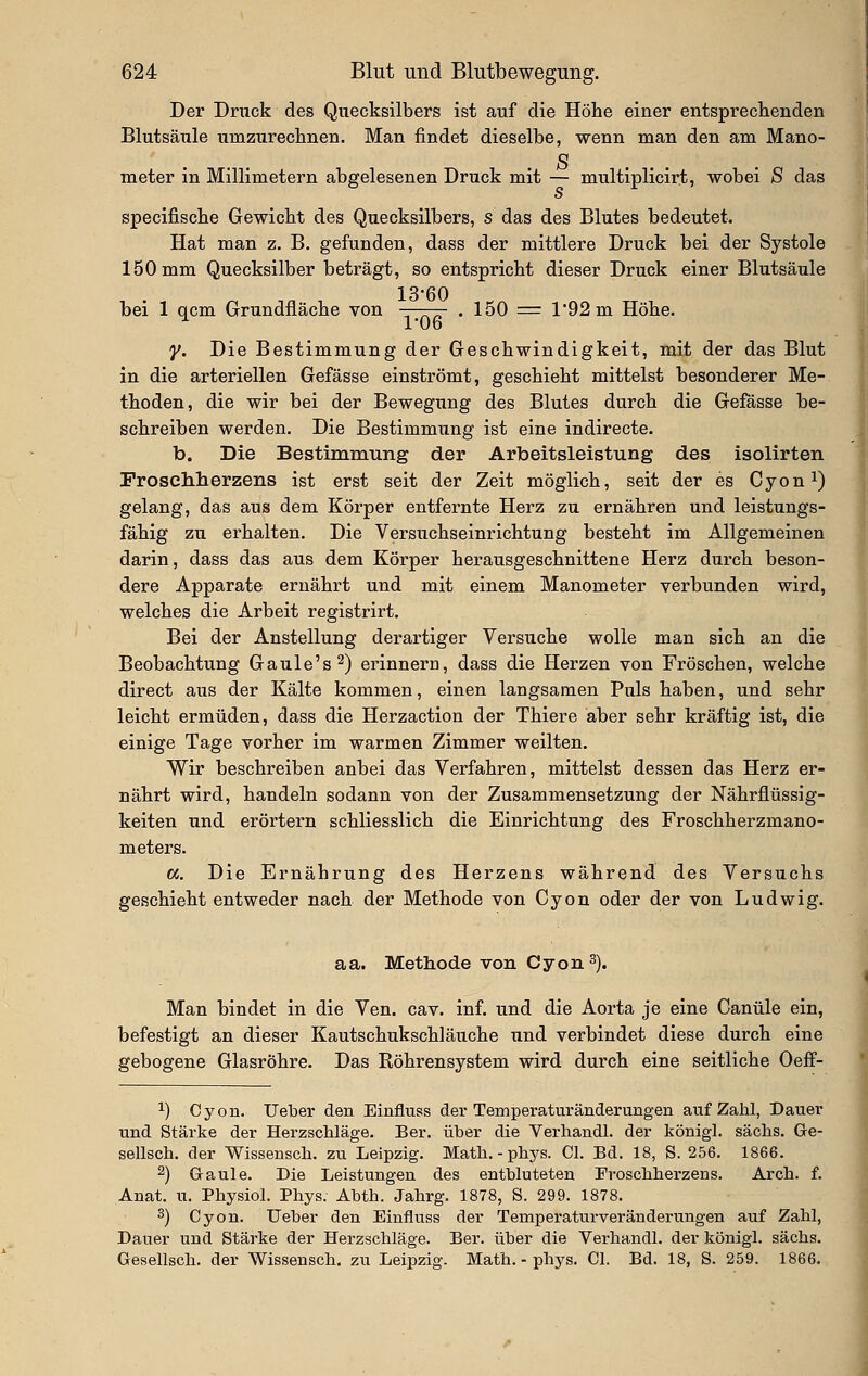 Der Druck des Quecksilbers ist auf die Höhe einer entsprechenden Blutsäule umzurechnen. Man findet dieselbe, wenn man den am Mano- o meter in Millimetern abgelesenen Druck mit — multiplicirt, wobei S das specifische Gewicht des Quecksilbers, s das des Blutes bedeutet. Hat man z. B. gefunden, dass der mittlere Druck bei der Systole 150 mm Quecksilber beträgt, so entspricht dieser Druck einer Blutsäule bei 1 qcm Grundfläche von —-r— . 150 = l92m Höhe. l'üo y. Die Bestimmung der Geschwindigkeit, mit der das Blut in die arteriellen Gefässe einströmt, geschieht mittelst besonderer Me- thoden, die wir bei der Bewegung des Blutes durch die Gefässe be- schreiben werden. Die Bestimmung ist eine indirecte. b. Die Bestimmung der Arbeitsleistung des isolirten Proschherzens ist erst seit der Zeit möglich, seit der es Cyon^) gelang, das aus dem Körper entfernte Herz zu ernähren und leistungs- fähig zu erhalten. Die Versuchseinrichtung besteht im Allgemeinen darin, dass das aus dem Körper herausgeschnittene Herz durch beson- dere Apparate ernährt und mit einem Manometer verbunden wird, welches die Arbeit registrirt. Bei der Anstellung derartiger Versuche wolle man sich an die Beobachtung Gaule's^) erinnern, dass die Herzen von Fröschen, welche direct aus der Kälte kommen, einen langsamen Puls haben, und sehr leicht ermüden, dass die Herzaction der Thiere aber sehr kräftig ist, die einige Tage vorher im warmen Zimmer weilten. Wir beschreiben anbei das Verfahren, mittelst dessen das Herz er- nährt wird, handeln sodann von der Zusammensetzung der Nährfiüssig- keiten und erörtern schliesslich die Einrichtung des Froschherzmano- meters. a. Die Ernährung des Herzens während des Versuchs geschieht entweder nach der Methode von Cyon oder der von Ludwig. aa. Methode von Cyon^). Man bindet in die Ven. cav. inf. und die Aorta je eine Ganüle ein, befestigt an dieser Kautschukschläuche und verbindet diese durch eine gebogene Glasröhre. Das Röhrensystem wird durch eine seitliche Oeff- 1) Cyon. lieber den Einfluss der Temperaturänderungen auf Zahl, Dauer und Stärke der Herzschläge. Ber. über die Verhandl. der königl. sächs. Ge- sellsch. der Wissensch. zu Leipzig. Math.-phys. Cl. Bd. 18, S. 256. 1866. 2) Graule. Die Leistungen des entbluteten Froscliherzens. Arch. f. Anat. u. Physiol. Phys. Abth. Jahrg. 1878, S. 299. 1878. 3) Cyon. lieber den Einfluss der Temperaturveränderungen auf Zahl, Dauer und Stärke der Herzschläge. Ber. über die Verhandl. der königl. sächs. Gesellsch. der Wissensch. zu Leipzig. Math. - phys. Cl. Bd. 18, S. 259. 1866.