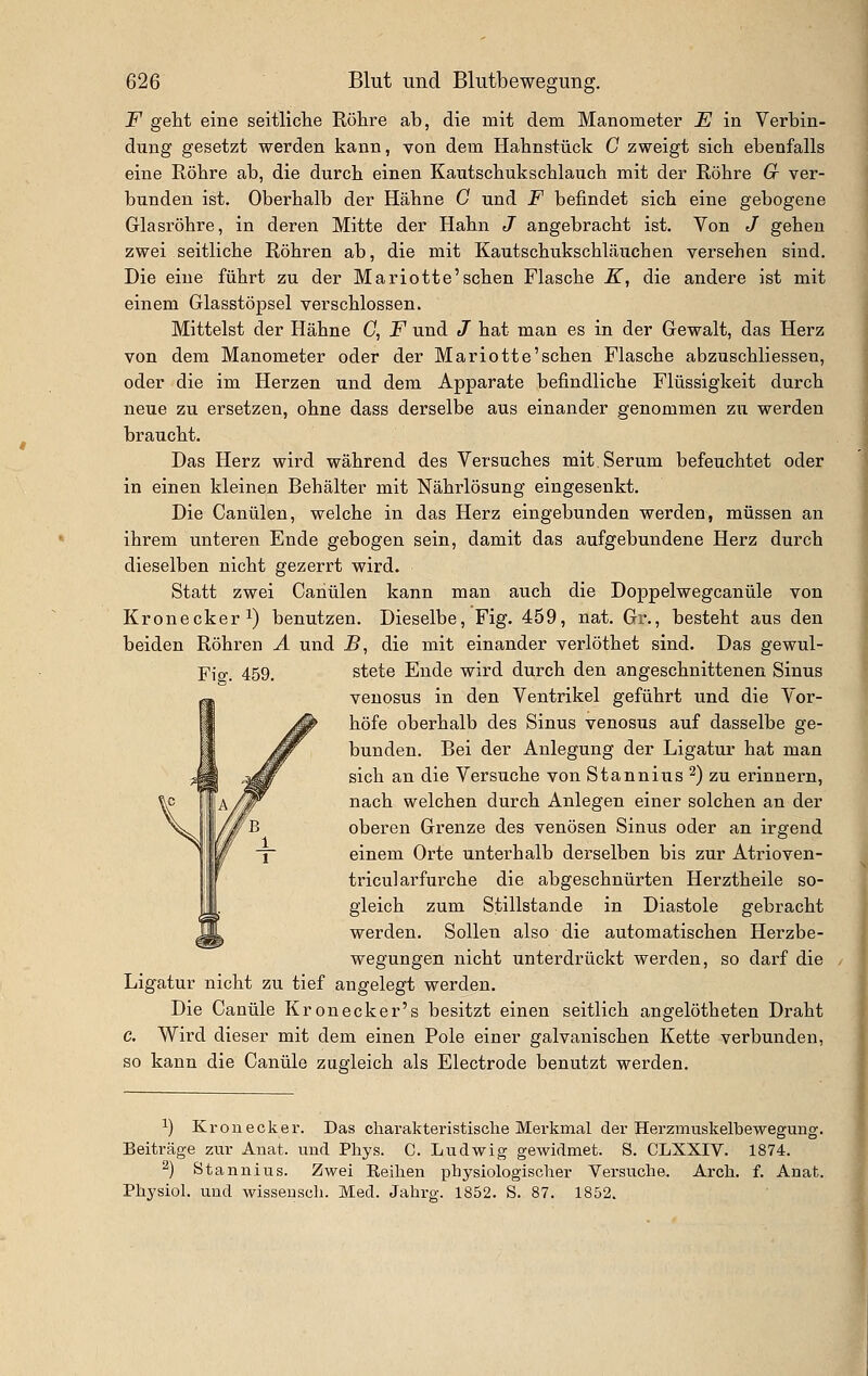 F geht eine seitliclie Eöhre ab, die mit dem Manometer E in Verbin- dung gesetzt werden kann, von dem Hahnstück C zweigt sich ebenfalls eine Röhre ab, die durch einen Kautschukschlauch mit der Röhre 6r ver- bunden ist. Oberhalb der Hähne G und F befindet sich eine gebogene Glasröhre, in deren Mitte der Hahn J angebracht ist. Von / gehen zwei seitliche Röhren ab, die mit Kautschukschläuchen versehen sind. Die eine führt zu der Mariotte'sehen Flasche K, die andere ist mit einem Glasstöpsel verschlossen. Mittelst der Hähne C, F und J hat man es in der Gewalt, das Herz von dem Manometer oder der Mariotte'schen Flasche abzuschliesseu, oder die im Herzen und dem Apparate befindliche Flüssigkeit durch neue zu ersetzen, ohne dass derselbe aus einander genommen zu werden braucht. Das Herz wird während des Versuches mit. Serum befeuchtet oder in einen kleinen Behälter mit Nährlösung eingesenkt. Die Canülen, welche in das Herz eingebunden werden, müssen an ihrem unteren Ende gebogen sein, damit das aufgebundene Herz durch dieselben nicht gezerrt wird. Statt zwei Canülen kann man auch die Doppelwegcanüle von Kronecker 1) benutzen. Dieselbe, Fig. 459, nat. Gr., besteht aus den beiden Röhren A und B, die mit einander verlöthet sind. Das gewul- Fio-. 459. stete Ende wird durch den angeschnittenen Sinus venosus in den Ventrikel geführt und die Vor- höfe oberhalb des Sinus venosus auf dasselbe ge- bunden. Bei der Anlegung der Ligatur hat man sich an die Versuche von Stannius 2) zu erinnern, nach welchen durch Anlegen einer solchen an der oberen Grenze des venösen Sinus oder an irgend einem Orte unterhalb derselben bis zur Atrioven- tricularfurche die abgeschnürten Herztheile so- gleich zum Stillstande in Diastole gebracht werden. Sollen also die automatischen Herzbe- wegungen nicht unterdrückt werden, so darf die Ligatur nicht zu tief angelegt werden. Die Canüle Kronecker's besitzt einen seitlich angelötheten Draht c. Wird dieser mit dem einen Pole einer galvanischen Kette verbunden, so kann die Canüle zugleich als Electrode benutzt werden. ^) Kr QU eck er. Das charakteristische Merkmal der Herzmuskelbewegung. Beiträge zur Anat. und Phys. C. Ludwig gewidmet. S. CLXXIV. 1874. ^) Stannius. Zwei Eeihen physiologischer Versuche. Arch. f. Anat. Physiol. und wissensch. Med. Jahrg. 1852. S. 87. 1852.