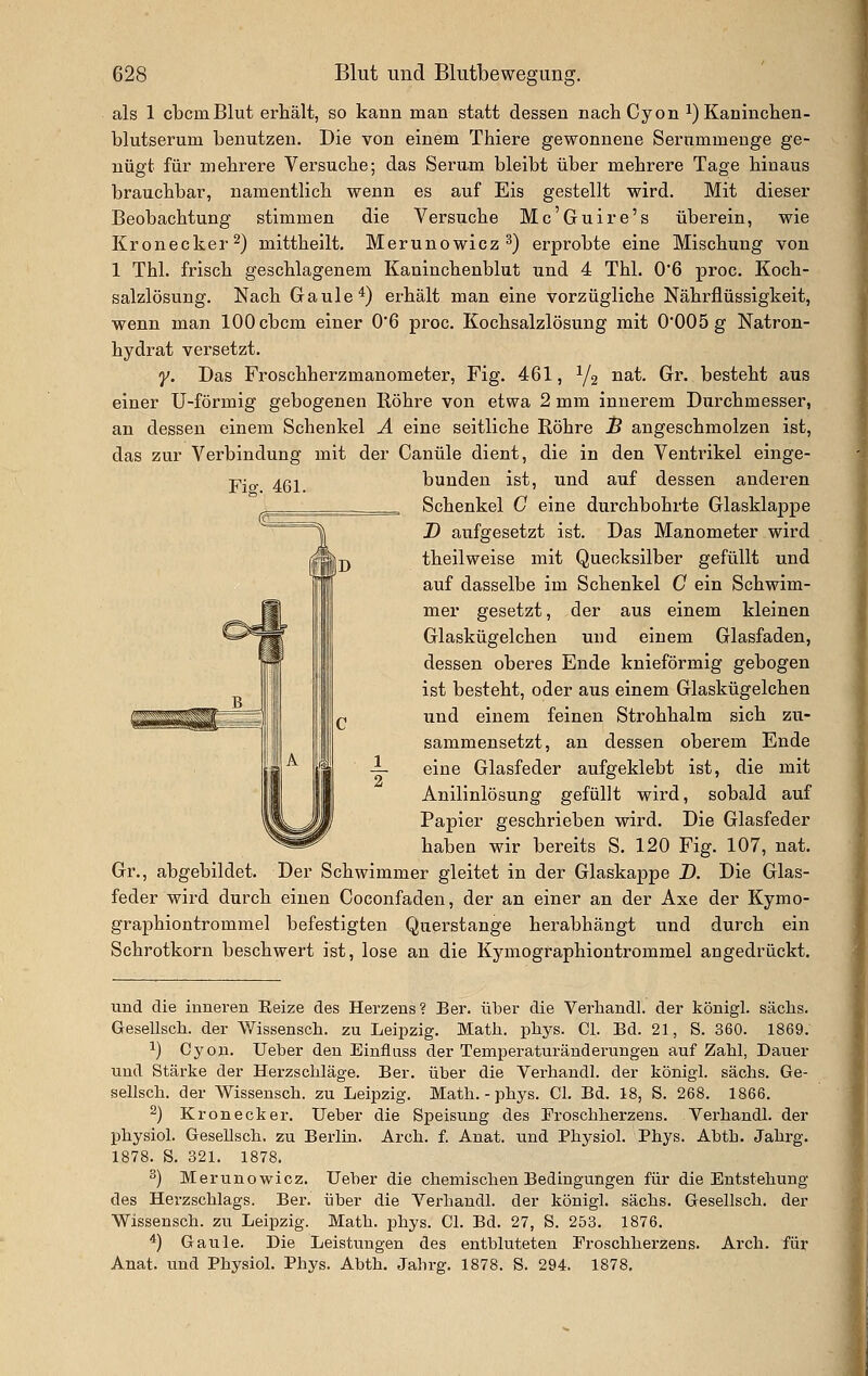 Fiff. 461. als 1 cbcmBlut erhält, so kann man statt dessen nachCyon i) Kaninchen- blutserum benutzen. Die von einem Thiere gewonnene Serummenge ge- nügt für mehrere Versuche; das Seram bleibt über mehrere Tage hinaus brauchbar, namentlich wenn es auf Eis gestellt wird. Mit dieser Beobachtung stimmen die Versuche Mc'Guire's überein, wie Kronecker 2) mitthellt, Merunowicz ^) erprobte eine Mischung von 1 Thl. frisch geschlagenem Kaninchenblut und 4 Thl. 0'6 proc. Koch- salzlösung. Nach Gaule*) erhält man eine vorzügliche Nährflüssigkeit, wenn man lOOcbcm einer 0'6 proc. Kochsalzlösung mit 0*005 g Natron- hydrat versetzt. y. Das Froschherzmanometer, Fig. 461, Y2 ^S't. Gr. besteht aus einer U-förmig gebogenen Röhre von etwa 2 mm innerem Durchmesser, an dessen einem Schenkel A eine seitliche Röhre J& angeschmolzen ist, das zur Verbindung mit der Canüle dient, die in den Ventrikel einge- bunden ist, und auf dessen anderen Schenkel C eine durchbohrte Glasklappe D aufgesetzt ist. Das Manometer wird theilweise mit Quecksilber gefüllt und auf dasselbe im Schenkel C ein Schwim- mer gesetzt, der aus einem kleinen Glaskügelchen und einem Glasfaden, dessen oberes Ende knieförmig gebogen ist besteht, oder aus einem Glaskügelchen und einem feinen Strohhalm sich zu- sammensetzt, an dessen oberem Ende eine Glasfeder aufgeklebt ist, die mit Anilinlösung gefüllt wird, sobald auf Papier geschrieben wird. Die Glasfeder haben wir bereits S. 120 Fig. 107, nat. Gr., abgebildet. Der Schwimmer gleitet in der Glaskappe D. Die Glas- feder wird durch einen Coconfaden, der an einer an der Axe der Kymo- graphiontrommel befestigten Querstange herabhängt und durch ein Schrotkorn beschwert ist, lose an die Kymogfaphiontrommel angedrückt. und die inneren Eeize des Herzens? Ber. über die Verliandl. der königl. säclis. Gesellsch. der Wissensch. zu Leipzig. Matli. pliys. Cl. Bd. 21, S. 360. 1869. 1) Cyon. Ueber den Einfluss der Temperaturänderungeu auf Zahl, Dauer und Stärke der Herzschläge. Ber. über die Verhandl. der königl. sächs. Ge- sellsch. der Wissensch. zu Leipzig. Math. - phys. Cl. Bd. 18, S. 268. 1866. 2) Krön eck er. Ueber die Speisung des Froschherzens. Verhandl. der physich GeseUsch. zu Berlin. Arch. f. Anat. und Physiol. Phys. Abth. Jahrg. 1878. S. 321. 1878. 2) Merunowicz. Ueber die chemischen Bedingungen für die Entstehung des Herzschlags. Ber. über die Verhandl. der königl. sächs. Gesellsch. der Wissensch. zu Leipzig. Math. phys. Cl. Bd. 27, S. 253. 1876. *) Gaule. Die Leistungen des entbluteten Froschherzens. Arch. für Anat. und Physiol. Phys. Abth. Jahrg. 1878. S. 294. 1878.