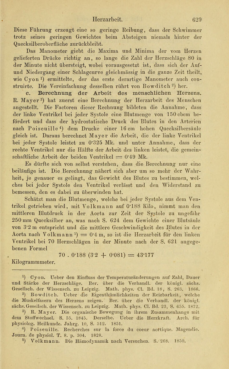 Diese Führung erzeugt eine so geringe Reibung, dass der Schwimmer trotz seines geringen Gewichtes beim Absteigen niemals hinter der Quecksilberoberfläche zurückbleibt. Das Manometer giebt die Maxima und Minima der vom Herzen gelieferten Drücke richtig an, so lange die Zahl der Herzschläge 80 in der Minute nicht übersteigt, wobei vorausgesetzt ist, dass sich der Auf- und Niedergang einer Schlagcurve gleichmässig in die ganze Zeit theilt, wie Cyon 1) ermittelte, der das erste derartige Manometer auch con- struirte. Die Vereinfachung desselben rührt von Bowditch^) her. e. Bereclinung der Arbeit des menschliclien Herzens. R. Mayer ^) hat zuerst eine Berechnung der Herzarbeit des Menschen angestellt. Die Factoren dieser Rechnung bildeten die Annahme, dass der linke Ventrikel bei jeder Systole eine Blutmenge von iSOcbcm be- fördert und dass der hydrostatische Druck des Blutes in den Arterien nach Poiseuille'^) dem Drucke einer 16 cm hohen Quecksilbersäule gleich ist. Daraus berechnet Mayer die Arbeit, die der linke Ventrikel bei jeder Systole leistet zu 0'325 Mk. und unter Annahme, dass der rechte Ventrikel nur die Hälfte der Arbeit des linken leistet, die gemein- schaftliche Arbeit der beiden Ventrikel = 049 Mk. Es dürfte sich von selbst verstehen, dass die Berechnung nur eine beiläufige ist. Die Berechnung nähert sich aber um so mehr der Wahr- heit, je genauer es gelingt, das Gewicht des Blutes zu bestimmen, wel- ches bei jeder Systole den Ventrikel verlässt und den Widerstand zu bemessen, den es dabei zu überwinden hat. Schätzt man die Blutmenge, welche bei jeder Systole aus dem Ven- trikel getrieben wird, mit Volkmann auf 0*188 Kilo, nimmt man den mittleren Blutdruck in der Aorta zur Zeit der Systole zu ungefähr 250 mm Quecksilber an, was nach S. 624 dem Gewichte einer Blutsäule von 3'2 m entspricht und die mittlere Geschwindigkeit des Blutes in der Aorta nach Volkmann •^) = 0*4 m, so ist die Herzai'beit für den linken Ventrikel bei 70 Herzschlägen in der Minute nach der S. 621 angege- benen Formel 70 . 0-188 (3-2 -f 0-081) ~ 43*177 Kilogrammmeter. ^) Cyon. lieber den Einfluss der Temperaturäuderungen auf Zahl, Dauer und Stärke der Herzschläge. Ber. über die Verhandl. der königl. sächs. Gesellsch. der Wissensch. zu Leipzig. Math. phys. Cl. Bd. 18, S. 263. 1866. 2) Bowditch. Ueber die Eigenthümlichkeiten der Eeizbarkeit, welche die Muskelfasern des Herzeus zeigen. Ber. über die Verhandl. der königl. sächs. Gesellsch. der Wissensch. zu Leipzig. Math. phys. Cl. Bd. 23, S. 655. 1872. 2) E. Mayer. Die organische Bewegung in ihrem Zusammenhange mit dem Stoffwechsel. S. 55. 1845. Derselbe. Ueber die Herzkraft. Arch. für physiolog. Heilkunde. Jahrg. 10, S. 512. 1851. *) Poiseuille. Eecherches sur la force du coeur aottique. Magendie. Journ. de physiol. T. 8. p. 304. 1828. ^) Volkmann. Die Hämodynamik nach Versuchen. S. 268. 1850.