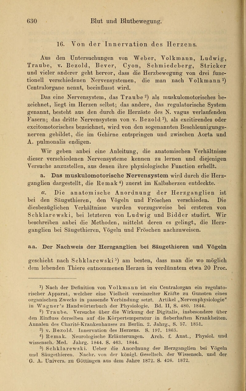 16. Von der Innervation des Herzens. Aus den üntersuchuDgen von Weber, Volkmann, Ludwig, Traube, v. Bezold, Bever, Cyon, Scbmiedeberg, Stricker und vieler anderer geht hervor, dass die Herzbewegung von drei func- tionell verschiedenen Nervensystemen, die man nach Volkmann i) Centralorgane nennt, beeinüusst wird. Das eine Nervensystem, das Traube 2) als muskulomotorisches be- zeichnet, liegt im Herzen selbst; das andere, das regulatorische System genannt, besteht aus den durch die Herzäste des N. vagus verlaufenden Fasern; das dritte Nervensystem von v. Bezold^), als excitirendes oder excitomotorisches bezeichnet, wird von den sogenannten Beschleunigungs- nerven gebildet, die im Gehirne entspringen und zwischen Aorta und A. pulmonalis endigen. Wir geben anbei eine Anleitung, die anatomischen Verhältnisse dieser verschiedenen Nervensysteme kennen zu lernen und diejenigen Versuche anzustellen, aus denen ihre physiologische Function erhellt, a. Das muskulomotoriselie Nervensystem wird durch die Herz- ganglien dargestellt, die Remak*) zuerst im Kalbsherzen entdeckte. cc. Die anatomische Anordnung der Herzganglien ist bei den Säugethieren, den Vögeln und Fröschen verschieden. Die diesbezüglichen Verhältnisse wurden vorzugsweise bei ersteren von Schklarewski, bei letzteren von Ludwig und Bidder studirt. Wir beschreiben anbei die Methoden, mittelst deren es gelingt, die Herz- ganglien bei Säugethieren, Vögeln und Fröschen nachzuweisen. aa. Der Nachweis der Herzganglien bei Säugethieren und Vögeln geschieht nach Schklarewski') am besten, dass man die wo möglich dem lebenden Thiere entnommenen Herzen in verdünntem etwa 20 Proc. 1) Nach der Definition von Volkmann ist ein Centralorgan ein regulato- rischer Apparat, welcher eine Vielheit vereinzelter Kräfte zu Giiusten eines organischen Zwecks in passende Verbindung setzt. Artikel „Nervenphysiologie iu Wagner's HandAvörterbuch der Physiologie. Bd. II, S. 480. 1844. ^) Traube. Versuche über die Wirkung der Digitalis, insbesondere über den Einfluss derselben auf die Körpertemperatur in fieberhaften Krankheiten. Annalen des Charite-Krankenhauses zu Berlin. 2. Jahrg., S. 57. 1851. 3) V. Bezold. Innervation des Herzens. S. 197. 1863. *) Eemak. Neurologische Erläuterungen. Arch. f. Anat., Physiol. und wissensch. Med. Jahrg. 1844. S. 463. 1844. 5) Schklarewski. lieber die Anordnung der Herzganglien bei Vögeln und Säugethieren. Nachr. von der königl. Gesellsch. der Wissensch. und der G. A. ünivers. zu Göttingen aus dem Jahre 1872. S. 426. 1872.