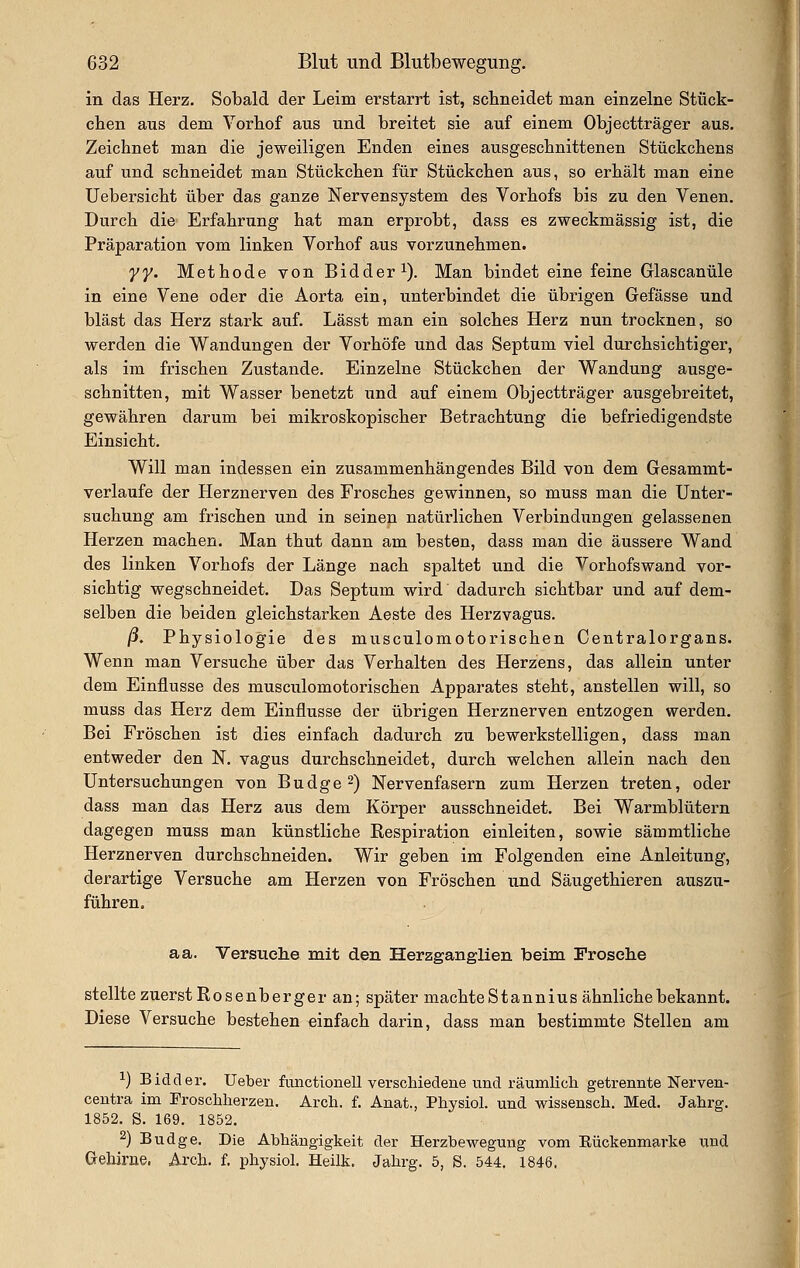 in das Herz. Sobald der Leim erstarrt ist, schneidet man einzelne Stück- eben aus dem Yorbof aus und breitet sie auf einem Objectträger aus. Zeichnet man die jeweiligen Enden eines ausgeschnittenen Stückchens auf und schneidet man Stückchen für Stückchen aus, so erhält man eine Uebersicht über das ganze Nervensystem des Vorhofs bis zu den Venen. Durch die Erfahrung hat man erprobt, dass es zweckmässig ist, die Präparation vom linken Vorhof aus vorzunehmen. yy. Methode von Bidder^). Man bindet eine feine Glascanüle in eine Vene oder die Aorta ein, unterbindet die übrigen Gefässe und bläst das Herz stark auf. Lässt man ein solches Herz nun trocknen, so werden die Wandungen der Vorhöfe und das Septum viel durchsichtiger, als im frischen Zustande. Einzelne Stückchen der Wandung ausge- schnitten, mit Wasser benetzt und auf einem Objectträger ausgebreitet, gewähren darum bei mikroskopischer Betrachtung die befriedigendste Einsicht. Will man indessen ein zusammenhängendes Bild von dem Gesammt- verlaufe der Herznerven des Frosches gewinnen, so muss man die Unter- suchung am frischen und in seinen natürlichen Verbindungen gelassenen Herzen machen. Man thut dann am besten, dass man die äussere Wand des linken Vorhofs der Länge nach spaltet und die Vorhofswand vor- sichtig wegschneidet. Das Septum wird dadurch sichtbar und auf dem- selben die beiden gleichstarken Aeste des Herzvagus. ^. Physiologie des musculomotorischen Centralorgans. Wenn man Versuche über das Verhalten des Herzens, das allein unter dem Einflüsse des musculomotorischen Apparates steht, anstellen will, so muss das Herz dem Einflüsse der übrigen Herznerven entzogen werden. Bei Fröschen ist dies einfach dadurch zu bewerkstelligen, dass man entweder den N. vagus durchschneidet, durch welchen allein nach den Untersuchungen von Budge^) Nervenfasern zum Herzen treten, oder dass man das Herz aus dem Körper ausschneidet. Bei Warmblütern dagegen muss man künstliche Respiration einleiten, sowie sämmtliche Herznerven durchschneiden. Wir geben im Folgenden eine Anleitung, derartige Versuche am Herzen von Fröschen und Säugethieren auszu- führen. aa. Versuche mit den Herzganglien beim Frosche stellte zuerst Rosenberge r an; später machte Stannius ähnliche bekannt. Diese Versuche bestehen einfach darin, dass man bestimmte Stellen am ^) Bidder. üeber functionell verschiedene und räumlich, getrennte Nei'ven- centra im Froschherzen. Arch. f. Anat., Physiol. und wissensch. Med. Jahrg. 1852. S. 169. 1852. 2) Budge. Die Abhängigkeit der Herzbewegung vom Eückenmarke ixnd Gi-ebirne. Arch. f. physiol. Heilk. Jahrg. 5, S. 544, 1846.