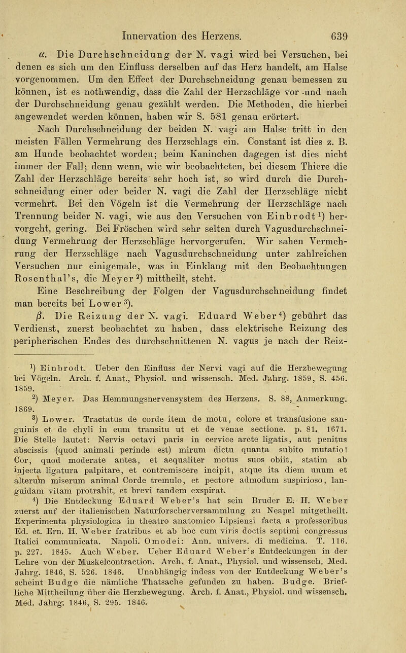 a. Die Durchschneidting der N. vagi wird bei Versuclien, bei denen es sich nm den Einfluss derselben auf das Herz handelt, am Halse vorgenommen. Um den Effect der Durchschneidung genau bemessen zu können, ist es nothwendig, dass die Zahl der Herzschläge vor -und nach der Durchschneidung genau gezählt werden. Die Methoden, die hierbei angewendet werden können, haben wir S. 581 genau erörtert. Nach Durchschneidung der beiden N. vagi am Halse tritt in den meisten Fällen Vermehrung des Herzschlags ein. Constant ist dies z. B. am Hunde beobachtet worden; beim Kaninchen dagegen ist dies nicht immer der Fall; denn wenn, wie wir beobachteten, bei diesem Thiere die Zahl der Herzschläge bereits sehr hoch ist, so wird durch die Durch- schneidung einer oder beider N. vagi die Zahl der Herzschläge nicht vermehrt. Bei den Vögeln ist die Vermehrung der Herzschläge nach Trennung beider N. vagi, wie aus den Versuchen von Einbrodt^) her- vorgeht, gering. Bei Fröschen wird sehr selten durch Vagusdurchschnei- dung Vermehrung der Herzschläge hervorgerufen. Wir sahen Vermeh- rung der Herzschläge nach Vagusdurchschneidung unter zahlreichen Versuchen nur einigemale, was in Einklang mit den Beobachtungen Rosenthal's, die Meyer ^) mittheilt, steht. Eine Beschreibung der Folgen der Vagusdurchschneidung findet man bereits bei Lower^). ß. Die Reizung der N. vagi. Eduard Weber*) gebührt das Verdienst, zuerst beobachtet zu haben, dass elektrische Reizung des peripherischen Endes des durchschnittenen N. vagus je nach der Reiz- ^) Einbroclt. Ueber den Einfluss der Nervi vagi auf die Herzbewegung bei Vögeln. Arch. f. Auat., Physiol. und wissenscb. Med. Jahrg. 1859, S. 456. 1859. ^) Meyer. Das Hemmungsnervensystem des Herzens. S. 88, Anmerkung. 1869. 3) Lower. Tractatus de corde item de motu, colore et transfusione san- guinis et de chyli in eum transitu ut et de venae sectione. p. 81. 1671. Die Stelle lautet: Nervis octavi paris in oervice arcte ligatis, aut penitus abscissis (quod animali perinde est) mirum dictu quanta subito miitatio! Cor, quod moderate antea, et aequaliter motus suos obiit, statim ab injecta ligatura palpitare, et contremiscere incipit, atque ita diem unum et alterum miserum animal Corde tremulo, et pectore admodum suspirioso, lan- guidam vitam protrahit, et brevi tandem exspirat. *) Die Entdeckung Eduard Weber's hat sein Bruder E. H. Weber zuerst auf der italienischen Naturforscherversammlung zu Neapel mitgetheilt. Experimenta physiologica in theatro anatoniico Lipsiensi facta a professoribus Ed. et. Ern. H. Weber fratribus et ab boc cum viris doctis septimi congressus Italici communicata. Napoli. 0 med ei: Ann. univers. di medicina. T. 116. p. 227. 1845. Auch Weber. Ueber Eduard Weber's Entdeckungen in der Lehre von der Muskelcontraction. Arch. f. Anat., Physiol. und wissenscli. Med. Jahrg. 1846, S. 526. 1846. Unabhängig indess von der Entdeckung Weber's scheint Budge die nämliche Thatsache gefunden zu haben. Budge. Brief- liche Mittheilung über die Herzbewegung. Ai'ch. f. Anat., Physiol. und wissensch. Med. Jahrg; 1846, S. 295. 1846,