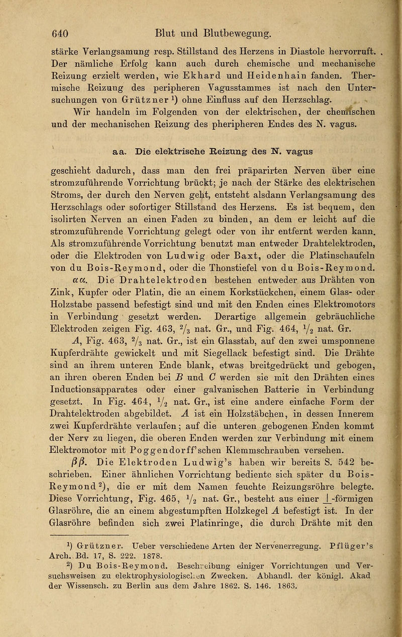 stärke Verlangsamung resp. Stillstand des Herzens in Diastole hervorruft. Der nämliche Erfolg kann auch durch chemische und mechanische Reizung erzielt werden, wie Ekhard und Heidenhain fanden. Ther- mische Reizung des peripheren Vagusstammes ist nach den Unter- suchungen von Grützner 1) ohne Einfluss auf den Herzschlag. Wir handeln im Folgenden von der elektrischen, der chemischen und der mechanischen Reizung des pheripheren Endes des N. vagus. aa. Die elektrische Reizung des K. vagus geschieht dadurch, dass man den frei präparirten Nerven über eine stromzuführende Vorrichtung brückt; je nach der Stärke des elektrischen Stroms, der durch den Nerven geht, entsteht alsdann Verlangsamung des Herzschlags oder sofortiger Stillstand des Herzens. Es ist bequem, den isolirten Nerven an einen Faden zu binden, an dem er leicht auf die stromzuführende Vorrichtung gelegt oder von ihr entfernt werden kann. Als stromzuführende Vorrichtung benutzt man entweder Drahtelektroden, oder die Elektroden von Ludwig oder Baxt, oder die Platinschaufeln von du Bois-Reymond, oder die Thonstiefel von du Bois-Reymond. aw. Die Drahtelektroden bestehen entweder aus Drähten von Zink, Kupfer oder Platin, die an einem Korkstückchen, einem Glas- oder Holzstabe passend befestigt sind und mit den Enden eines Elektromotors in Verbindung geset;zt werden. Derartige allgemein gebräuchliche Elektroden zeigen Fig. 463, 2/3 nat. Gr., und Fig. 464, 1/2 iiat. Gr. A, Fig. 463, 2/3 nat. Gr., ist ein Glasstab, auf den zwei umsponnene Kupferdrähte gewickelt und mit Siegellack befestigt sind. Die Drähte sind an ihrem unteren Ende blank, etwas breitgedrückt und gebogen, an ihren oberen Enden bei B und C werden sie mit den Drähten eines Inductionsapparates oder einer galvanischen Batterie in Verbindung gesetzt. In Fig. 464, 1/2 i^^t. Gr., ist eine andere einfache Form der Drahtelektroden abgebildet. Ä ist ein Holzstäbchen, in dessen Innerem zwei Kupferdrähte verlaufen; auf die unteren gebogenen Enden kommt der Nerv zu liegen, die oberen Enden werden zur Verbindung mit einem Elektromotor mit Poggendorff sehen Klemmschrauben versehen. ßß. Die Elektroden Ludwig's haben wir bereits S. 542 be- schrieben. Einer ähnlichen Vorrichtung bediente sich später du Bois- Reymond 2), die er mit dem Namen feuchte Reizungsröhre belegte. Diese Vorrichtung, Fig. 465, Y2 ^^^' Grr., besteht aus einer J_-förmigen Glasröhre, die an einem abgestumpften Holzkegel A befestigt ist. In der Glasröhre befinden sich zwei Platinringe, die durch Drähte mit den 1) Grützner. lieber vei-schiedene Arten der Nervenerregung. Pflüger's Arch. Bd. 17, S. 222. 1878. ^) Du Bois-Reymorid. Beschreibung einiger Vorrichtungen und Ver- suchsweisen zu elektrophysiologiscLen Zwecken. Abhandl. der königi. Akad der Wissensch. zu Berlin aus dem Jahre 1862. S. 146. 1863.