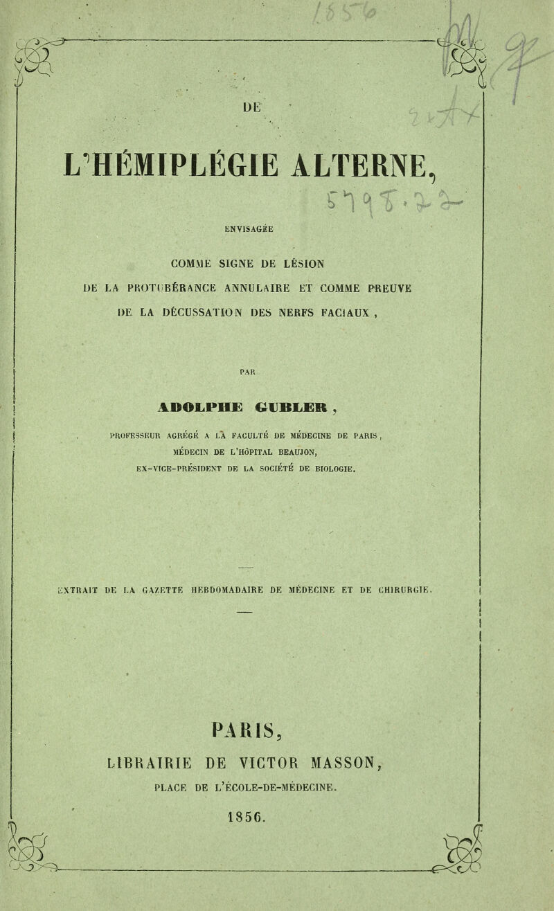 M r DE L HÉMIPLÉGIE ALTERNE, S J ^ 5 ENVISAGEE GOMME SIGNE DE LÉSION DE LA PROTUBÉRANCE ANNULAIRE ET GOMME PREUVE DE LA DÉCUSSATÉON DES NERFS FAC!AUX , PAR ADOLPHS: &DBLËR . PROFESSEUR AGREGE A LA FACULTÉ DE MÉDECINE DE PARIS , MÉDECIN DE L'HÔPITAL BEAUJON, EX-VICE-PRÉSIDENT DE LA SOCIÉTÉ DE BIOLOGIE. EXTRAIT DE LA GAZETTE HEBDOMADAIRE DE MÉDECINE ET DE CHIRURGIE. PARIS, LIBRAIRIE DE VICTOR MASSON, PLACE DE L'ÉCOLE-DE-MÉDECINE. 1856. -3