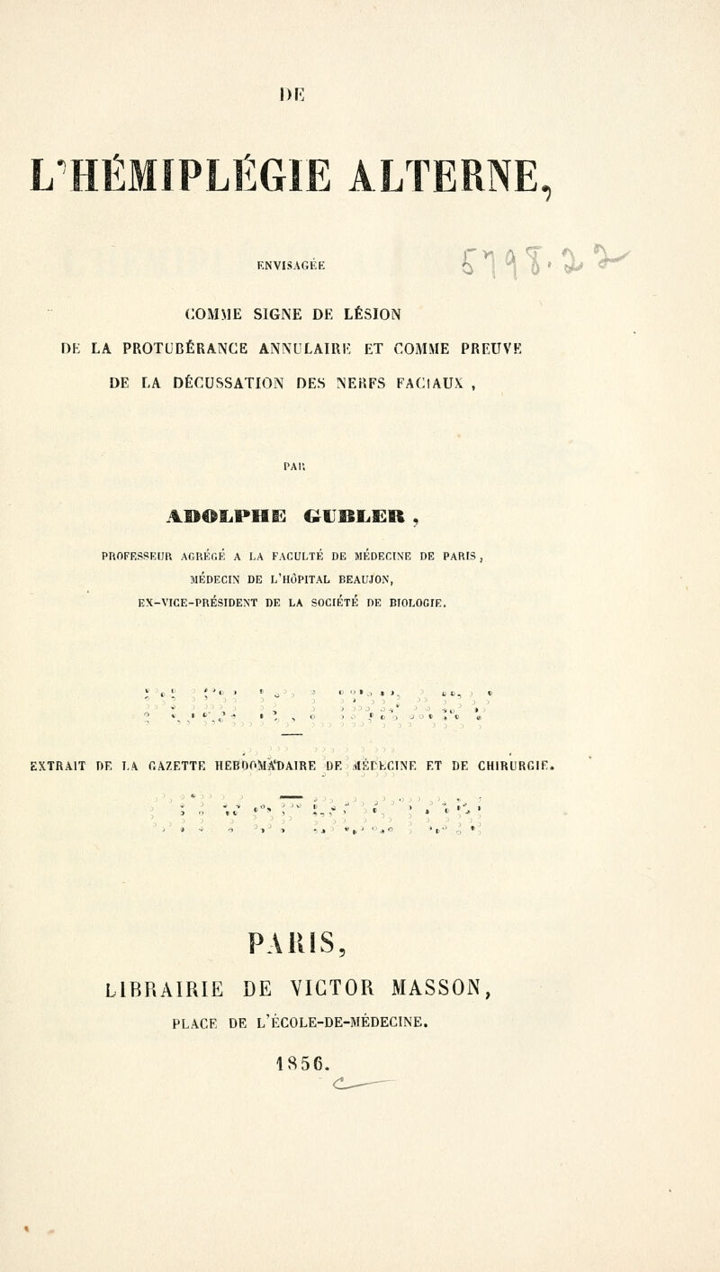 DR LTHÉMIPLÉGIE ALTERNE, ENVISAGEE n<n.o,v COMME SIGNE DE LÉSION DE LA PROTUBÉRANCE ANNULAIRE ET COMME PREUVE DE LA DÉCUSSATION DES NERFS FACIAUX , PROFESSEUR AGREGE A LA FACULTÉ DE MEDECINE DE PARIS , MÉDECIN DE L'HÔPITAL BEAUJON, EX-VICE-PRÉSIDENT DE LA SOCIÉTÉ DE BIOLOGIE. » <»..» i . CD.) 1 ' '3-9  3 ) J ) J J O ^ T, ,, ( ) O 3 O * ' O O O 0 » $ t> it, EXTRAIT DE LA GAZETTE HEBDOMADAIRE DE MÉDECINE ET DE CHIRURGIf. PARIS, LIBRAIRIE DE VICTOR MASSON, PLACE DE L'ÉCOLE-DE-MÉDECINE. 1856.