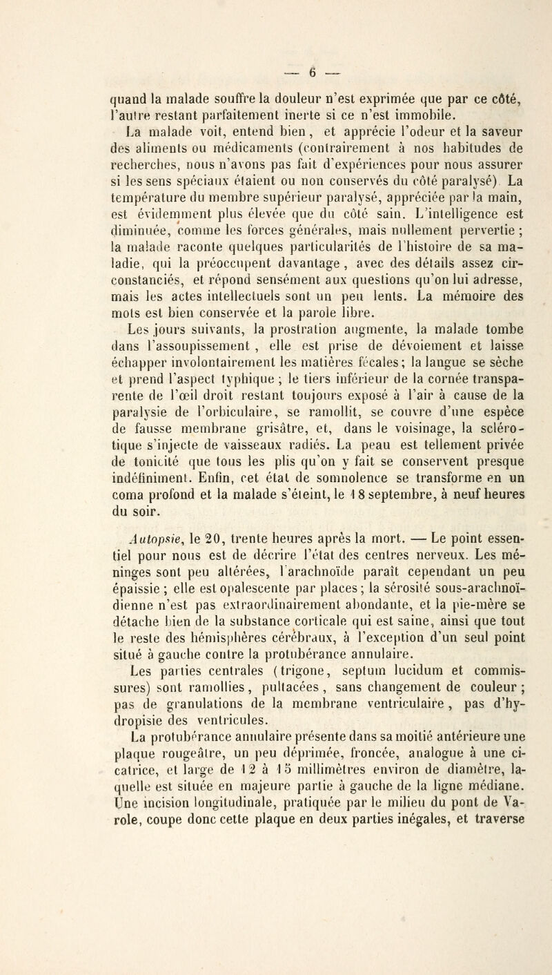 quand la malade souffre la douleur n'est exprimée que par ce côté, l'autre restant parfaitement inerte si ce n'est immobile. La malade voit, entend bien, et apprécie l'odeur et la saveur des aliments ou médicaments (contrairement à nos habitudes de recherches, nous n'avons pas fait d'expériences pour nous assurer si les sens spéciaux étaient ou non conservés du côté paralysé) La température du membre supérieur paralysé, appréciée par la main, est évidemment plus élevée que du côté sain. L'intelligence est diminuée, comme les forces générales, mais nullement pervertie ; la malade raconte quelques particularités de l'histoire de sa ma- ladie, qui la préoccupent davantage, avec des détails assez cir- constanciés, et répond sensément aux questions qu'on lui adresse, mais les actes intellectuels sont un peu lents. La mémoire des mots est bien conservée et la parole libre. Les jours suivants, la prostration augmente, la malade tombe dans l'assoupissement , elle est prise de dévoiement et laisse échapper involontairement les matières fécales; la langue se sèche et prend l'aspect typhique ; le tiers inférieur de la cornée transpa- rente de l'œil droit restant toujours exposé à l'air à cause de la paralysie de l'orbiculaire, se ramollit, se couvre d'une espèce de fausse membrane grisâtre, et, dans le voisinage, la scléro- tique s'injecte de vaisseaux radiés. La peau est tellement privée de tonicité que tous les plis qu'on y fait se conservent presque indéfiniment. Enfin, cet état de somnolence se transforme en un coma profond et la malade s'éteint, le 18 septembre, à neuf heures du soir. Autopsie, le 20, trente heures après la mort. — Le point essen- tiel pour nous est de décrire l'état des centres nerveux. Les mé- ninges sont peu altérées, l'arachnoïde paraît cependant un peu épaissie ; elle est opalescente par places; la sérosité sous-arachnoï- dienne n'est pas extraordinairement abondante, et la pie-mère se détache bien de la substance corticale qui est saine, ainsi que tout le reste des hémisphères cérébraux, à l'exception d'un seul point situé a gauche contre la protubérance annulaire. Les parties centrales (trigone, septum lucidum et commis- sures) sont ramollies, pultacées, sans changement de couleur; pas de granulations de la membrane ventriculaire , pas d'hy- dropisie des ventricules. La protubérance annulaire présente dans sa moitié antérieure une plaque rougeâlre, un peu déprimée, froncée, analogue à une ci- catrice, et large de 1 2 à 15 millimètres environ de diamètre, la- quelle est située en majeure partie à gauche de la ligne médiane. Une incision longitudinale, pratiquée par le milieu du pont de Va- role, coupe donc cette plaque en deux parties inégales, et traverse