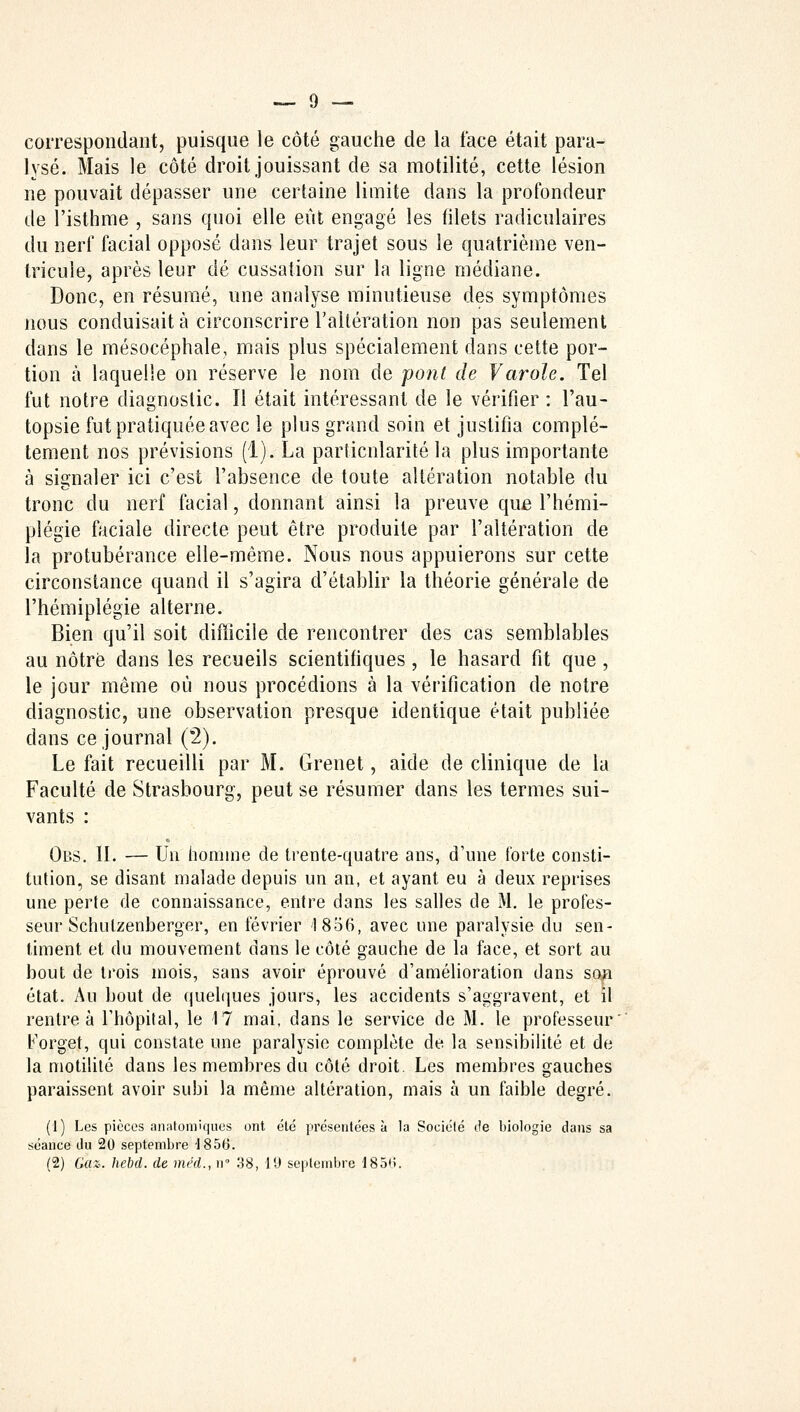 correspondant, puisque le côté gauche de la face était para- lysé. Mais le côté droit jouissant de sa motilité, cette lésion ne pouvait dépasser une certaine limite dans la profondeur de l'isthme , sans quoi elle eût engagé les filets radiculaires du nerf facial opposé dans leur trajet sous le quatrième ven- tricule, après leur dé cassation sur la ligne médiane. Donc, en résumé, une analyse minutieuse des symptômes nous conduisait à circonscrire l'altération non pas seulement dans le mésocéphale, mais plus spécialement dans cette por- tion à laquelle on réserve le nom de pont de Varole. Tel fut notre diagnostic. Il était intéressant de le vérifier : l'au- topsie fut pratiquée avec le plus grand soin et justifia complè- tement nos prévisions (1). La particularité la plus importante à signaler ici c'est l'absence de toute altération notable du tronc du nerf facial, donnant ainsi la preuve que l'hémi- plégie faciale directe peut être produite par l'altération de la protubérance elle-même. Nous nous appuierons sur cette circonstance quand il s'agira d'établir la théorie générale de l'hémiplégie alterne. Bien qu'il soit difficile de rencontrer des cas semblables au nôtre dans les recueils scientifiques, le hasard fit que , le jour même où nous procédions à la vérification de notre diagnostic, une observation presque identique était publiée dans ce journal (2). Le fait recueilli par M. Grenet, aide de clinique de la Faculté de Strasbourg, peut se résumer dans les termes sui- vants : Obs. IL — Un homme de trente-quatre ans, d'une forte consti- tution, se disant malade depuis un an, et ayant eu à deux reprises une perte de connaissance, entre dans les salles de M. le profes- seur Schulzenberger, en février 1856, avec une paralysie du sen- timent et du mouvement dans le côté gauche de la face, et sort au bout de trois mois, sans avoir éprouvé d'amélioration dans sop état. Au bout de quelques jours, les accidents s'aggravent, et il rentre à l'hôpital, le 17 mai, dans le service de M. le professeur Forget, qui constate une paralysie complète de la sensibilité et de la motilité dans les membres du côté droit. Les membres gauches paraissent avoir subi la même altération, mais à un faible degré. (1) Les pièces anatomiques ont été présentées à la Société de biologie dans sa séance du 20 septembre -1856. (2) Ga%- hebd. de méd., n° 38, 19 septembre 185*>.