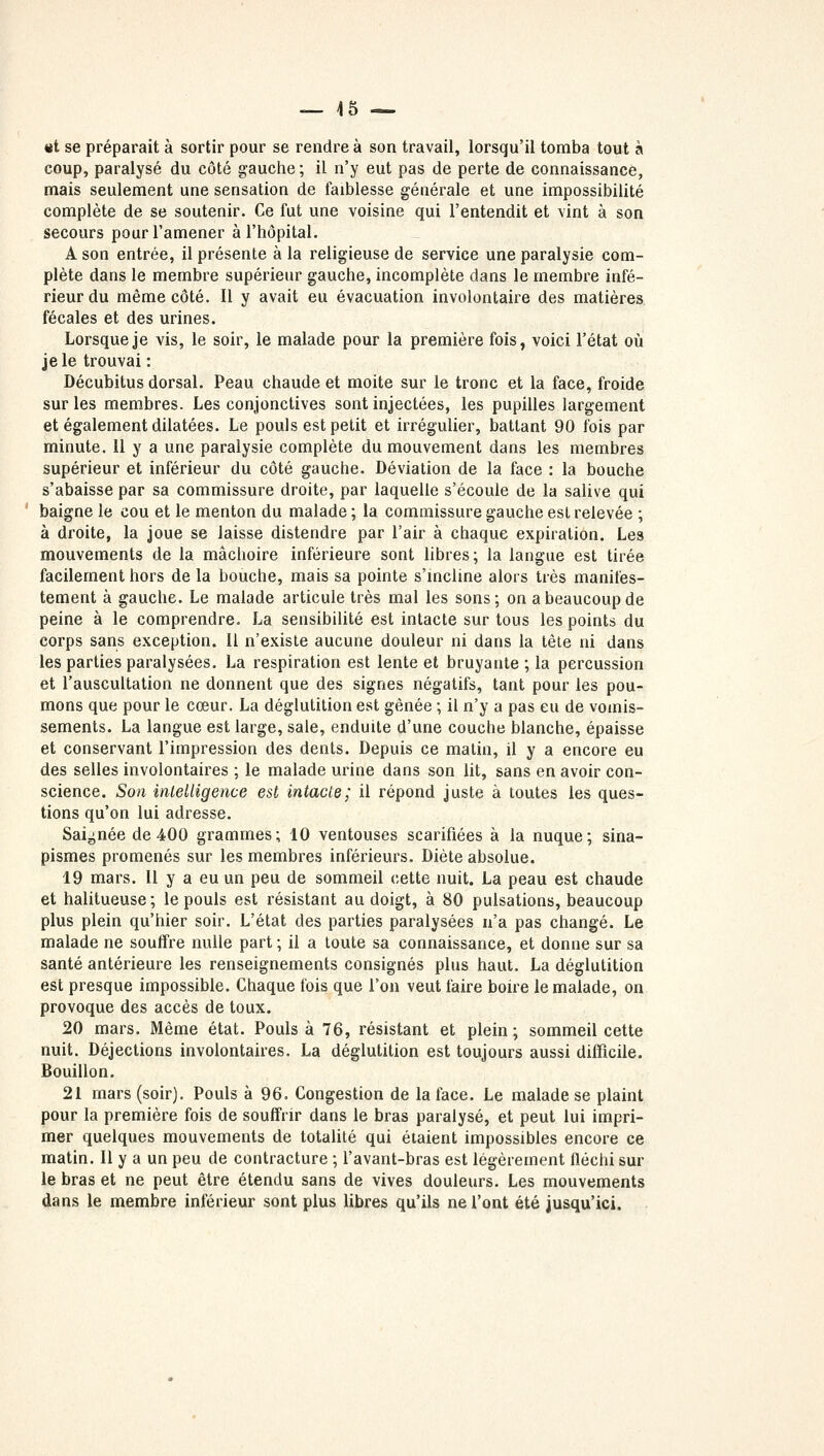 «t se préparait à sortir pour se rendre à son travail, lorsqu'il tomba tout à coup, paralysé du côté gauche; il n'y eut pas de perte de connaissance, mais seulement une sensation de faiblesse générale et une impossibilité complète de se soutenir. Ce fut une voisine qui l'entendit et vint à son secours pour l'amener à l'hôpital. A son entrée, il présente à la religieuse de service une paralysie com- plète dans le membre supérieur gauche, incomplète dans le membre infé- rieur du même côté. Il y avait eu évacuation involontaire des matières fécales et des urines. Lorsque je vis, le soir, le malade pour la première fois, voici l'état où je le trouvai : Décubitus dorsal. Peau chaude et moite sur le tronc et la face, froide sur les membres. Les conjonctives sont injectées, les pupilles largement et également dilatées. Le pouls est petit et irrégulier, battant 90 fois par minute. 11 y a une paralysie complète du mouvement dans les membres supérieur et inférieur du côté gauche. Déviation de la face : la bouche s'abaisse par sa commissure droite, par laquelle s'écoule de la salive qui baigne le cou et le menton du malade; la commissure gauche est relevée ; à droite, la joue se laisse distendre par l'air à chaque expiration. Les mouvements de la mâchoire inférieure sont libres; la langue est tirée facilement hors de la bouche, mais sa pointe s'incline alors très manifes- tement à gauche. Le malade articule très mal les sons; on a beaucoup de peine à le comprendre. La sensibilité est intacte sur tous les points du corps sans exception. Il n'existe aucune douleur ni dans la tête ni dans les parties paralysées. La respiration est lente et bruyante ; la percussion et l'auscultation ne donnent que des signes négatifs, tant pour les pou- mons que pour le cœur. La déglutition est gênée ; il n'y a pas eu de vomis- sements. La langue est large, sale, enduite d'une couche blanche, épaisse et conservant l'impression des dents. Depuis ce matin, il y a encore eu des selles involontaires ; le malade urine dans son lit, sans en avoir con- science. Son intelligence est intacte; il répond juste à toutes les ques- tions qu'on lui adresse. Saignée de 400 grammes; 10 ventouses scarifiées à la nuque; sina- pismes promenés sur les membres inférieurs. Diète absolue. 19 mars. Il y a eu un peu de sommeil cette nuit. La peau est chaude et halitueuse; le pouls est résistant au doigt, à 80 pulsations, beaucoup plus plein qu'hier soir. L'état des parties paralysées n'a pas changé. Le malade ne souffre nulle part ; il a toute sa connaissance, et donne sur sa santé antérieure les renseignements consignés plus haut. La déglutition est presque impossible. Chaque fois que l'on veut faire boire le malade, on provoque des accès de toux. 20 mars. Même état. Pouls à 76, résistant et plein ; sommeil cette nuit. Déjections involontaires. La déglutition est toujours aussi difficile. Bouillon. 21 mars (soir). Pouls à 96. Congestion de la face. Le malade se plaint pour la première fois de souffrir dans le bras paralysé, et peut lui impri- mer quelques mouvements de totalité qui étaient impossibles encore ce matin. Il y a un peu de contracture ; l'avant-bras est légèrement fléchi sur le bras et ne peut être étendu sans de vives douleurs. Les mouvements dans le membre inférieur sont plus libres qu'ils ne l'ont été jusqu'ici.