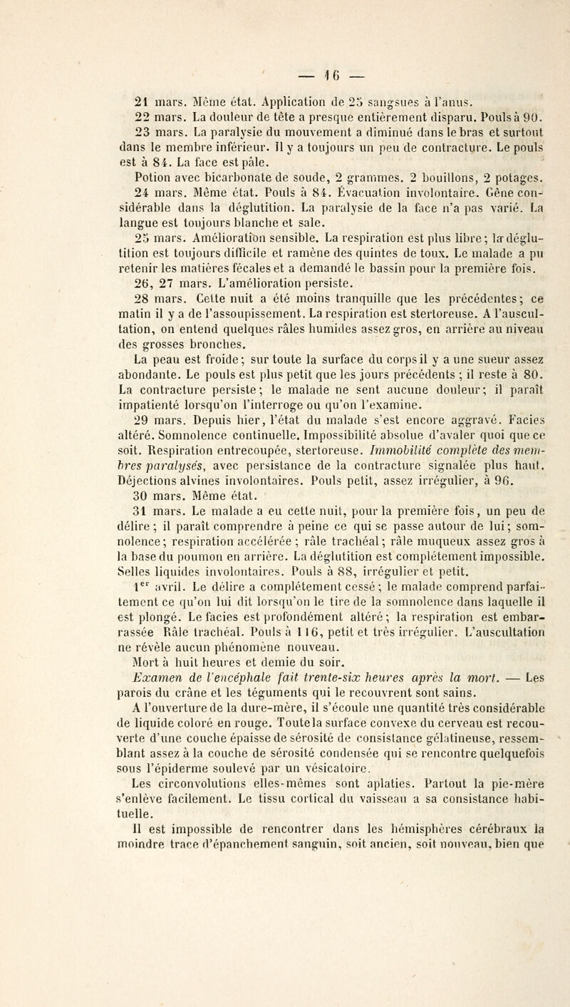 _ |6 — 21 mars. Même état. Application de 25 sangsues à l'anus. 22 mars. La douleur de tête a presque entièrement disparu. Pouls à 90. 23 mars. La paralysie du mouvement a diminué dans le bras et surtout dans le membre inférieur. Il y a toujours un peu de contracture. Le pouls est à 84. La face est pâle. Potion avec bicarbonate de soude, 2 grammes. 2 bouillons, 2 potages. 24 mars. Même état. Pouls à 84. Évacuation involontaire. Gêne con- sidérable dans la déglutition. La paralysie de la face n'a pas varié. La langue est toujours blanche et sale. 25 mars. Amélioration sensible. La respiration est plus libre; la déglu- tition est toujours difficile et ramène des quintes de toux. Le malade a pu retenir les matières fécales et a demandé le bassin pour la première fois. 26, 27 mars. L'amélioration persiste. 28 mars. Cette nuit a été moins tranquille que les précédentes; ce matin il y a de l'assoupissement. La respiration est stertoreuse. A l'auscul- tation, on entend quelques râles humides assez gros, en arrière au niveau des grosses bronches. La peau est froide; sur toute la surface du corps il y a une sueur assez abondante. Le pouls est plus petit que les jours précédents ; il reste à 80. La contracture persiste; le malade ne sent aucune douleur; il paraît impatienté lorsqu'on l'interroge ou qu'on l'examine. 29 mars. Depuis hier, l'état du malade s'est encore aggravé. Faciès altéré. Somnolence continuelle. Impossibilité absolue d'avaler quoi que ce soit. Respiration entrecoupée, stertoreuse. Immobilité complète des mem- bres paralysés, avec persistance de la contracture signalée plus haut. Déjections alvines involontaires. Pouls petit, assez irrégulier, à 96. 30 mars. Même état. 31 mars. Le malade a eu cette nuit, pour la première fois, un peu de délire ; il paraît comprendre à peine ce qui se passe autour de lui; som- nolence; respiration accélérée ; râle trachéal; râle muqueux assez gros à la base du poumon en arrière. La déglutition est complètement impossible. Selles liquides involontaires. Pouls à 88, irrégulier et petit. 1er avril. Le délire a complètement cessé ; le malade comprend parfai- tement ce qu'on lui dit lorsqu'on le tire de la somnolence dans laquelle il est plongé. Le faciès est profondément altéré; la respiration est embar- rassée Râle trachéal. Pouls à 116, petit et très irrégulier. L'auscultation ne révèle aucun phénomène nouveau. Mort à huit heures et demie du soir. Examen de l'encéphale fait trente-six heures après la mort. — Les parois du crâne et les téguments qui le recouvrent sont sains. A l'ouverture de la dure-mère, il s'écoule une quantité très considérable de liquide coloré en rouge. Toute la surface convexe du cerveau est recou- verte d'une couche épaisse de sérosité de consistance gélatineuse, ressem- blant assez à la couche de sérosité condensée qui se rencontre quelquefois sous l'épiderme soulevé par un vésicatoire. Les circonvolutions elles-mêmes sont aplaties. Partout la pie-mère s'enlève facilement. Le tissu cortical du vaisseau a sa consistance habi- tuelle. Il est impossible de rencontrer dans les hémisphères cérébraux la moindre trace d'épanchement sanguin, soit, ancien, soit nouveau, bien que