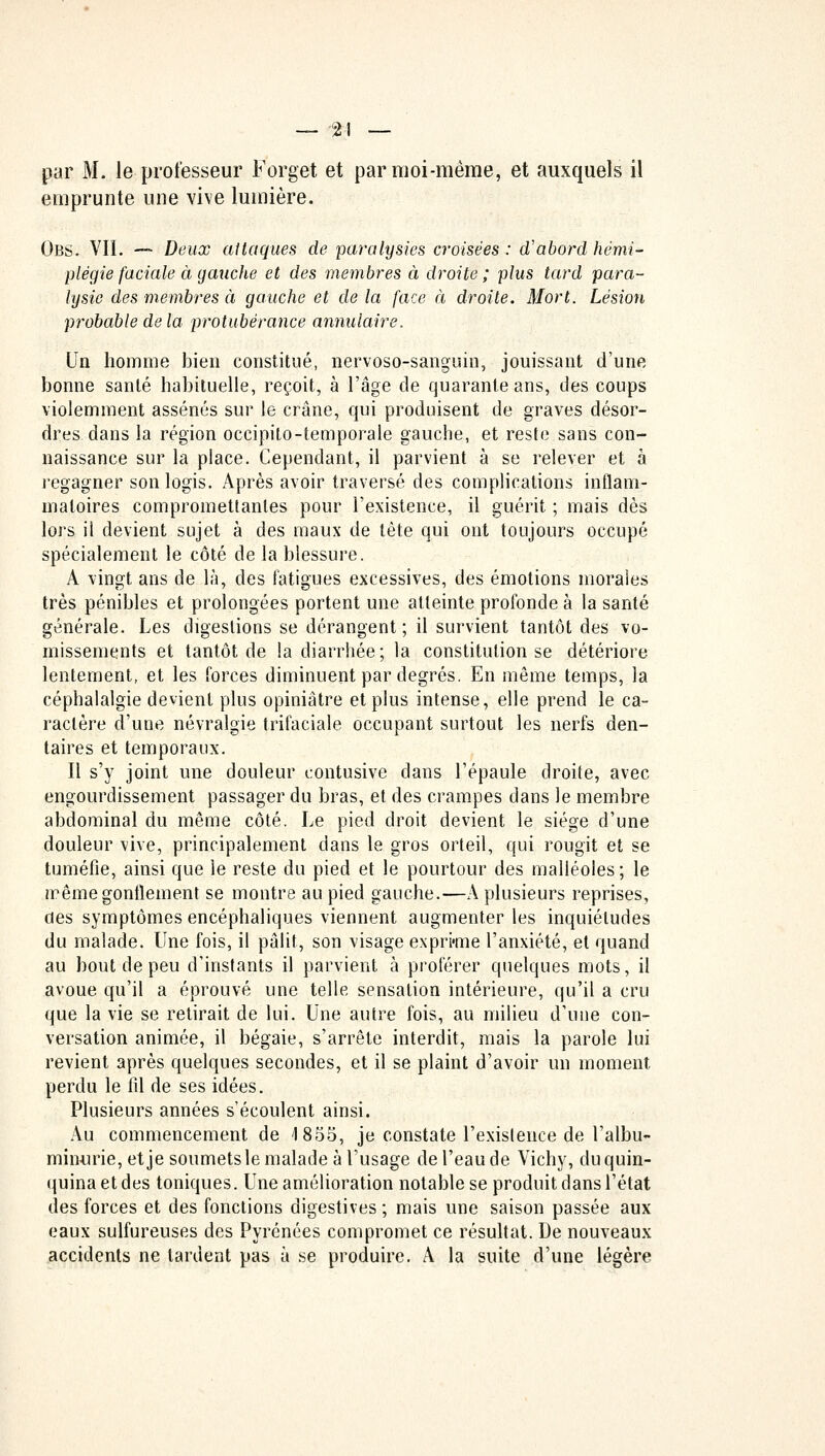 par M. le professeur Forget et par moi-même, et auxquels il emprunte une vive lumière. Obs. VIL — Deux attaques de paralysies croisées : d'abord hémi- plégie faciale à gauclie et des membres à droite ; plus tard para- lysie des membres à gauche et de la face à droite. Mort. Lésion probable delà protubérance annulaire. Un homme bien constitué, nervoso-sanguin, jouissant d'une bonne santé habituelle, reçoit, à l'âge de quarante ans, des coups violemment assénés sur le crâne, qui produisent de graves désor- dres dans la région occipito-temporale gauche, et reste sans con- naissance sur la place. Cependant, il parvient à se relever et à regagner son logis. Après avoir traversé des complications inflam- matoires compromettantes pour l'existence, il guérit ; mais dès lors il devient sujet à des maux de tète qui ont toujours occupé spécialement le côté de la blessure. A vingt ans de là, des fatigues excessives, des émotions moraies très pénibles et prolongées portent une atteinte profonde à la santé générale. Les digestions se dérangent; il survient tantôt des vo- missements et tantôt de !a diarrhée ; la constitution se détériore lentement, et les forces diminuent par degrés. En même temps, la céphalalgie devient plus opiniâtre et plus intense, elle prend le ca- ractère d'une névralgie trifaciale occupant surtout les nerfs den- taires et temporaux. Il s'y joint une douleur contusive dans l'épaule droite, avec engourdissement passager du bras, et des crampes dans le membre abdominal du même côté. Le pied droit devient le siège d'une douleur vive, principalement dans le gros orteil, qui rougit et se tuméfie, ainsi que le reste du pied et le pourtour des malléoles ; le même gonflement se montre au pied gauche.—A plusieurs reprises, des symptômes encéphaliques viennent augmenter les inquiétudes du malade. Une fois, il pâlit, son visage exprime l'anxiété, et quand au bout de peu d'instants il parvient à proférer quelques mots, il avoue qu'il a éprouvé une telle sensation intérieure, qu'il a cru que la vie se retirait de lui. Une autre fois, au milieu d'une con- versation animée, il bégaie, s'arrête interdit, mais la parole lui revient après quelques secondes, et il se plaint d'avoir un moment perdu le fil de ses idées. Plusieurs années s'écoulent ainsi. Au commencement de 1855, je constate l'exislence de l'albu- minurie, et je soumets le malade à l'usage de l'eau de Vichy, du quin- quina et des toniques. Une amélioration notable se produit dans l'état des forces et des fonctions digestives ; mais une saison passée aux eaux sulfureuses des Pyrénées compromet ce résultat. De nouveaux accidents ne tardent pas à se produire. A la suite d'une légère