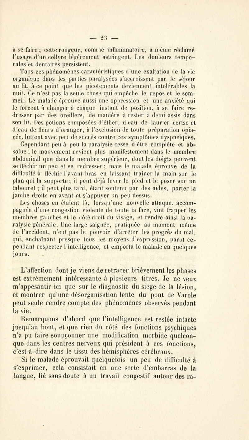 à se faire ; cette rougeur, comi ie inflammatoire, a même réclamé l'usage d'un collyre légèrement astringent. Les douleurs tempo- rales et dentaires persistent. Tous ces phénomènes caractéristiques d'une exaltation de la vie organique dans les parties paralysées s'accroissent par le séjour au lit, à ce point que les picotements deviennent intolérables la nuit. Ce n'est pas la seule chose qui empêche le repos et le som- meil. Le malade éprouve aussi une oppression et une anxiété qui le forcent à changer à chaque instant de position, à se faire re- dresser par des oreillers, de manière à rester à demi assis dans son lit. Des potions composées d'éther, d'eau de laurier-cerise et d'eau de fleurs d'oranger, à l'exclusion de toute préparation opia- cée, luttent avec peu de succès contre ces symptômes dyspnéiques. Cependant peu à peu la paralysie cesse d'être complète et ab- solue ; le mouvement revient plus manifestement dans le membre abdominal que dans le membre supérieur, dont les doigts peuvent se fléchir un peu et se redresser; mais le malade éprouve de la difficulté à fléchir l'avant-bras en laissant traîner la main sur le plan qui la supporte; il peut déjà lever le pied et le poser sur un tabouret ; il peut plus tard, élant soutenu par des aides, porter la jambe droite en avant et s'appuyer un peu dessus. Les choses en étaient là, lorsqu'une nouvelle attaque, accom- pagnée d'une congestion violente de toute la face, vint frapper les membres gauches et le côté droit du visage, et rendre ainsi la pa- ralysie générale. Une large saignée, pratiquée au moment même de l'accident, n'eut pas le pouvoir d'arrêter les progrès du mal, qui, enchaînant presque tous les moyens d'expression, parut ce- pendant respecter l'intelligence, et emporta le malade en quelques jours. L'affection dont je viens de retracer brièvement les phases est extrêmement intéressante à plusieurs titres. Je ne veux m'appesantir ici que sur le diagnostic du siège de la lésion, et montrer qu'une désorganisation lente du pont de Varole peut seule rendre compte des phénomènes observés pendant la vie. Remarquons d'abord que l'intelligence est restée intacte jusqu'au bout, et que rien du côté des fonctions psychiques n'a pu faire soupçonner une modification morbide quelcon- que dans les centres nerveux qui président à ces fonctions, c'est-à-dire dans le tissu des hémisphères cérébraux. Si le malade éprouvait quelquefois un peu de difficulté à s'exprimer, cela consistait en une sorte d'embarras de la langue, lié sans doute à un travail congestif autour des ra-