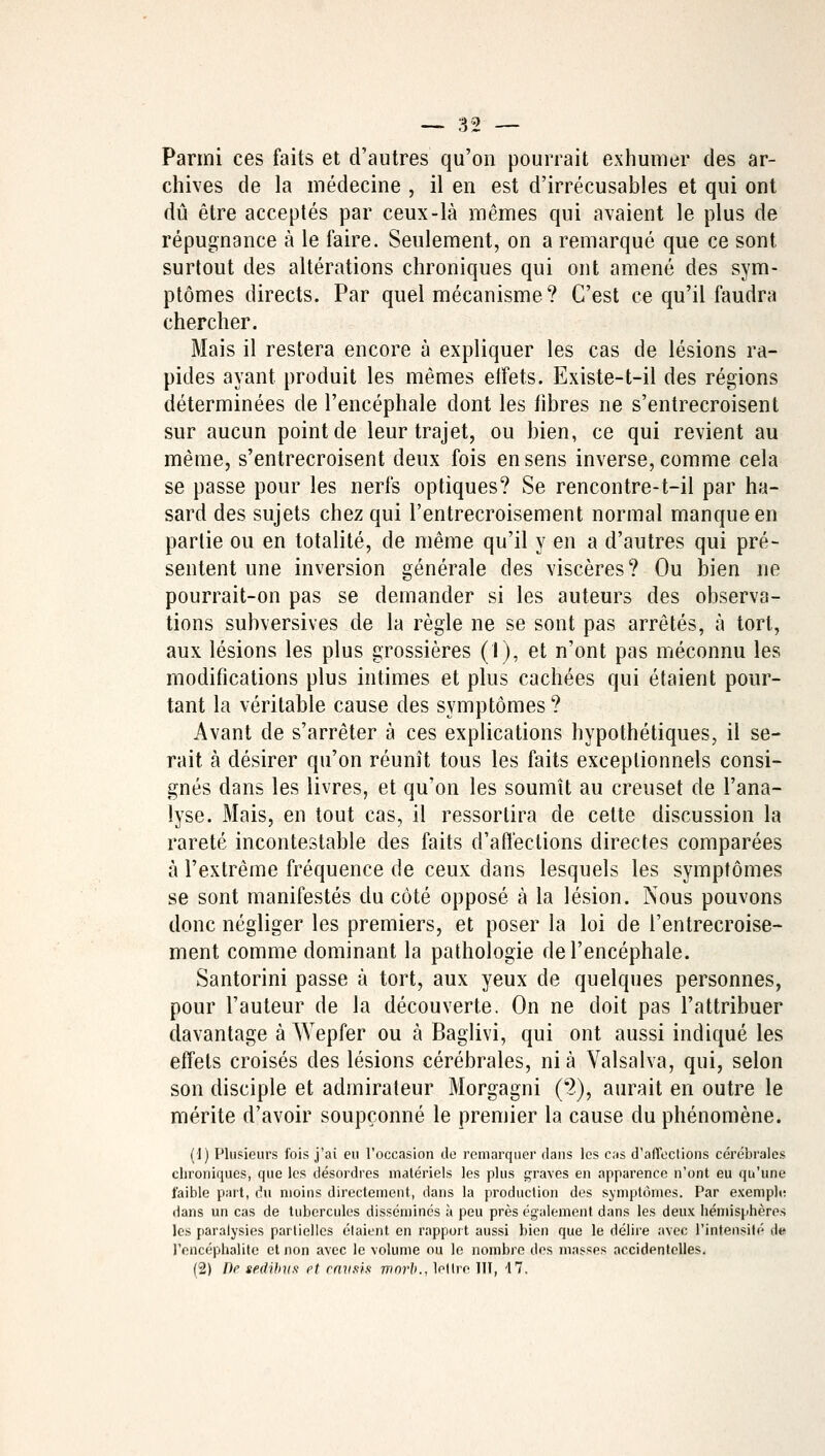 Parmi ces faits et d'autres qu'on pourrait exhumer des ar- chives de la médecine , il en est d'irrécusables et qui ont dû être acceptés par ceux-là mêmes qui avaient le plus de répugnance à le faire. Seulement, on a remarqué que ce sont surtout des altérations chroniques qui ont amené des sym- ptômes directs. Par quel mécanisme? C'est ce qu'il faudra chercher. Mais il restera encore à expliquer les cas de lésions ra- pides ayant produit les mêmes effets. Existe-t-il des régions déterminées de l'encéphale dont les fibres ne s'entrecroisent sur aucun point de leur trajet, ou bien, ce qui revient au même, s'entrecroisent deux fois en sens inverse, comme cela se passe pour les nerfs optiques? Se rencontre-t-il par ha- sard des sujets chez qui l'entrecroisement normal manque en partie ou en totalité, de même qu'il y en a d'autres qui pré- sentent une inversion générale des viscères ? Ou bien ne pourrait-on pas se demander si les auteurs des observa- tions subversives de la règle ne se sont pas arrêtés, à tort, aux lésions les plus grossières (I), et n'ont pas méconnu les modifications plus intimes et plus cachées qui étaient pour- tant la véritable cause des symptômes ? Avant de s'arrêter à ces explications hypothétiques, il se- rait à désirer qu'on réunît tous les faits exceptionnels consi- gnés dans les livres, et qu'on les soumît au creuset de l'ana- lyse. Mais, en tout cas, il ressortira de cette discussion la rareté incontestable des faits d'affections directes comparées à l'extrême fréquence de ceux dans lesquels les symptômes se sont manifestés du côté opposé à la lésion. Nous pouvons donc négliger les premiers, et poser la loi de l'entrecroise- ment comme dominant la pathologie de l'encéphale. Santorini passe à tort, aux yeux de quelques personnes, pour l'auteur de la découverte. On ne doit pas l'attribuer davantage à Wepfer ou à Bagiivi, qui ont aussi indiqué les effets croisés des lésions cérébrales, nia Valsalva, qui, selon son disciple et admirateur Morgagni (2), aurait en outre le mérite d'avoir soupçonné le premier la cause du phénomène. (1) Plusieurs fois j'ai eu l'occasion de remarquer dans les cas d'alTeclions cérébrales chroniques, que les désordres matériels les plus graves en apparence n'ont eu qu'une faible part, du moins directement, dans la production des symptômes. Par exemple dans un cas de tubercules disséminés à peu près également dans les deux hémisphères les paralysies partielles étaient en rapport aussi bien que le délire avec l'intensité de l'encéphalite et non avec le volume ou le nombre des masses accidentelles. (2) De sedibîis et cnvsis morh., lettre HT, 47.